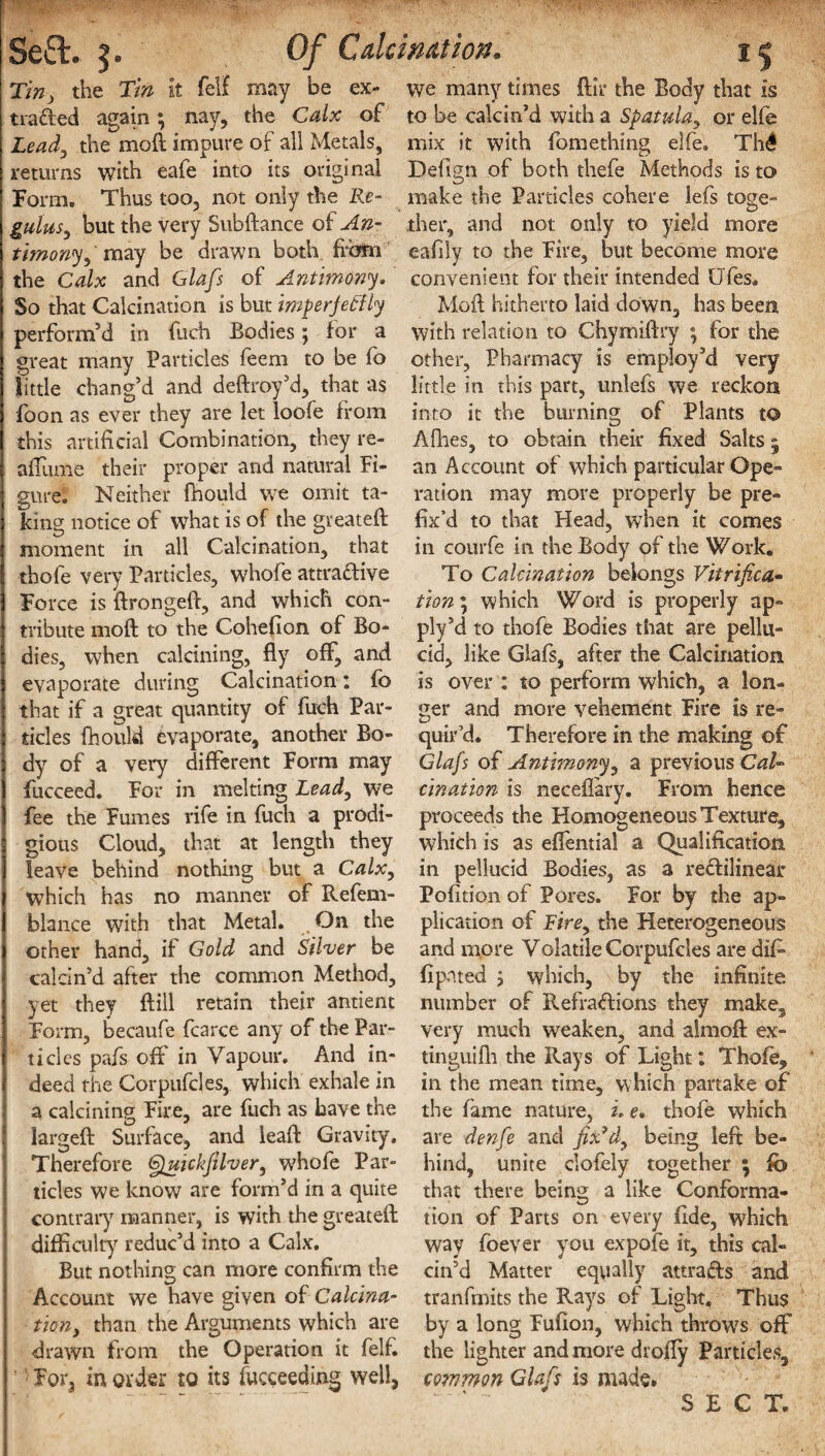 Ti», the T/» It felf rnay be ex¬ tracted again; nay, the Calx of Lead, the moft impure of all Metals, returns with eafe into its original Form. Thus too, not only the Re¬ gains, but the very Subftance of An¬ timony, may be drawn both from the Calx and Glafs of Antimony. So that Calcination is but imperjeftly perform’d in filch Bodies; for a great many Particles feem to be fo little chang’d and deftroy’d, that as ibon as ever they are let loofe from this artificial Combination, they re- afiiime their proper and natural Fi¬ gure. Neither fhould we omit ta¬ king notice of what is of the gveateft moment in all Calcination, that thofe very Particles, whofe attractive Force is ftrongeft, and which con¬ tribute moft to the Cohefion of Bo¬ dies, when calcining, fly off, and evaporate during Calcination: fo that if a great quantity of fuch Par¬ ticles fhould evaporate, another Bo¬ dy of a very (different Form may fucceed. For in melting Lead, we fee the Fumes rife in fuch a prodi¬ gious Cloud, that at length they leave behind nothing but a Calx, which has no manner of Refem- blance with that Metal. On the other hand, if Gold and Silver be calcin’d after the common Method, yet they ffill retain their antient Form, becaufe fcarce any of the Par¬ ticles pafs oft' in Vapour. And in¬ deed the Corpufcles, which exhale in a calcining Fire, are fuch as have the largeft Surface, and leaft Gravity. Therefore Gjuickfilver, whofe Par¬ ticles we know are form’d in a quite contrary manner, is with the greateft difficulty reduc’d into a Calx. But nothing can more confirm the Account we have given of Calcina¬ tion, than the Arguments which are drawn from the Operation it felf. Fora in order to its fucceeding well. we many times ftir the Body that Is to be calcin’d with a Spatula, or elfe mix it with fomething elfe. Thdl Defign of both thefe Methods is to make the Particles cohere lefs toge- ther, and not only to yield more eafily to the Fire, but become more convenient for their intended Ufes. Moft hitherto laid down, has been with relation to Chymiftry ; for the other, Pharmacy is employ’d very little in this part, unlefs we reckon into it the burning of Plants to Allies, to obtain their fixed Salts 5 an Account of which particular Ope¬ ration may more properly be pre¬ fix'd to that Plead, when it comes in courfe in the Body of the Work. To Calcination belongs Vitrifica,- tion; which Word is properly ap¬ ply’d to thofe Bodies that are pellu¬ cid, like Glafs, after the Calcination is over : to perform which, a lon¬ ger and more vehement Fire is re¬ quir’d. Therefore in the making of Glafs of Antimony, a previous Cal¬ cination is neceftary. From hence proceeds the Homogeneous Texture, which is as eflential a Qualification in pellucid Bodies, as a rectilinear Pofition of Pores. For by the ap¬ plication of Fire, the Heterogeneous and more Volatile Corpufcles are dif- fipnted , which, by the infinite number of Refractions they make, very much weaken, and almoft ex- tinguifh the Rays of Light: Thofe, in the mean time, which partake of the fame nature, i. e. thofe which are denfe and fix’d, being left be¬ hind, unite clofely together ; fo that there beinj* a like Conforma- tion of Parts on every fide, which way foever you expofe it, this cal¬ cin’d Matter equally attracts and tranfmits the Rays of Light. Thus by a long Fufion, which throws off the lighter and more drofly Particles, common Glafs is made.  ' “ SECT.