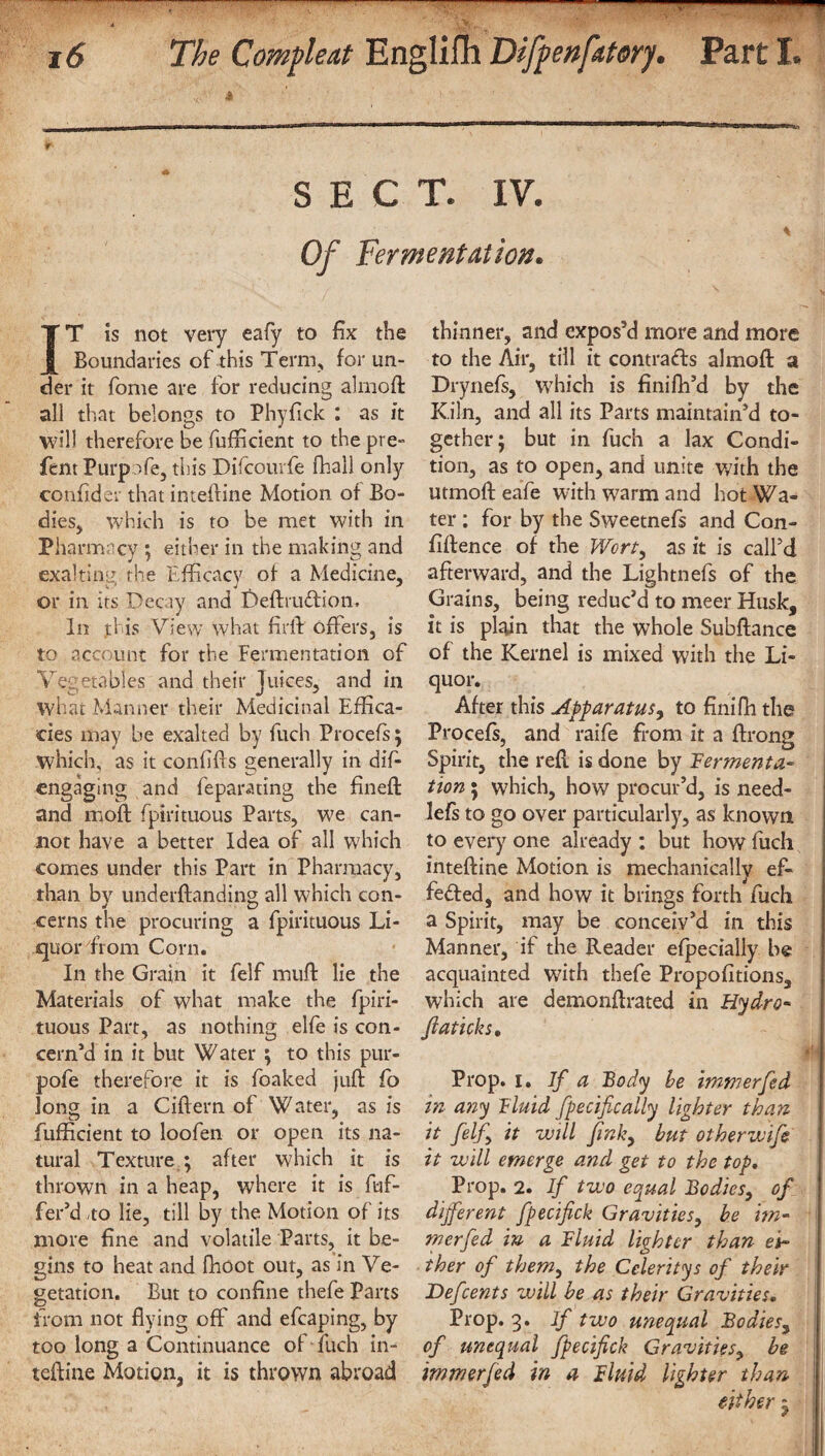 - i6 The Comfleat Englifh DifpnfAtery. Part I. SECT. IV. Of Fermentation. IT is not very eafy to fix the Boundaries of this Term., for un¬ der it fome are for reducing alrnod all that belongs to Phyfick : as it will therefore be fufficient to thepre- fern Purpofe, this Difcourfe fhall only confider that intedine Motion of Bo¬ dies, which is to be met with in Pharmacy ; either in the making and exalting the Efficacy of a Medicine, or in its Decay and Deffrudion. In this View what fir ft offers, is to account: for the Fermentation of Vegetables and their Juices, and in what Manner their Medicinal Effica¬ cies may be exalted by fuch Procefs ; which, as it confids generally in difi- cngaging and feparating the fined and mod fipirituous Parts, we can¬ not have a better Idea of all which comes under this Part in Pharmacy, than by underdanding all which con¬ cerns the procuring a fpirituous Li¬ quor from Corn. In the Grain it felf mud lie the Materials of what make the fpiri¬ tuous Part, as nothing elfe is con¬ cern’d in it but Water ; to this pur- pofe therefore it is foaked jud fo long in a Cidern of Water, as is fufficient to loofen or open its na¬ tural Texture ; after which it is thrown in a heap, where it is dif¬ fer’d to lie, till by the Motion of its more fine and volatile Parts, it be¬ gins to heat and fhoot out, as in Ve¬ getation. But to confine thefe Parts from not flying off and efcaping, by too long a Continuance of fitch in- tefiine Motion, it is thrown abroad thinner, and expos’d more and more to the Air, till it contracts almod a Drynefs, which is finifh’d by the Kiln, and all its Parts maintain’d to¬ gether; but in fuch a lax Condi¬ tion, as to open, and unite with the utmodeafe with warm and hot Wa¬ ter : for by the Sweetnefs and Con¬ fidence of the Wort, as it is call’d afterward, and the Lightnefs of the Grains, being reduc’d to meer Husk, it is plain that the whole Subdance of the Kernel is mixed with the Li¬ quor. After this Apparatus, to finifh the Procefs, and raife from it a drong Spirit, the red is done by fermenta¬ tion ; which, how procur’d, is need- lefs to go over particularly, as known to ever)7 one already : but how fuch intedine Motion is mechanically ef¬ fected, and how it brings forth fuch a Spirit, may be conceiy’d in this Manner, if the Reader efpecially be acquainted with thefe Propofitions, which are demondrated in Hydro- fiaticks. Prop. 1. If a Body be immerfed i7i any fluid fpecifically lighter than it felf it will fmky but other wife it will emerge and get to the top. Prop. 2. If two equal Bodies, of different fpecifick Gravities, be im¬ merfed in a fluid lighter than ei¬ ther of them, the Celeritys of their Defcents will be as their Gravities• Prop. 3. If two unequal Bodies, of unequal fpecifick Gravities, be immerfed in a fluid lighter than
