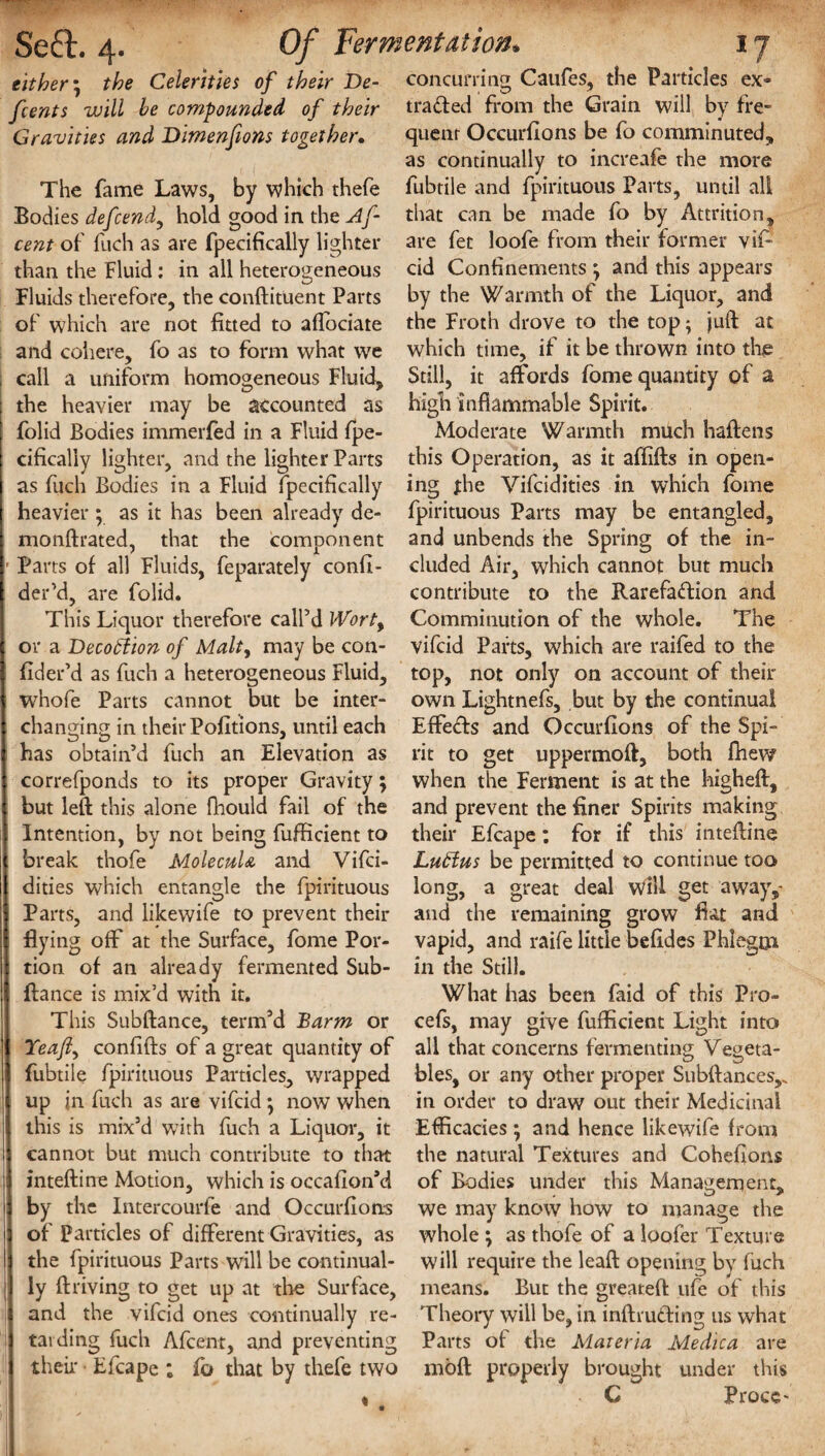 either \ the Celerities of their De¬ feats will be compounded, of their Gravities and Dimenfions together. The fame Laws, by which thefe Bodies defend, hold good in the Af cent of fuch as are fpecifically lighter than the Fluid : in all heterogeneous Fluids therefore, the conftituent Parts of which are not fitted to afibciate and cohere, fo as to form what we call a uniform homogeneous Fluid, the heavier may be accounted as folid Bodies immerfed in a Fluid fpe- cifically lighter, and the lighter Parts as fuch Bodies in a Fluid fpecifically heavier ; as it has been already de- monftrated, that the component Parts of all Fluids, feparately confi- der’d, are folid. This Liquor therefore call’d Worty or a Decotftion of Malt, may be con- fider’d as fuch a heterogeneous Fluid, whofe Parts cannot but be inter- chansjng in their Pofitions, until each has obtain’d fuch an Elevation as correfponds to its proper Gravity; but left this alone fhould fail of the Intention, by not being fufficient to break thofe MolecuU and Vifci- dities which entangle the fpirituous Parts, and likewife to prevent their Hying off at the Surface, fome Por¬ tion of an already fermented Sub- ftance is mix’d with it. This Subftance, term’d Barm or Yeaf confifts of a great quantity of fubtile fpirituous Particles, wrapped up jn fuch as are vifcid ; now when this is mix’d with fuch a Liquor, it cannot but much contribute to that inteftine Motion, which is occafion’d by the Intercourfe and Occurfions of Particles of different Gravities, as the fpirituous Parts will be continual¬ ly ft riving to get up at the Surface, and the vifcid ones continually re¬ tarding fuch Afcenr, and preventing their • Efcape ; fb that by thefe two concurring Caufes, the Particles ex- traded from the Grain will by fre¬ quent Occurfions be fo comminuted, as continually to increafe the more fubtile and fpirituous Parts, until all that can be made fo by Attrition, are fet loofe from their former vif¬ cid Confinements j and this appears by the Warmth of the Liquor, and the Froth drove to the top; juft at. which time, if it be thrown into the Still, it affords fome quantity of a high inflammable Spirit. Moderate Warmth much haftens this Operation, as it aftifts in open¬ ing the Vifcidities in which fome fpirituous Parts may be entangled, and unbends the Spring of the in¬ cluded Air, which cannot but much contribute to the Rarefadion and Comminution of the whole. The vifcid Parts, which are railed to the top, not only on account of their own Lightnefs, but by the continual Effeds and Occurfions of the Spi¬ rit to get uppermoft, both fhew when the Ferment is at the higheft, and prevent the finer Spirits making their Efcape: for if this inteftine Lutlus be permitted to continue too long, a great deal dll get away,- and the remaining grow fiat and vapid, and raife little befides Phlegm in the Still. What has been faid of this Pro- cefs, may give fufficient Light into all that concerns fermenting Vegeta¬ bles, or any other proper Subftances,. in order to draw out their Medicinal Efficacies * and hence likewife from the natural Textures and Cohefions of Bodies under this Management, we may know how to manage the whole ; as thofe of a loofer Texture will require the leaft opening by fuch means. But the greateft ufe of this Theory will be, in inftruding us what Parts of the Materia Medica are moft properly brought under this C Proce-