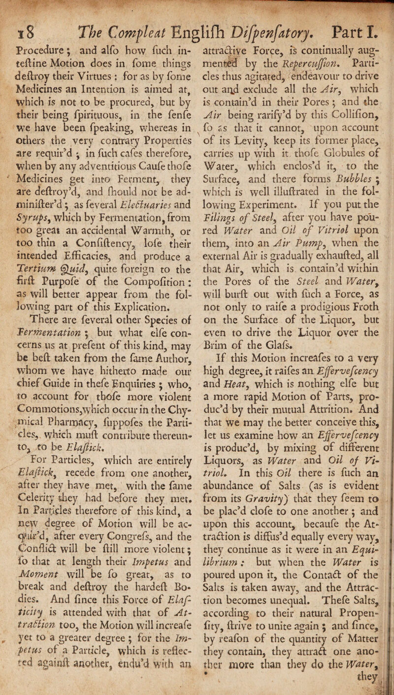 ■  18 The Compleat Englifh Difpenfatory* Part I. Procedure; and alfo how fuch in- attractive Force, is continually aug- tedine Motion, does in fome things merited by the Repercuffton. Parti- deilroy their Virtues: for as by forne cles thus agitated, endeavour to drive Medicines an Intention is aimed at, out arid exclude all the Air, which which is not to be procured, but by is contain’d in their Pores; and the their being fpirituous, in the fenfe Air being rarify’d by this Collifion, we have been fpeaking, whereas in fo as that it cannot, upon account others the very contrary Properties of its Levity, keep its former place, are requir’d * in fuch cafes therefore, carries up with it thofe Globules of when by any adventitious Caufethofe Water, which enclos’d it, to the Medicines get into Ferment, they Surface, and there forms Rubbles ; are dedroy’d, and fhculd not be ad- which is well illudrated in the fol- minider’d ; as feveral Electuaries and lowing Experiment. If you put the SyrupSy which by Fermentation, from Filings of Steely after you have po'u- too great an accidental Warmth, or red Water and Oil of Vitriol upon too thin a Confidency, lofe their them, into an Air Pump, when the intended Efficacies, and produce a external Air is gradually exhauded, all Tertium 6fuidy quite foreign to the that Air, which is contain’d within fil'd: Purpofe of the Compofition; the Pores of the Steel and Water> as will better appear from the fol- will burft out writh fuch a Force, as lowdng part of this Explication, not only to raife a prodigious Froth There are feveral other Species of on the Surface of the Liquor, but Fermentation ; but what elfe con- even to drive the Liquor over the cerns us at prefent of this kind, may Brim of the Glafs. be beft taken from the fame Author, If this Motion increafes to a very whom we have hitherto made our high degree, it raifes an Ejfervefcency chief Guide in thefe Enquiries ; who, and Heat, which is nothing elfe but to account for thofe more violent a more rapid Motion of Parts, pro- Commotions,which occur in the Chy- duc’d by their mutual Attrition. And mical Pharmacy, fuppofes the Parti- that we may the better conceive this, cles, which muff contribute thereun- let us examine how an Effervefcency to, to be Elajiick. is produc’d, by mixing of different For Particles, which are entirely Liquors, as Water and Oil of Vi- Elajlicky recede from one another, trial. In this Oil there is fuch an after they have met, with the fame abundance of Salts (as is evident Celerity they had before they met. from its Gravity) that they feem to in Particles therefore of this kind, a be plac’d clofe to one another; and new degree of Motion will be ac- upon this account, becaufe the At- cyiir’d, after every Congrefs, and the traftion is diffus’d equally every way, Confiid will be dill more violent; they continue as it were in an Equi- fo that at length their Impetus and librium: but when the Water is Moment will be fo great, as to poured upon it, the Contact of the break and dedroy the harded Bo* Salts is taken away, and the Attrac- dies. And fince this Force of Elaf- tion becomes unequal. Thefe Salts, ticity is attended with that of At- according to their natural Propen- tr action too, the Motion willincreafe fity, drive to unite again ; and fince, yet to a greater degree ; for the Im- by reafon of the quantity of Matter pet us of a Particle, which is refiec- they contain, they attrad one ano- ted againff another, endu’d with an ther more than they do the Water,