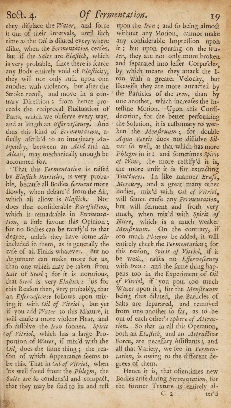 they difplace the Water, and force it out of their Intervals, until fuch time as the Oil is diluted every where alike, when the fermentation ceafes. But if the Salts are Elafiick, which is very probable, fince there is fcarce any Body entirely void of Elafiicity, they will not only rufh upon one another with violence, but after the Stroke recoil, and move in a con¬ trary Direction : from hence pro¬ ceeds the reciprocal Fluctuation of Parts, which we obferve every way, and at length an Ejfervefcency. And thus this kind of fermentation, u- fually aferib’d to an imaginary An¬ tipathy ^ between an Acid and an Alcali, may mechanically enough be accounted for. That this fermentation is raifed by Elafiick Particles, is very proba¬ ble, becaufe all Bodies ferment more flowly, when debarr’d from the Air, which all allow is Elafiick. Nor does that confiderable Rarefaction, which is remarkable in fermenta¬ tion ^ a little favour this Opinion ; for no Bodies can be rarefy’d to that degree, unlefs they have fome Air included in them, as is generally the cafe of all Fluids whatever. But no Argument can make more for us, than one which may be taken from Salt of Steel ; for it is notorious, that Steel is very Elafiick: ’tis for this Reafon then, very probably, that an EJfervefcence follows upon mix¬ ing it with Oil of Vitriol ; but yet if you add Water to this Mixture, it will caufe a more violent Heat, and fo diffolve the Iron fooner. Spirit of Vitriol, which has a large Pro¬ portion of Watery if mix’d with the Oif does the fame thing ; the rea- fon of which Appearance feems to be this, That in Oil of Vitriol, when ’tis well freed front the Phlegm, the Salts are fo condens’d and cornpad, that they may be faid to lie and reft upon the Iron ; and fo being almoft without any Motion, cannot make any conftderable Impreftion upon it : but upon pouring on the Wa¬ ter, they are not only more broken and feparated into lefler Corpufcles, by which means they attack the I- ron with a greater Velocity, but likewife they are more attraded by the Particles of the Iron, than by one another, which increafes the in- teftine Motion. Upon this Confi- deration, for the better performing the Solution, it is cuftomary to wea¬ ken the Menfiruum for double Aqua fortis does not diffolve Sil¬ ver fo well, as that which has more Phlegm in it: and fometimes Spirit of Wine, the more redify’d it is5 the more unfit it is for extrading TinHures. In like manner Rrafs, Mercury, and a great many other Bodies, mix’d with Oil of Vitriol, will fcarce caufe any fermentation, but will ferment and froth very much, when mix’d with Spirit of Nitre, which is a much weaker Menfiruum. On the contrary, if too much Phlegm be added, it will entirely check the Eerme?itation \ for this reafon. Spirit of Vitriol, if it be weak, raifos no Ejfervefcency with Iron : and the fame thing hap¬ pens too in the Experiment of Oil of Vitriol, if you pour too much Water upon it • for the Menfiruum being thus diluted, the Particles of Salts are feparated, and removed from one another fo far, as to be out of each other’s' Sphere of Attrac¬ tion. So that in all this Operation, both an Elafiick, and an Attractive Force, are neceftary Aftiftants ; and all that Variety, we fee in fermen¬ tation, is owing to the different de¬ grees of them. Hence it is, that oftentimes new Bodies arife during fermentation, for the former Texture is entirely al- C 2 ter’d