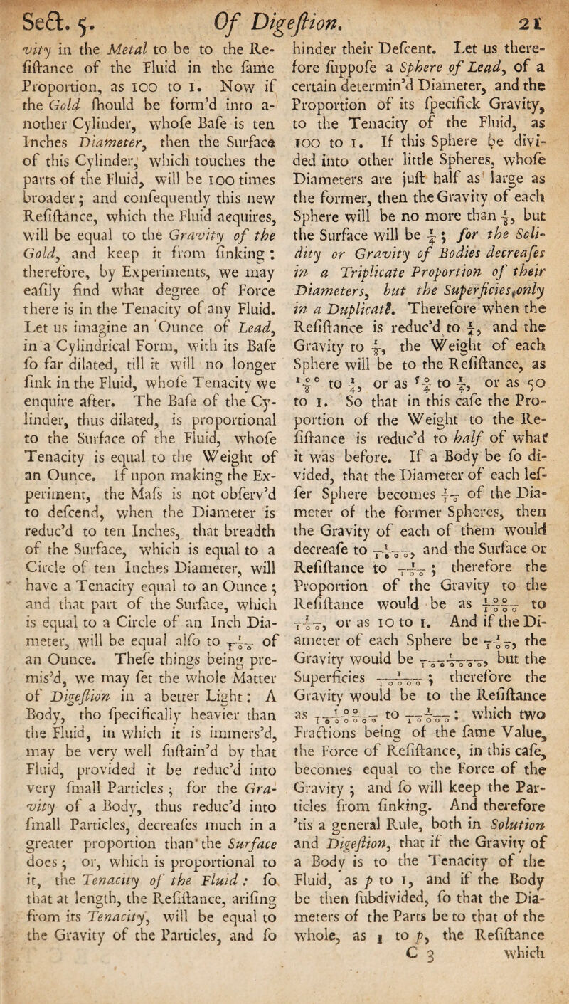 Se£t. 5. finance of the fluid in the fame Proportion, as 100 to i. Now if the Gold fhould be form’d into a- nother Cylinder, whofe Bafe is ten Inches Diameter, then the Surface of this Cylinder, which touches the parts of the fluid, will be 100 times broader; and confequently this new Refiftance, which the fluid acquires, will be equal to the Gravity of the Gold, and keep it from finking : therefore, by Experiments, we may eafily find what degree of force there is in the Tenacity of any fluid. Let us imagine an Ounce of Lead, in a Cylindrical form, with its Bafe fo far dilated, till it will no longer fink in the fluid, whofe Tenacity we enquire after. The Bafe of the Cy¬ linder, thus dilated, is proportional to the Surface of the fluid, whofe Tenacity is equal to the Weight of an Ounce. If upon making the Ex¬ periment, the Mafs is not obferv’d to defcend, when the Diameter is reduc’d to ten Inches, that breadth of the Surface, which is equal to a Circle of ten Inches Diameter, will have a Tenacity equal to an Ounce ; and that part of the Surface, which is equal to a Circle of an Inch Dia¬ meter, will be equal alfo to of an Ounce. Thefe things being pre¬ mis’d, we may let the whole Matter of Digefiion in a better Light: A Body, tho fpecifically heavier than the fluid, in which it is immers’d, may be very well fuftain’d by that fluid, provided it be reduc’d into very fmall Particles • for the Gra¬ vity of a Body, thus reduc’d into fmall Particles, decreafes much in a greater proportion than'the Surface does ; or, which is proportional to it, the Tenacity of the Fluid : fo that at length, the Refinance, arifing from its Tenacity, will be equal to the Gravity of the Particles, and fo 2t fore fuppofe a Sphere of Lead, of a certain determin’d Diameter, and the Proportion of its fpecifick Gravity, to the Tenacity of the fluid, as TOO to 1. If this Sphere be divi¬ ded into other little Spheres, whofe Diameters are juft half as large as the former, then the Gravity of each Sphere will be no more than |, but the Surface will be ~ \ for the Soli¬ dity or Gravity of Bodies decreafes in a Triplicate Proportion of their Diameters, hut the Superficiestonly in a Duplicate. Therefore when the RefBance is reduc’d to p, and the Gravity to the Weight of each Sphere will be to the Refiftance, as x~°-° to -J, or as f-°- to i, or as 50 to 1. So that in this cafe the Pro¬ portion of the Weight to the Re¬ finance is reduc’d to half of what? it wTas before. If a Body be fo di¬ vided, that the Diameter of each lefi fer Sphere becomes of the Dia¬ meter of the former Spheres, then the Gravity of each of them would decreafe to and the Surface or Refinance to t4y ; therefore the Proportion of the Gravity to the Refinance would be as ----- to or as 10 to r. And if the Di¬ ameter of each Sphere be y4o> Gravity would be but the Superficies Ty4wy > therefore the Gravity would be to the Refinance as T0OT0 t'o'o'o'o • which two Fractions beins; of the fame Value* the Force of Refinance, in this cafe, becomes equal to the Force of the Gravity ; and fo will keep the Par¬ ticles from finking. And therefore ’tis a general Rule, both in Solution and Digefiion, that if the Gravity of a Body is to the Tenacity of the Fluid, as p to 1, and if the Body be then fubdivided, fo that the Dia¬ meters of the Parts be to that of the whole, as j to p, the Refinance Of Digefiion,