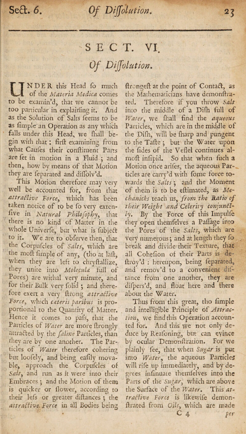 [ it , .. * ■ ■ SECT. VI. Of Dijfolution. UNDER this Head fo much of the Materia Medica comes to be examin’d, that we cannot be too particular in explaining it. And as the Solution of Salts feems to be as Ample an Operation as any which falls under this Head, we fhall be¬ gin with that : firft examining from what Caufes their condiment Parts are fet in motion in a Fluid ; and then, how by means of that Motion they are feparated and diflolv’d. This Motion therefore may very Well be accounted for, from that attractive Force, which has been taken notice of to be fo very exten- flve in Natural Philofophy, that there is no kind of Matter in the whole Universe, but what is fubject to it. We are to obferve then, that the Corpufcles of Salts, which are the mod Ample of any, (tho at lad, when they are left to chrydaliize, they unite into MclecuU full of Pores) are withal very minute, and for their Bulk very folid *, and there¬ fore exert a very drong attractive Force, which c&teris paribus is pro¬ portional to the Quantity of Matter. Hence it comes to pafs, that the Particles of Water are more drongly attracted by the faline Particles, than they are by one another. The Par- tides of Water therefore cohering but loofely, and being eadly mova¬ ble, approach the Corpufcles of Salty and run as it were into their Embraces • and the Motion of them is quicker or flower, according to their lefs or greater didances ; the attractive. Force in all Bodies being; ftronged at the point of Contact, as the Mathematicians have demondra- ted. Therefore if you throw Salt into the middle of a Difh full of Watery we diall find the aqueous Particles, which are in the middle of the Difh, will be diarp and pungent to the Tade ; but the Water upon the ddes of the Vedel continues al- mod indpid. So that when fuch a Motion once arifes, the aqueous Par-, tides are carry*d with fome force to¬ wards the Salts \ and the Moment of them is to be edimated, as Ale- chanicks teach us, from the Ratio of their Weight and Celerity conjunct- ly. By the Force of this Impulfe they open themfelves a PaAage into the Pores of the Saltsy which are very numerous \ and at length they fo break and divide their Texture, that all Cohedon of their Parts is de- ftroy’d : hereupon, being feparated,, and remov’d to a convenient did* tance from one another, they are difpers’d, and float here and there about the Water. Thus from this great, tho Ample and intelligible Principle of Attrac- tioiiy we find this Operation accoun¬ ted for. And this we not only de¬ duce by Reafoning, but can evince by ocular Demondration. For wre plainly fee, that when Sugar is put into Watery the aqueous Parti cleg will rife up immediately, and by de¬ crees indnuate themfelves into the Parts of the Sugary which are above the Surface of the Water. This at¬ tractive Force is likewife demon- drated from 0/7;, which are made C 4 per