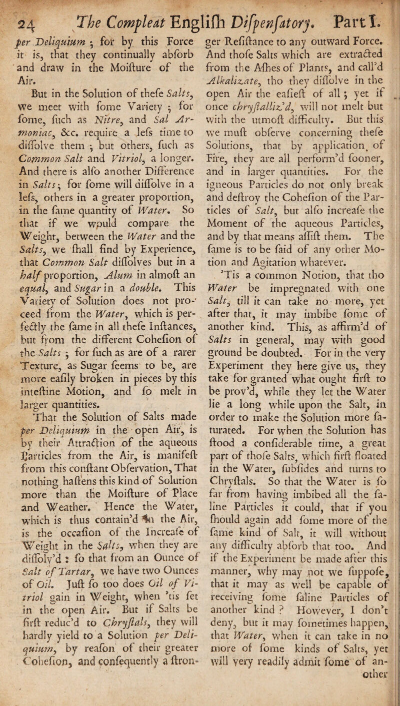 per Deliquium *, for by this Force it is, that they continually abforb and draw in the Moifture of the Air. But in the Solution of thefe Salts, we meet with fome Variety ^ for fome, fuch as Nitre, and Sal Ar- moniac, See. require a lefs time to diftolve them •, but others, fuch as Common Salt and Vitriol, a longer. And there is alfo another Difference in Salts, for fome will diffolve in a lefs, others in a greater proportion, in the fame quantity of Water. So that if we wpuld compare the Weight, between the Water and the Salts, we fhall find by Experience, that Common Salt diffolves but in a half proportion, Alum in almoft an equal, and Sugar in a double. This Variety of Solution does not pro*' ceed from the Water, which is per¬ fectly the fame in all thefe Inftances, but from the different Cohefion of the Salts j for fuch as are of a rarer Texture, as Sugar teems to be, are more eafily broken in pieces by this inteftine Motion, and fo melt in larger quantities. That the Solution of Salts made per Deliquium in the open Air, is by their Attraction of the aqueous Rankles from the Air, is manifeft- from this conftant Obfervation, That nothing haftens this kind of Solution more than the Moifture of Place and Weather. Hence the Water, which is thus contain’d 4n the Air, is the occafion of the Increafe of Weight in the Saks, when they are diflolv’d : fo that from an Ounce of Salt of Tartar, we have two Ounces of Oil. Juft fo too does Oil of Vi¬ triol gain in Weight, when *tis fet in the open Air. But if Salts be firft reduc’d to Chryftals, they will hardly yield to a Solution per Deli¬ quium, by reafon of their greater Cohefion, and confequently a ftron- ger Refiftance to any outward Force. And thofe Salts which are extracted from the Afhes of Plants, and call’d Alkalizate, tho they diftolve in the open Air the eafleft of all j yet if once chryftallizd d, will not melt but with the utmoft difficulty. But this we muft obferve concerning thefe Solutions, that by application of Fire, they are all perform’d fooner, and in larger quantities. For the igneous Particles do not only break and deftroy the Cohefion of the Par¬ ticles of Salt, but alfo increafe the Moment of the aqueous Particles, and by that means affift them. The fame is to be fhid of any other Mo¬ tion and Agitation whatever. ’Tis a common Notion, that tho Water be impregnated with one Salt, till it can take no more, yet after that, it may imbibe fome of another kind. This, as affirm’d of Salts in general, may with good ground be doubted. For in the very Experiment they here give us, they take for granted what 011°ht firft to be prov’d, while they let the Water lie a long while upon the Salt, in order to make the Solution more fa- turated. For when the Solution has flood a confiderable time, a great part of thofe Salts^ which firft floated in the Water, fubfides and turns to Chryftals. So that the Water is fo far from having imbibed all the fa- line Particles it could, that if you fhould again add fome more of the fame kind of Salt, it will without any difficulty abforb that too. And if the Experiment be made after this manner, why may not we fuppofe, that it may as well be capable of receiving fome faline Particles of another kind ? However, I don’t deny, but it may fometimes happen, that Water, when it can take in no more of fome kinds of Salts, yet will Yery readily admit fome of an¬ other