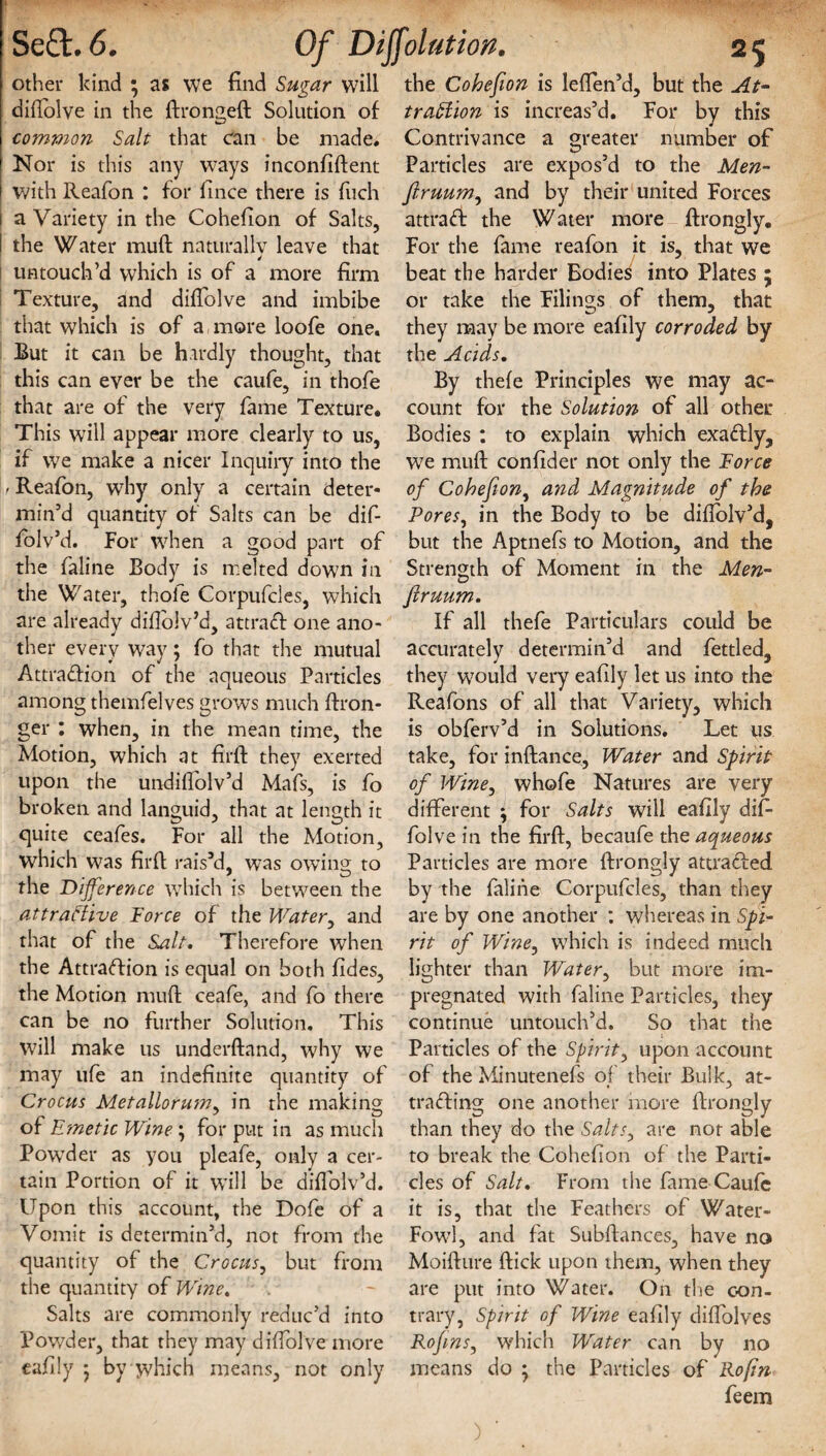 other kind ; as we find Sugar will difiolve in the ftrongeft Solution of common Salt that can be made* Nor is this any ways inconfiftent with Reafon : for fince there is fitch a Variety in the Cohefion of Salts, the Water muft naturally leave that untouch’d which is of a more firm Texture, and difiolve and imbibe that which is of a more loofe one. Rut it can be hardly thought, that this can ever be the caufe, in thofe that are of the very fame Texture. This will appear more clearly to us, if we make a nicer Inquiry into the 1/ Reafon, why only a certain deter¬ min’d quantity of Salts can be dif- folv’d. For when a good part of the faline Body is melted down in the Water, thofe Corpufdes, which are already difiolv’d, attract one ano¬ ther every way; fo that the mutual Attraction of the aqueous Particles among themfelves grows much ftron- ger : when, in the mean time, the Motion, which at firlf they exerted upon the undifiolv’d Mafs, is fo broken and languid, that at length it quite ceafes. For all the Motion, which was firft rais’d, was owing to the Difference which is between the attractive Force of the Water, and that of the Salt. Therefore when the Attraction is equal on both fides, the Motion mufi: ceafe, and fo there can be no further Solution. This will make us underftand, why we may ufe an indefinite quantity of Crocus Metallorum. in the making of Emetic Wine *, for put in as much Powder as you pleafe, only a cer¬ tain Portion of it will be diflolv’d. Upon this account, the Dofe of a Vomit is determin’d, not from the quantity of the Crocus, but from the quantity of Wine. Salts are commonly reduc’d into Powder, that they may difiolve more eafily ; by w'hich means, not only the Cohefion is leffen’d, but the At¬ traction is increas’d. For by this Contrivance a greater number of Particles are expos’d to the Men- firuum, and by their united Forces attrad the Water more ftrongly. For the fame reafon it is, that we beat the harder Bodies into Plates ; or take the Filings of them, that they may be more eafily corroded by the Acids. By thefe Principles we may ac¬ count for the Solution of all other Bodies : to explain which exaCtly, W7e mufi; confider not only the Force of Cohefion, and Magnitude of the Pores, in the Body to be diftolv’d, but the Aptnefs to Motion, and the Strength of Moment in the Men- ftruum. If all thefe Particulars could be accurately determin’d and fettled, they would very eafily let us into the Reafons of all that Variety, which is obferv’d in Solutions. Let us take, for inftance, Water and Spirit of Wine, whofe Natures are very different \ for Salts will eafily difi- folve in the firft, becaufe the aqueous Particles are more ftrongly attracted by the faline Corpufcles, than they are by one another : whereas in Spi¬ rit of Wine, which is indeed much lighter than Water, but more im¬ pregnated with faline Particles, they continue untouch’d. So that the Particles of the Spirit, upon account of the Minutenefs of their Bulk, at¬ tracting one another more ftrongly than they do the Salts, are not able to break the Cohefion of the Parti¬ cles of Salt. From the fame Caufe it is, that the Feathers of Water- Fowl, and fat Subftances, have no Moifture ftick upon them, when they are put into Water. On the con¬ trary, Spirit of Wine eafily diffolves RofinSj which Water can by no means do } the Particles of Rofin feem )