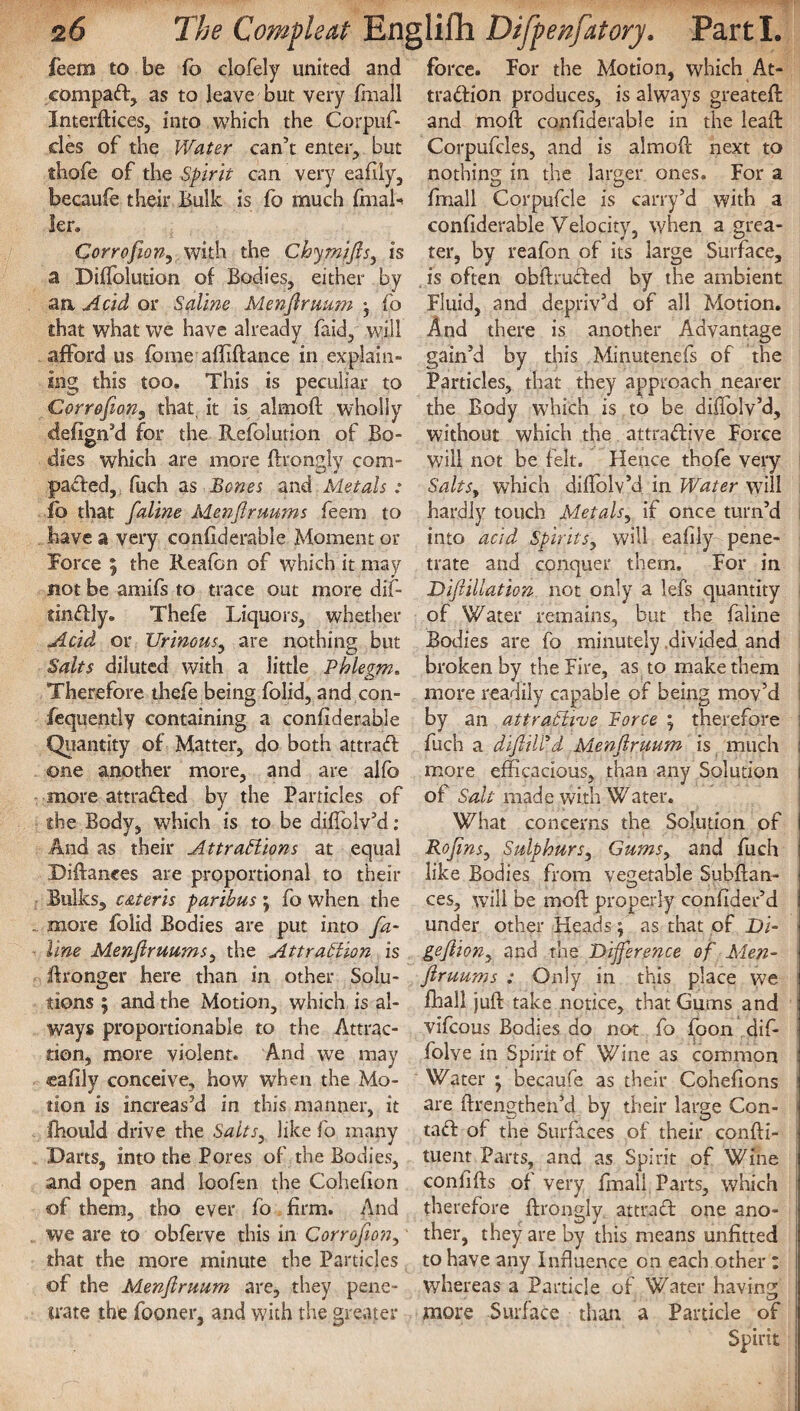 feeto to be fo clofely united and eompad, as to leave but very fmall Interfaces, into which the Corpuf- cles of the Water can’t enter, but thofe of the Spirit can very eafily, becaufe their Bulk is fo much final-* ler. Corrofion, with the Chymijls, is a DifTolution of Bodies, either by an Acid or Saline Menjlruum fb that what we have already faid, will afford us fome affiflance in explain¬ ing this too. This is peculiar to Corrofion, that, it is almofl wholly defign’d for the Refolution of Bo¬ dies which are more ftrongly com- paded, fuch as Bones and Metals: fo that fialine Menjlruums feem to have a very confiderable Moment or Force 5 the Reafon of which it may not be amifs to trace out more dif- tindly. Thefe Liquors, whether Acid or Urinous, are nothing but Salts diluted with a little Phlegm. Therefore thefe being folid, and con- fequently containing a confiderable Quantity of Matter, do both attrad one another more, and are alfe more attraded by the Particles of the Body, which is to be diflblv’d: And as their Attractions at equal Diftances are proportional to their Bulks, c&teris paribus ; fo when the more folid Bodies are put into fia¬ line Menfiruums, the Attraction is Wronger here than in other Solu¬ tions ; and the Motion, which is al¬ ways proportionable to the Attrac¬ tion, more violent. And we may eafily conceive, how when the Mo¬ tion is increas’d in this manner, it fhould drive the Salts, like fo many Darts, into the Pores of the Bodies, and open and loofen the Cohefion of them, tho ever fo firm. And we are to obferve this in Corrofion, that the more minute the Particles of the Menjlruum are, they pene¬ trate the fooner, and with the greater force. For the Motion, which At- tradion produces, is always greateft and moft confiderable in the lead: Corpufcles, and is almofl next to nothing in the larger ones. For a fmall Corpufcle is carry’d with a confiderable Velocity, when a grea¬ ter, by reafon of its large Surface, is often obflruded by the ambient Fluid, and depriv’d of all Motion. And there is another Advantage gain’d by this Minutenefs of the Particles, that they approach nearer the Body which is to be diffolv’d, without which the attradive Force will not be felt. Hence thofe very Salts, which diflblv’d in Water will hardly touch Metals, if once turn’d into acid Spirits, will eafily pene¬ trate and conquer them. For in DiJiillation not only a lefs quantity of Water remains, but the faline Bodies are fo minutely divided and broken by the Fire, as to make them more readily capable of being mov’d by an attractive Force ; therefore j fuch a dijlilfd Menjlruum is much I more efficacious, than any Solution j of Salt made with Water. What concerns the Solution of Kojins, Sulphurs, Gums, and fuch like Bodies from vegetable Subflan- ces, will be moft properly confider’d 1 under other Heads; as that of Di- gejlion, and the Difference of Men- I Jlruums : Only in this place we j fhali juft take notice, that Gums and j vifcous Bodies do not fo foon dif- folve in Spirit of Wine as common j Water •, becaufe as their Cohefions i are ftrengthen’d by their large Con- j tad of the Surfaces of their confti- | tuent Parts, and as Spirit of Wine | confifts of very fmall Parts, which therefore ftrongly attrad one ano¬ ther, they are by this means unfitted f to have any Influence on each other ; whereas a Particle of Water having more Surface than a Particle of j Spirit