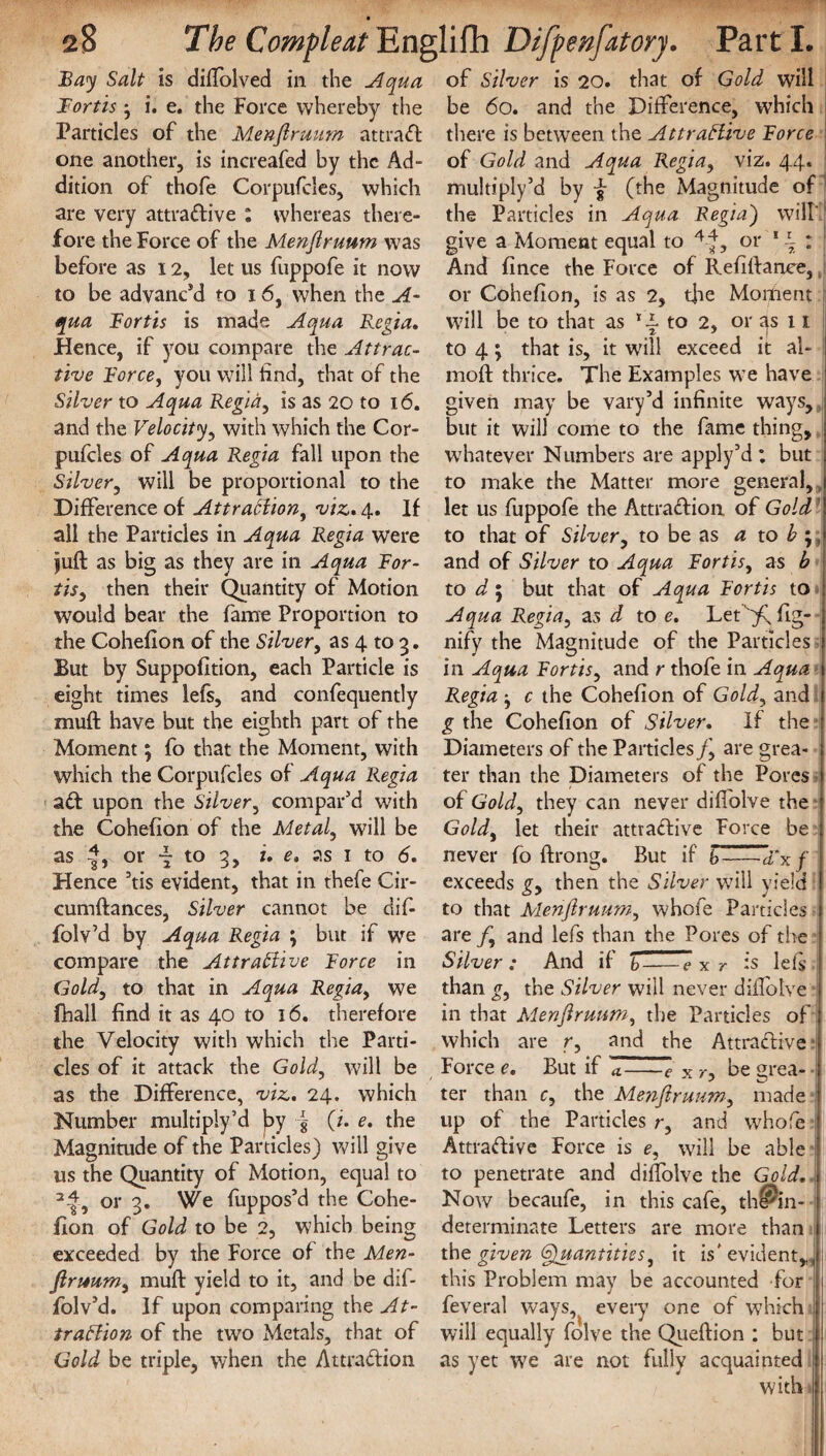 Bay Salt is diflolved in the Aqua Bortis j i. e. the Force whereby the Particles of the Menjlruum attraCt one another, is increafed by the Ad¬ dition of thofe Corpufcles, which are very attractive : whereas there¬ fore the Force of the Menjlruum was before as 12, let us fuppofe it now to be advanc’d to 16, when the A- qua Bortis is made Aqua Regia, Hence, if you compare the Attrac¬ tive Force, you will find, that of the Silver to Aqua Regia, is as 20 to 16. and the Velocity, with which the Cor¬ pufcles of Aqua Regia fall upon the Silver, will be proportional to the Difference of Attraction, viz, 4. If all the Particles in Aqua Regia were juft as big as they are in Aqua For- tis, then their Quantity of Motion would bear the fame Proportion to the Cohefion of the Silver, as 4 to 3. But by Suppofition, each Particle is eight times lefs, and confequently muft have but the eighth part of the Moment; fo that the Moment, with which the Corpufcles of Aqua Regia aCt upon the Silver, compar’d with the Cohefion of the Metal, will be as or “ to 3, i, e, as 1 to 6, Hence ’tis evident, that in thefe Cir- cumftances, Silver cannot be dif- folv’d by Aoqua Regia ; but if we compare the Attractive Force in Gold, to that in Aqua Regiay we fhall find it as 40 to 16. therefore the Velocity with which the Parti¬ cles of it attack the Gold, will be as the Difference, viz. 24. which Number multiply’d by | (i. e. the Magnitude of the Particles) will give us the Quantity of Motion, equal to 2 4, or 3. We fuppos’d the Cohe¬ fion of Gold to be 2, which being exceeded by the Force of the Men- jlruum, muff yield to it, and be dif- folv’d. If upon comparing the At¬ traction of the two Metals, that of Gold be triple, when the Attraction of Silver is 20. that of Gold will be 60. and the Difference, which there is between the Attractive Force of Gold and Aqua Regia, viz. 44. multipiy’d by f (the Magnitude of the Particles in Aqua Regia') will' | give a Moment equal to 4|, or 1 \ ; And fince the Force of Refiftanee, or Cohefion, is as 2, the Moment will be to that as 14 to 2, or as 11 to 4 \ that is, it will exceed it al- moil thrice. The Examples we have given may be vary’d infinite ways, but it will come to the fame thing, whatever Numbers are apply’d : but to make the Matter more general, , let us fuppofe the Attraction of Gold to that of Silver, to be as a to b ;, and of Silver to Aqua Fortisy as b to d; but that of Aqua Fort is to Aqua Regiay as d to e. Let ^ fig- nify the Magnitude of the Particles in Aqua Fortisy and r thofe in Aqua Regia y c the Cohefion of Goldy and g the Cohefion of Silver, If the Diameters of the Particles j\ are grea¬ ter than the Diameters of the Pores of Goldy they can never diffolve the Goldy let their attractive Force be never fo ftrong. But if b-axf exceeds gy then the Silver will yield to that Menjlruumy whofe Particles are fy and lefs than the Pores of the Silver : And if b—e x r is lefs than gy the Silver will never diflbtve in that Menjlruumy the Particles of which are r, and the Attractive Force e. But if V-—~e x r, be grea¬ ter than c, the Menjlruum, made * up of the Particles r, and w7hofe Attractive Force is e, will be able to penetrate and diffolve the Gold. \ Now becaufe, in this cafe, thlnn- determinate Letters are more than tht given Quantitiesy it is'evident,,, j this Problem may be accounted for feveral ways, every one of w7hich will equally folve the Queftion : but as yet we are not fuliv acquainted with