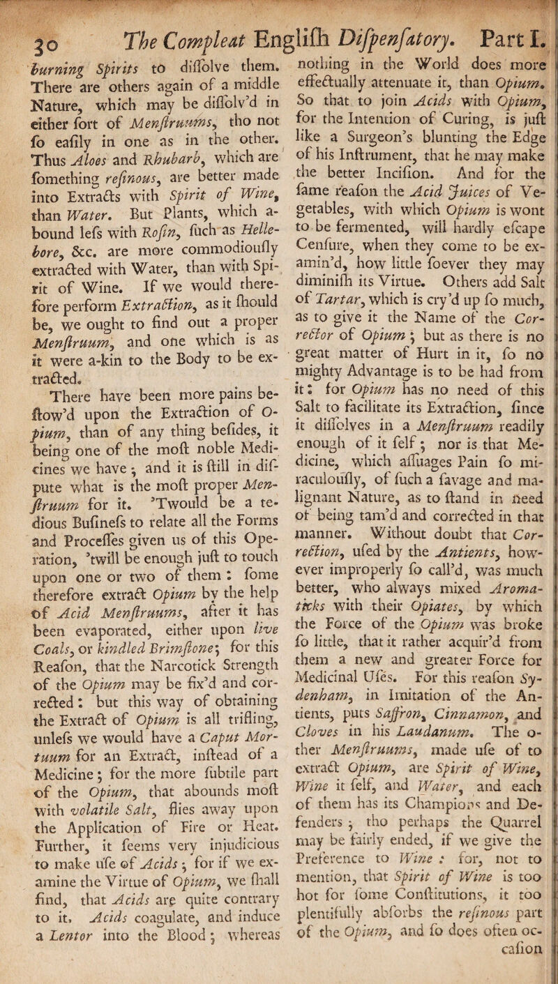 burning Spirits to diftblve them, nothing in the World does more There are others again of a middle effedually attenuate it, than Opium. Nature, which may be diflolv’d in So that to join Acids with Opium, either fort of Menflruums, tho not for the Intention of Curing, is juft fo eafily in one as in the other, hke a Surgeon’s blunting the Edge Thus Aloes and Rhubarb, which are of his Inftrument, that he may make fomethin^ refinous, are better made die better Incifion. And for the into Extracts with Spirit of Wine9 fome reafon the Acid fuices of Ve- than Water. But Plants, which a- getables, with which Opium is wont bound lefs with Rofln, fuch as Helle- to be fermented, will hardly efcape bore &c. are more commodioufly Cenfure, when they come to be ex- extraded’with Water, than with Spi- alin’d, how little foever they may rit of Wine. If we would there- diminifh its Virtue. Others add Salt fore perform 'Extraction, as it fhould of Tartar, which is cry’d up fo much, be, we ought to find out a proper as to give it the Name of the Cor¬ rector or Opium; but as there is no is as Menflruum, and one which it were a-kin to the Body to be ex- traded. There have been more pains be- flow’d upon the Extraction of Q- pium, than of any thing befides, it being one of the moft noble Medi¬ cines we have * and it is ftill in dif- pute what is the moft proper Men- firuum for it. ’Twould be a te great matter of Hurt in it, fo no mighty Advantage is to be had from it l for Opium has no need of this Salt to facilitate its Extraction, fince it diifolves in a Menflruum readily enough of it felf; nor is that Me¬ dicine, which affuages Pain fo mi- raculoufiy, of fuch a favage and ma¬ lignant Nature, as to ftand in need dious Bufinefs'to relate all the Forms ot being ta™’d,and correfted in that and ProceiTes given us of this Ope- _Y‘*out doubt that Cor- ration, ’twill be enough )uft to touch ufed by the Anuents, hcnv- upon one or two of them : fome fver improperly fo call d, was much therefore extraft Opium bv the help better, who always mixed Aroma- of Acid Menfirmms, after it has wlth “e11' Opiates, by which been evaporated, either upon live Coals, or kindled Brimftone5 for this Reafon, that the Narcotick Strength of the Opium may be fix’d and cor¬ rected : but this way of obtaining the Extrad of Opium is all trifling, unlefs we would have a Caput Mor- tuum for an Extrad, inftead of a Medicine; for the more fubtile part of the Opium, that abounds moft with volatile Salty flies away upon the Application of Eire or Heat. Further, it feems very injudicious to make ufe of Acids for if we ex¬ amine the Virtue of Opium, we fhall find, that Acids are quite contrary to it. Acids coagulate, and induce the Force of the Opium was broke fo little, that it rather acquir’d from them a new and greater Force for Medicinal Ufes. For this reafon Sy¬ denham, in Imitation of the An- tients, puts Sajfrons Cinnamon, and Cloves in his Laudanum. The o- ther Menflruums, made ufe of to extrad Opium, are Spirit of Wine, Wine it felf, and Water, and each of them has its Champions and De¬ fenders } tho perhaps the Quarrel may be fairly ended, if we give the Preference to Wine : for, not to mention, that Spirit of Wine is too hot for fome Conftitutions, it too plentifully abforbs the reflnous part a Lent or into the° Blood ; whereas of the Opium, and fo does often oc- cafion