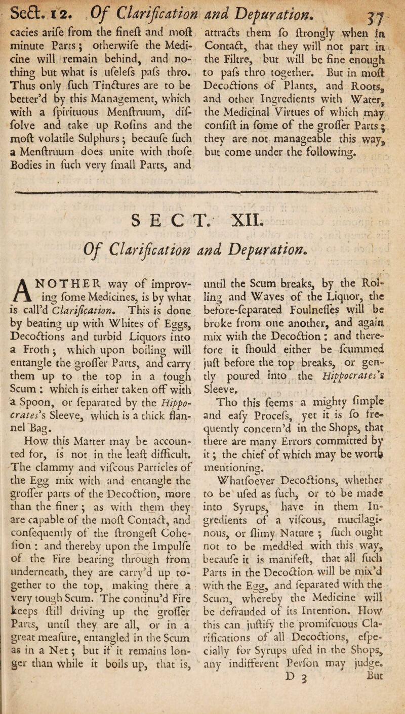 Se£t. 12. Of Clarification and Depuration, cades arife from the fineft and moft minute Parcs; otherwife the Medi¬ cine will remain behind, and no¬ thing but what is ufelefs pafs thro. Thus only fuch Tinctures are to be better’d by this Management, which with a fpirituous Menftruum, dif- folve and take up Rofins and the moft volatile Sulphurs; becaufe fuch a Menftruum does unite with thofe Bodies in fuch very fmall Parts, and 37 attrads them fo ftrongly when In Contad, that they will not part in the Filtre, but will be fine enough to pafs thro together. But in moft Decodions of Plants, and Rootss and other Ingredients with Water, the Medicinal Virtues of which may confift in fome of the grofter Parts 5 they are not manageable this wayj, but come under the following. SECT. XII. Of Clarification and Depuration. ANOTHER way of improv¬ ing fome Medicines, is by what is call’d Clarification. This is done by beating up with Whites of Eggs, Decodions and turbid Liquors into a Froth ^ which upon boiling will entangle the grofter Parts, and carry them up to the top in a tough Scum : which is either taken off with a Spoon, or feparated by the Hippo¬ crates's Sleeve, which is a thick flan¬ nel Bag. How this Matter may be accoun¬ ted for, is not in the leaft difficult. The clammy and vifcous Particles of the Egg mix with and entangle the grofter parts of the Decodion, more than the finer ; as with them they are capable of the moft Contad, and confequently of the ftrongeft Cohe- fion : and thereby upon the Impulfe of the Fire bearing through from underneath, they are carry’d up to¬ gether to the top, making there a very tough Scum. The continu’d Fire keeps ftill driving up the grofter Parts, until they are all, or in a great meafure, entangled in the Scum as in a Net; but if it remains lon¬ ger than while it boils up, that is, until the Scum breaks, by the Rol¬ ling and Waves of the Liquor, the before-feparated Foulnefles will be broke from one another, and again mix with the Decodion : and there¬ fore it fhould either be fcummed juft before the top breaks, or gen¬ tly poured into the Hippocrates*$ Sleeve, Tho this feems a mighty Ample and eafy Procefs, yet it is fo fre¬ quently concern’d in the Shops, that there are many Errors committed by it; the chief of which may be worth mentioning. Whatfoever Decodions, whether to be ufed as fuch, or to be made into Syrups, have in them In¬ gredients of a vifcous, mucilagi¬ nous, or flimy Nature ; fuch ought not to be meddled with this wrays becaufe it is manifeft, that all fuch Parts in the Decodion will be mix’d with the Egg, and feparated with the Scum, whereby the Medicine will be defrauded of its Intention. Flow this can juftify the promifcuous Cla¬ rifications of all Decodions, efpe- dally for Syrups ufed in the Shops, any indifferent Perfon may judge.