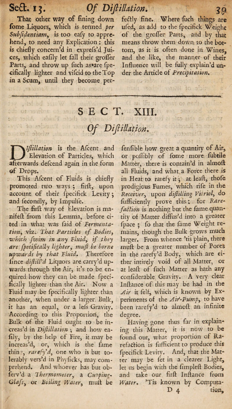 Sea:, i j. Of DiJHIUtion, That other way of fining down fome Liquors, which is termed per Subftdentiam, is too eafy to appre¬ hend, to need any Explication; this is chiefly concern’d in exprefs’d Jui¬ ces, which eafily let fall their grofler Parts, and throw up fuch as*are fpe- cifically lighter and vifcid to the Top in a Scum, until they become per- fe£tly fine. Where fuch things are ufed, as add to the fpecifick Weight of the grofler Parts, and by that means throw them down to the bot¬ tom, as it is often done in Wines, and the like, the manner of their Influence will be fully explain’d un¬ der the Article of Precipitation• SECT. XIII. Of Diftillation. Dlftillation is the Afcent and Elevation of Particles, which afterwards defcend again in the form of Drops. This Afcent of Fluids is chiefly promoted two ways m7 firft, upon account of their fpecifick Levity 5 and fecondly, by Impulfe. The firfl: way of Elevation is ma- nifeft from this Lemma, before ci¬ ted in what was faid of Ferment a- tion7 viz. That Particles of Bodies, •which fwim in any Fluid, if they are fpecifically lighter, mufi be borne upwards by that Fluid. Therefore fince diJliWd Liquors are carry’d up¬ wards through the Air, it’s to be en¬ quired how they can be made fpeci- ficaliy lighter than the Air. Now a Fluid may be fpecifically lighter than another, when under a larger. Bulk, it has an equal, or a lefs Gravity. According to this Proportion, the Bulk of the Fluid ought to be in¬ creas’d in Diftillation •, and how ea¬ fily, by the help of Fire, it may be increas’d, or, which is the fame thin?, rarefy'd, one who is but to¬ lerably vers’d in Phylicks, may com¬ prehend. And whoever has but ob¬ serv’d a Thermometer, a Cubping- Glafsy or Boiling Water, muff be fen Able how great a quantity of Air, or poflibly of fome more fubtile Matter, there is contain’d in almoft all Fluids, and what a Force there is in Heat to rarefy it \ at leaf!:, thofe prodigious Fumes, which rife in the Receiver, upon diftiliing Vitriol, do fufficiently prove this : for Rare- faftion is nothing but the fame quan¬ tity of Matter diffus’d into a greater fpace ; fo that the fame Weight re¬ mains, though the Bulk grows much larger. From whence ’tis plain, there muff be a greater number of Porefc in the rarefy’d Body, which are ei¬ ther intirejy void of all Matter, or at leaf!; of fuch Matter as hath any confiderable Gravity. A very clear Inftance of this may be had in the Air it felf, which is known by Ex¬ periments of the Aif-Pump, to have been rarefy’d to almoft an infinite degree. Having gone thus far in explain¬ ing this Matter, it is now to be found out, what proportion of Ra¬ refaction is fufficient to produce this fpecifick Levity. And, that the Mat¬ ter may be fet in a clearer Light, let us begin wTith the fimpleft Bodies, and take our firfl: Inftance from Water, ’Tis known by Computa-