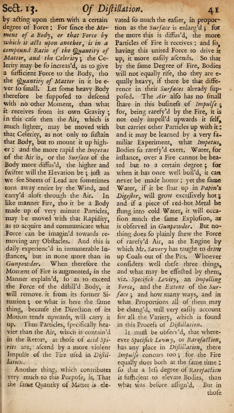 by afting upon them with a certain degree of Force : For fince the Mo¬ ment of a Body, or that Force by 'which it affs upon another, is in a compound Ratio of the Quantity of Matter, and the Celerity \ the Ce¬ lerity may be fo increas’d, as to give a fufficient Force to the Body, tho the Quantity of Matter in it be e- ver fo {mail. Let fome heavy Body therefore be fuppofed to defcend with no other Moment, than what it receives from its own Gravity ; in this cafe then the Air, which is much lighter, may be moved with that Celerity, as not only to fuftain that Body, but to mount it up high¬ er : and the more rapid the Impetus of the Air is, or the Surface of the Body more diffus’d, the higher and fwifter will the El evation be \ juft as WTe fee Sheets of Lead are fornetimes tom away entire by the Wind, and carry’d aloft through the Air. In like manner Fire, tho it be a Body made up of very minute Particles, may be moved with that Rapidity, as to acquire and communicate what Force can be imagin’d towards re¬ moving any Obftacles. And this is daily experienc’d in innumerable In- ftances, but in none more than in Gunpowder. When therefore the Moment of Fire is augmented, in the Manner explain’d, fo as to exceed the Force of the diftill’d Body, it will remove it from its former Si¬ tuation j or what is here the fame thing, becaufe the Direction of its Motion tends upwards, will carry it l up. Thus Particles, fpecifically hea¬ vier than the Air, which is contain’d I in the Retort, as thofe of acid Spi- ! rits are, afeend by a more violent Impulfe of the Fire ufed in Dijiil- i lation. Another thin?, which contributes j very much to this Purpofe, is. That j the fame Quantity of Matter is ele¬ vated fo much the eafier, in propor¬ tion as the Surface is enlarg’d j for the more this is diffus’d, the more Particles of Fire it receives : and fo, having this united Force to drive it up, it more eafily afeends. So that by the fame Degree of Fire, Bodies will not equally rife, tho they are e- qually heavy, if there be that diffe¬ rence in their Surfaces already fup¬ pofed. The Air alfo has no final! fhare in this bufinefs of Impulfe j for, being rarefy’d by the Fire, it is not only impell’d upwards it felf^ but carries other Particles up with it; and it may be learned by a very fa¬ miliar Experiment, what Impetus, Bodies fo rarefy’d exert. Water, for inftance, over a Fire cannot be hea¬ ted but to a certain degree ; for when it has once well boil’d, it can never be made hotter; yet the fame Water, if it be fhut up in Papin's Digeflor, will grow exceffively hot 5 and if a piece of red-hot Metal be flung into cold Water, it will occa- fion much the fame Explofion, as is obferved in Gunpowder• But no¬ thing does fo plainly fhew the Force of rarefy’d Air, as the Engine by which Mr. Savery has taught to draw up Coals out of the Pits. Whoever confiders well thefe three things, and what may be effected by them, viz. Specifck Levity, an Impelling Forcey and the Extent of the Sur¬ face ; and how many ways, and in what Proportions all of them may be chang’d, will very eafily account for all the Varietv, which is found in this Procefs of Diflillation. It muft be obferv’d, that where- ever Specifick Levtiy, or Rarefaction^ has any place in Diftillationy there Impulfe concurs too ; for the Fire equally does both at the fame time : fo that a lefs degree of Rarefaction is futh dent to elevate Bodies, than what was before afiign’d. But in thofe