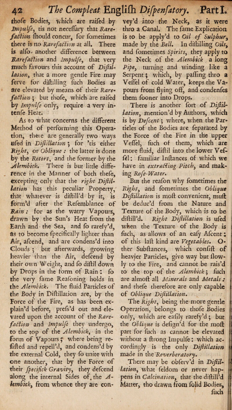 thofe Bodies, which are raifed by impulfe, tis not neceflary that Rare¬ faction mould concur, for fometimes there is no Rarefaction at all. There is alfo- another difference between Rarefaction and Impulfe, that very much favours this account of Diftil¬ lation, that a more gentle Fire may ferve for diflilling fuch Bodies as are elevated by means of their Rare¬ faction; but thofe, which are raifed by Impulfe only, require a very in- ten fe Heat. As to what concerns the different Method of performing this Opera¬ tion, theie are generally two ways ilfed in Diftillation ; for *tis either Right, or Oblique : the latter is done by the Retort, and the former by the Alembick. There is but little diffe¬ rence in the Manner of both thefe, excepting only that the right Diftil- lation has this peculiar Property, that whatever is diftill’d by it, is formed after the Refemblance of Rain: for as the watry Vapours, drawn by the Sun*s Heat from the Earth and the Sea, and fo rarefy’d, as to become Specifically lighter than Air, afcend, and are condens’d into Clouds ; but afterwards, growing heavier than the Air, defcend by their own Weight, and fo diftil down by Drops in the form of Rain : fo the very fame Reafoning holds in the Alembick. The fluid Particles of the Body in Diftillation are, by the Force of the Fire, as has been ex¬ plain’d before, prefs’d out and ele¬ vated upon the account of the Rare¬ faction and Impulfe they undergo, to the top of the Alembick, in the Form of Vapours % where being re¬ filled and repell’d, and condens’d by the external Cold, they fo unite with one another, that by the Force of their fpecifick Gravity, they defcend along the internal Sides of. the A- lembick, from whence they are con¬ vey’d into the Neck, as it were thro a Canal. The fame Explication is to be apply’d to Oil of Sulphur, made by the Bell. In diflilling Oils, and fometimes Spirits, they apply to the Neck of the Alembick a long Pipe, turning and winding like a Serpent; which, by palling thro a Veflel of cold Water, keeps the Va¬ pours from flying off, and condenfes them fooner into Drops. There is another fort of Diftil- lation, mention’d by Authors, which is by Defcent; where, when the Par¬ ticles of the Bodies are feparated by the Force of the Fire in the upper Veflel, fuch of them, which are more fluid, diftil into the lower Vef- fcl: familiar Inftances of which we have in extracting Pitchy and mak¬ ing Rofe-Water. But the reafon why fometimes the Right, and fometimes the Oblique Diftillation is moft convenient, muft be deduc’d from the Nature and Texture of the Body, which is to be diftill’d. Right Diftillation is ufed when the Texture of the Body is fuch, as allows of an eafy Afcent; of this laft kind are Vegetables, O- ♦ ther Subftances, which conflft of I heavier Particles, give way but flow- ly to the Fire, and cannot be rais’d i to the top of the Alembick; fuch I are almoft all Minerals and Metals : * and thefe therefore are only capable j of Oblique Diftillation, The Right, being the more gentle »j Operation, belongs to thofe Bodies || only7, which are eafily rarefy’d ; but ft the Oblique is defign’d for the moft 1 part for fuch as cannot be elevated : without a ftrong Impulfe: which ac- n cordingly is the only Diftillation l made in the ‘Reverberatory, There may be obferv’d in Diftil- l lation, what feldom or never hap- fj, pens in Calcination, that the diftilPd I Matter, tho drawn from folid Bodies, u fuch ||