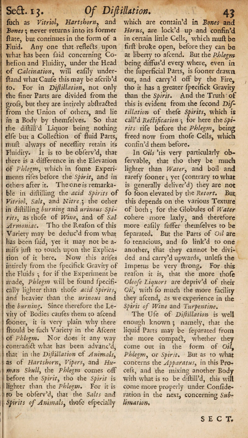 ■*Wr % 21? fuch as Vitriol, Hartshorn, and ; never returns into its former date, but continues in the form of a Fluid. Any one that reflects upon what has been faid concerning Co- hefion and Fluidity, under the Head of Calcination, will eafily under- ftand what Caufe this may be afcrib’d to. For in Dijlillation, not only grofs, but they are intirely abftra&ed from the Union of others, and lie in a Body by themfelves. So that the diddl'd Liquor being nothing elfe but a Colledion of fluid Parts, mud always of neceflity retain its Fluidity. It is to be obferv’d, that there is a difference in the Elevation of Phlegm, which in fome Experi¬ ments rifes before the Spirit, and in others after it. The one is remarka¬ ble in diflilling the acid Spirits of Vitriol, Salt, and Nitre • the other in diddling burning and urinous Spi¬ rits, as thofe of Wine, and of Sal Armoniac. Tho the B.eafon of this Variety may be deduc’d from what has been faid, yet it may not be a- mifs juft to touch upon the Explica¬ tion of it here. Now this arifes intirely from the fpecifick Gravity of the Fluids •, for if the Experiment be made, Phlegm will be found fpecifi- cally lighter than thofe acid Spirits, the burning. Since therefore the Le- vity of Bodies caufes them to afcend fooner, it is very plain why there fhould be fuch Variety in the Afcent of Phlegm. Nor does it any way contradict what has been advanc’d, that in the Dijlillation cf Animals, as of Hartshorn, Vipers, and Hu- \ man Skull, the Phlegm comes off before the Spirit, tho the Spirit is . lighter than the Phlegm. For it is to be obferv’d, that the Salts and ! Spirits of Animalsf thofe efpecially 4* which are contained in Bones and Horns, are lock’d up and confin’d in certain little Cells, which muft be fil'd broke open, before they can be at liberty to afcend. But the Phlegm being diffus’d every where, even in the fuperficial Parts, is fooner drawn out, and carry’d off by the Fire, tho it has a greater fpecifick Gravity this is evident from the fecond Dif- tillation of thefe Spirits, which is call’d Reflification for here the Spi- rits rife before the Phlegm, being freed now from thofe Cells, which confin’d them before. In Oils ’tis very particularly ob- fervable, that tho they be much lighter than Water, and boil and rarefy fooner •, yet (contrary to what is generally deliver’d) they are not fo foon elevated by the Retort. But this depends on the various Texture of both • for the Globules of VvTater cohere more laxlv, and therefore more eafily fuffer themfelves to be feparated. But the Parts of Oil are fo tenacious, and fo link’d to one another, that they cannot be divi¬ ded and carry’d upwards, unlefs the Impetus be very ftrong. For this reafon it is, that the more thofe Oleofe Liquors are depriv’d of their Oil, with fo much the more facility Spirit of Wine and Turpentine. The Ufe of Di/lillation is well enough known; namely, that the liquid Parts may be feparated from the more compafl, whether they come out in the form of O//, Phlegm, or Spirit. But as to what concerns the Apparatus, in this Pro- cefs, and the mixing another Body with what is to be diftill’d, this will come more properly under Confide- ration in the next, concerning Sub~ limation. SECT. Of DiflilUtion