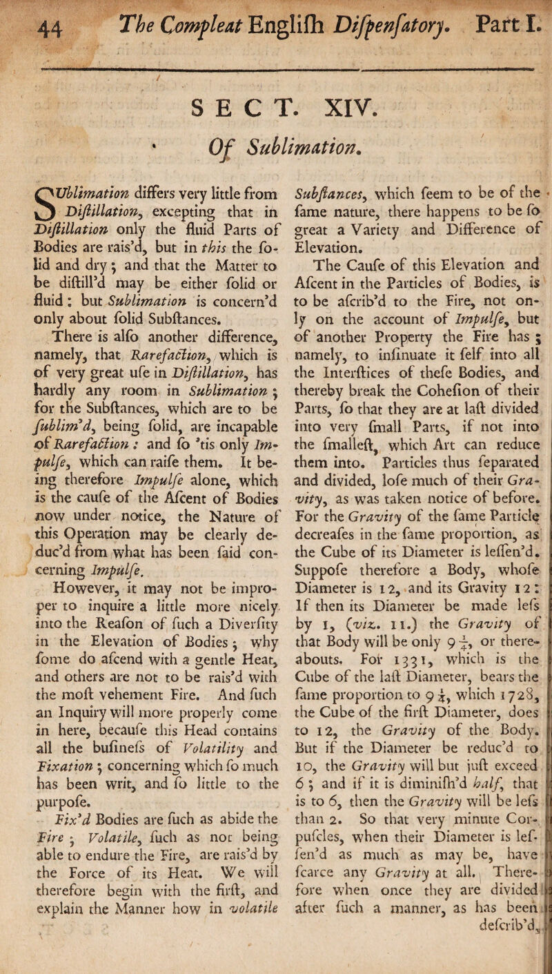 / ' SECT. XIV. 1 Of Sublimation. Sublimation differs very little from Difiillation, excepting that in Difiillation only the fluid Parts of Bodies are rais’d, but in this the fo- lid and dry ; and that the Matter to be diftill’d may be either folid or fluid : but Sublimation is concern’d only about folid Subftances. There is alfo another difference, namely, that Rarefaction, which is of very great ufe in Difiillation, has hardly any room in Sublimation ; for the Subftances, which are to be fublim’d, being folid, are incapable Rarefaction : and (b *tis only lm- pulfe, which can raife them. It be¬ ing therefore Impulfe alone, which is the caufe of the Afcent of Bodies now under notice, the Nature of this Operation may be clearly de¬ duc’d from what has been faid con¬ cerning Impulfe. However, it may not be impro¬ per to inquire a little more nicely into the Reafon of fuch a Diverfity in the Elevation of Bodies •, why fome do afcend with a gentle Heat, and others are not to be rais’d with the moft vehement Fire. And fuch an Inquiry will more properly come in here, becaufe this Head contains all the bufinefs of Volatility and Tixation ; concerning which fo much has been writ, andfo little to the purpofe. Rix3d Bodies are fuch as abide the lire * Volatile, fuch as not being able to endure the Fire, are rais’d by the Force of its Heat. We will therefore begin with the firft, and explain the Manner how in volatile Subfiances, which feem to be of the < fame nature, there happens to be fo great a Variety and Difference of Elevation. The Caufe of this Elevation and Afcent in the Particles of Bodies, is to be afcrib’d to the Fire, not on¬ ly on the account of Impulfe, but of another Property the Fire has ; namely, to infinuate it felf into all the Interftices of thefe Bodies, and thereby break the Cohefion of their Parts, fo that they are at laft divided into very fmall Parts, if not into the fmalleft, which Art can reduce them into. Particles thus feparated j and divided, lofe much of their Gra¬ vity, as was taken notice of before. For the Gravity of the fame Particle decreafes in the fame proportion, as the Cube of its Diameter is leflen’d. Suppofe therefore a Body, whofe Diameter is 12, and its Gravity 12 : If then its Diameter be made lefs by i, (vizIi.) the Gravity of that Body will be only 9 or there¬ abouts. For 1331, which is the Cube of the laft Diameter, bears the fame proportion to 9 which 1728, the Cube of the firft Diameter, does I to 12, the Gravity of the Body, f But if the Diameter be reduc’d to [j IO, the Gravity will but juft exceed fj 6 ; and if it is diminifh’d half that j.1 is to 6, then the Gravity will be lefs || than 2. So that very minute Cor- h pufcles, when their Diameter is lef* 1; fen’d as much as may be, have \ fcarce any Gravity at all. There- ii fore when once they are divided after fuch a manner, as has been defcrib’d, i