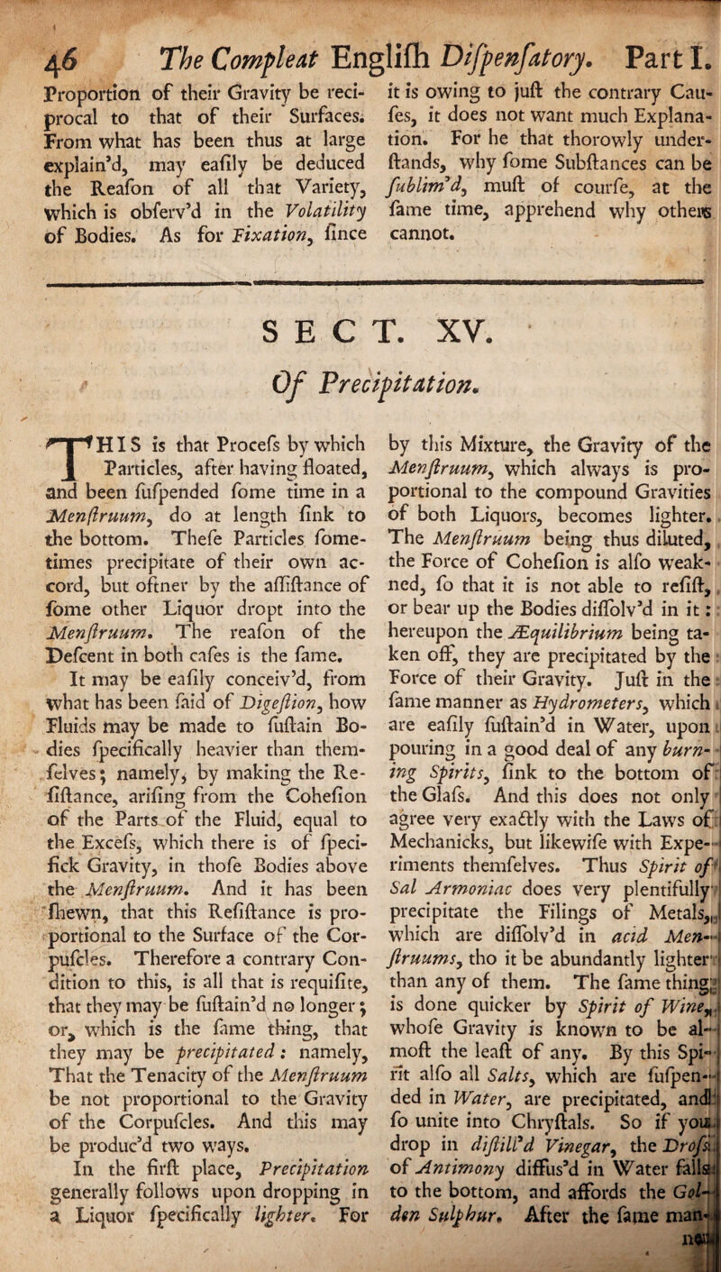 Proportion of their Gravity be red- it is owing to juft the contrary Cau- procal to that of their Surfaces, fes, it does not want much Explana- From what has been thus at large tion. For he that thorowly under¬ explain’d, may eaftly be deduced ftands, why fome Subftances can be the Reafon of all that Variety, fublbnd, muft of courfe, at the which is obferv’d in the Volatility fame time, apprehend why others of Bodies. As for Pixation^ fince cannot. SECT. xv. Of Precipitation. THIS is that Procefs by which Particles, after having floated, and been fufpended fome time in a Menflruum, do at length fink to the bottom. Thefe Particles fome- times precipitate of their own ac¬ cord, but oftner by the afliftance of fome other Liquor dropt into the Menflruum. The reafon of the Defcent in both cafes is the fame. It may be eaftly conceiv’d, from what has been faid of Digeflion, how Fluids may be made to fuftain Bo¬ dies fpecifically heavier than them- felves; namely, by making the Re- flftance, ariftng from the Cohefion of the Parts of the Fluid, equal to the Excefs, which there is of fpeci- fick Gravity, in thofe Bodies above the Menflruum: And it has been fhewn, that this Refiftance is pro¬ portional to the Surface of the Cor- pufcles. Therefore a contrary Con¬ dition to this, is all that is requifite, that they may be fuftain’d no longer; or, which is the fame thing, that they may be precipitated: namely. That the Tenacity of the Menflruum be not proportional to the Gravity of the Corpufcles. And this may be produc’d two ways. In the firft place. Precipitation generally follows upon dropping in a Liquor fpecifically lighter* For by this Mixture, the Gravity of the Menflruum, which always is pro¬ portional to the compound Gravities of both Liquors, becomes lighter. The Menflruum being thus diluted, the Force of Cohefion is alfo weak- ned, fo that it is not able to refift, or bear up the Bodies diflolv’d in it: hereupon the JE^uilibrium being ta¬ ken off, they are precipitated by the Force of their Gravity. Juft in the fame manner as Hydrometers, which are eaftly fuftain’d in Water, upon pouring in a good deal of any burn- ■ ing Spirits, fink to the bottom of | the Glafs. And this does not only ! agree very exactly with the Laws of i Mechanicks, but likewife with Expe- » riments themfelves. Thus Spirit of Sal Armoniac does very plentifully precipitate the Filings of Metals,J which are diflolv’d in acid Men-X flruums, tho it be abundantly lighter1 j than any of them. The fame thing*! is done quicker by Spirit of Wine„,i whofe Gravity is known to be al—) moft the leaft of any. By this Spi- •; fit alfo all SaltSy which are fufpen- i ded in Water, are precipitated, andH fo unite into Chryftals. So if you i drop in diftiWd Vinegar, the Brofs\\ of Antimony diffus’d in Water fallsl to the bottom, and affords the Gol- ji dm Sulphur, After the fame man-f