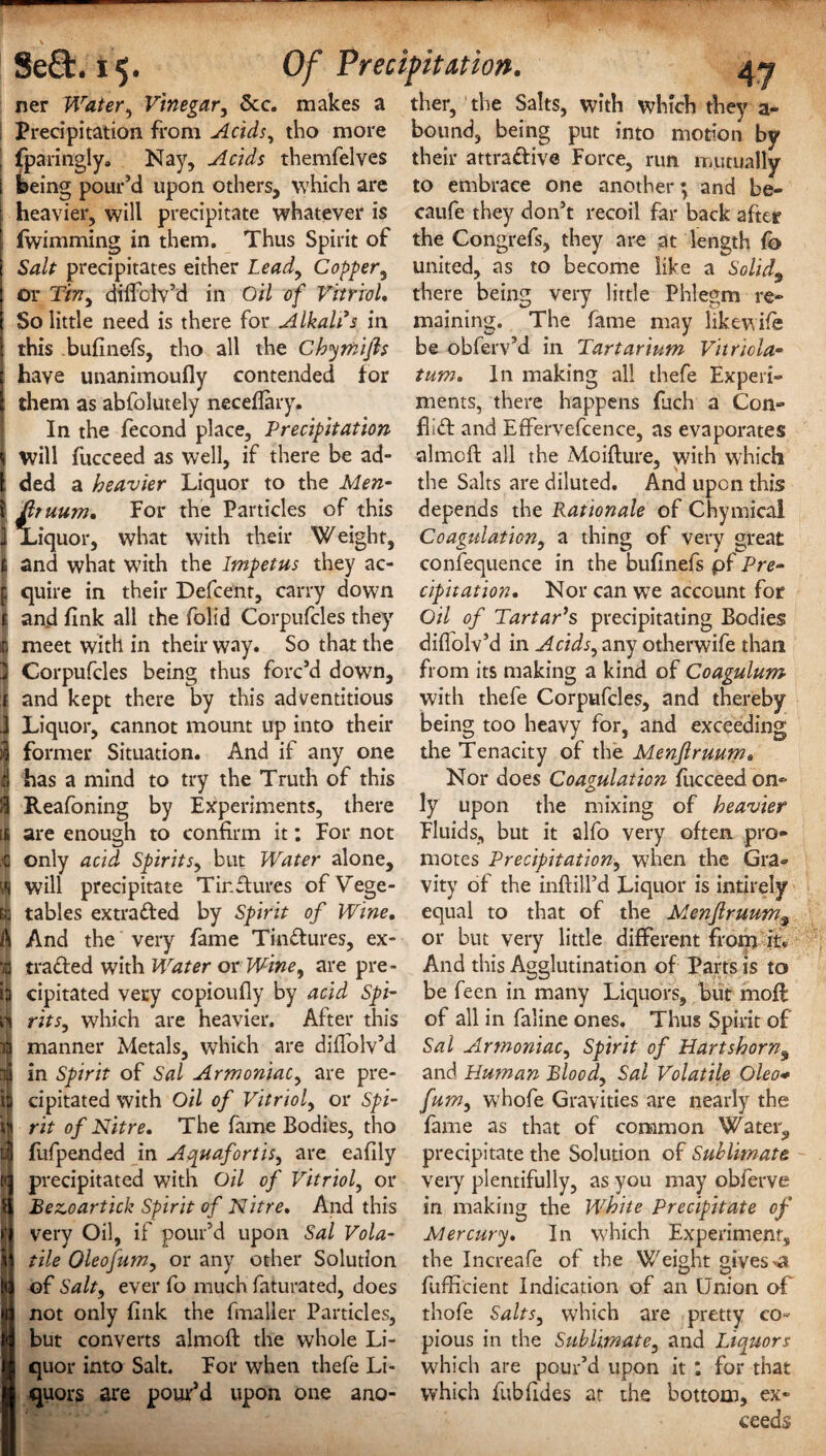 Se£t. i$. Of Precipitation. ner Water, Vinegar, &c. makes a ther, the Salts, with which they a- Precipitation from Acids, tho more bound, being put into motion by fparingly* Nay, Acids themfelves their attradive Force, run mutually being pour’d upon others, which are to embrace one another; and be- heavier, will precipitate whatever is caufe they don’t recoil far back after (wimming in them. Thus Spirit of the Congrefs, they are at length fo Salt precipitates either Lead, Copper, united, as to become like a Solid9 or Tin, dilfolv’d in Oil of Vitriol. there being very little Phlegm re- So little need is there for Alkali s in maining. The fame may like wife this bufine-fs, tho all the Chymijls be obferv’d in Tartar'turn Vitricla- have unanimoufly contended for turn. In making all thefe Experi- them as abfolutely neceflary, ments, there happens fuch a Con- In the fecond place, Precipitation Aid and Etfervefcence, as evaporates will fucceed as well, if there be ad- aimed all the Moifture, with which ded a heavier Liquor to the Men- the Salts are diluted. And upon this fttuum. For the Particles of this depends the Rationale of Chymical JLiquor, what with their Weight, Coagulation, a thing of very great and what with the Impetus they ac- confequence in the buflnefs pf Pre- quire in their Defcenr, carry down cipitation. Nor can we account for and fink all the folid Corpufcles they Oil of Tartar’s precipitating Bodies meet with in their way. So that the diffolv’d in Acids, any otherwife than Corpufcles being thus forc’d down, from its making a kind of Coagulum and kept there by this adventitious with thefe Corpufcles, and thereby Liquor, cannot mount up into their being too heavy for, and exceeding former Situation. And if any one the Tenacity of the Menflruum. has a mind to try the Truth of this Nor does Coagulation fucceedon- Reafoning by Experiments, there ly upon the mixing of heavier are enough to confirm it: For not Fluids, but it alfo very often pro- only acid Spirits, but Water alone, motes Precipitation, when the Gra» will precipitate Tir.dures ofVege- vity of the inftill’d Liquor is intirely tables extraded by Spirit of Wine, equal to that of the Menflruum, And the very fame Tinctures, ex- or but very little different from it* traded with Water or W-'me, are pre- And this Agglutination of Parts is to cipitated very copioufly by acid Spi- be feen in many Liquors, but moft rits, which are heavier. After this of all in faline ones. Thus Spirit of manner Metals, which are diflolv’d Sal Armoniac, Spirit of Hartshorn9 in Spirit of Sal Armoniac, are pre- and Human Blood, Sal Volatile Oleo* cipitated with Oil of Vitriol, or Spi- fum, whofe Gravities are nearly the rit of Nitre. The fame Bodies, tho fame as that of common Water,, fufpended in Aquafortis, are eaflly precipitate the Solution of Sublimate precipitated with Oil of Vitriol, or very plentifully, as you may obferve Bezoartick Spirit of Nitre. And this in making the White Precipitate of very Oil, if pour’d upon Sal Vola- Mercury. In which Experiment, tile Oleofum, or any other Solution the Increafe of the Weight gives ^ of Salt, ever fo much faturated, does fuffi'cient Indication of an Union of not only fink the fmaller Particles, thofe Salts, which are pretty co- but converts almoft the whole Li- pious in the Sublimate, and Liquors quor into Salt. For when thefe Li- which are pour’d upon it : for that quors are pour’d upon one ano- which fubfldes at the bottom, ex¬ ceeds