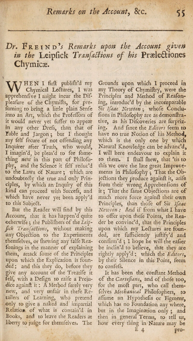 Dr. Freind’^ Remarks upon the Account given in the Leipfick Tran factions of his Prseleftiones Chymicae. WHEN X firft publifh’d my Chymical Lectures, I was apprehenfive I might incur the Dif- pleafure of the Chymifts, for pre¬ fuming to bring a little plain Senfe into an Art, which the Profeflbrs of it would never yet fuffer to appear in any other Drefs, than that of Fable and Jargon; but I thought my felf fecure of not offending any Inquirer after Truth, who would, I imagin'd; be pleas’d to fee fome- thing new in this part of Philofo- phy, and the Science it felf reduc’d to the Laws of Nature ; which are undoubtedly the true and only Prin¬ ciples, by which an Inquiry of this kind can proceed with Succefs, and which have never yet been apply’d to this SubjeCL But the Reader will find by this Account, that it has happen’d quite otherwife ; the Publifliers of the Leip¬ fick TranfiafiionSy without making any Obje&ion to the Experiments themfelves, or fhewing any falfe Rea- fonings in the manner of explaining them, attack fome of the Principles upon which the Explication is foun¬ ded : and this they do, before they give any account of the Treatife it felf^ wTith a Defign to raife a Preju¬ dice againft it: A Method furely very newT, and very unfair in thefe En¬ tailers of Learning, who pretend only to give a naked and impartial Relation of what is contain’d in Books, and to leave the Readers at liberty to judge for themfelves. The Grounds upon which I proceed m my Theory of Chymiftry, were the Principles and Method of Reafon- ing, introduc’d by the incomparable Sir ifiaac Newton ; whofe Conclu- fions in Philofophy are as demonftra- tive, as his Difcoveries are furpriz- ing. And fince the Editors feem to have no true Notion of his Method, which is the only one by which Natural Knowledge can be advanc’d, I will here endeavour to explain it to them. I fhall fhew, that *tis to this we owe the late great Improve¬ ments in Philofophy ^ That the Ob¬ jections they produce againft it, arife from their wrong Apprehenfions of it; That the fame Objections are of much more force againft their own Principles, than thofe of Sir lfaac Newton : And if from what I have to offer upon thefe Points, the Rea¬ der be convinc’d, that the Principles upon which my LeCtures are foun¬ ded, are fufficiently juftify’d and confirm’d *, I hope he will the eafier be inclin’d to believe, that they are rightly apply’d: which the Editors, by their Silence in this Point, feem to confefs. It has been the conftant Method of the Cartefiansy and of thofe too, for the moft part, who call them¬ felves Mechanical Philofophers, to affume an Hypothefis or Figment, which has no Foundation any where, but in the Imagination only ; and then in general Terms, to tell us, how every thing in Nature may be E 4 pro-