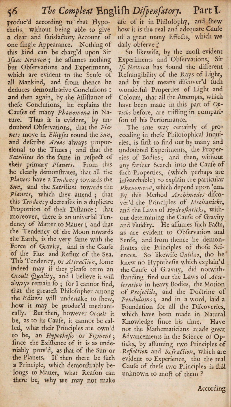 produc’d according to that Hypo- thefis) without being able to give a clear and fatisfaffory Account of one Angle Appearance. Nothing of this kind can be charg’d upon Sir Jfaac Newton; he affumes nothing but Obfervations and Experiments, which are evident to the Senfe of all Mankind, and from thence he deduces demonftrative Conclufions : and then again, by the Afliftance of thefe Conclusions, he explains the Caufes of many Phenomena in Na¬ ture. Thus it is evident, by un¬ doubted Obfervations, that the Pla¬ nets move in Ellipfes round the Sun, and defcribe Areas always propor¬ tional to the Times and that the Satellites do the fame in refpeff of their primary Planets. From this be clearly demonftrates, that all the Planets have a Tendency towards the Sun, and the Satellites towards the Planets, which they attend ; that this Tendency decreafes in a duplicate Proportion of their Diftance : that moreover, there is anuniverfal Ten¬ dency of Matter to Matter ; and that the Tendency of the Moon towards the Earth, is the very fame with the Force of Gravity, and is the Caufe of the Flux and Reflux of the Sea. This Tendency, or Attraction, fome indeed may if they pleafe term an Occult Quality, and I believe it wdl always remain fo ; for I cannot find, that the greateft Philofopher among the Editors will undertake to fhew, bow it may be produc’d mechani¬ cally. But then, however Occult it be, as to its Caufe, it cannot be cal¬ led, what their Principles are own’d to be, an Hypothecs or Pigment * fince the Exiftence of it is as unde¬ niably prov’d, as that of the Sun or the Planets. If then there be fuch a Principle, which demonftrably be¬ longs to Matter, what Reafon can there be, why we may not make ufe of it in Philofophy, and fhew how it is the real and adequate Caufe of a great many Effeffs, which we daily obferve£ So likewife, by the mod evident Experiments and Obfervations, Sir If. Newton has found the different Refrangibility of the Rays of Light, and by that means difcover’d fuch wonderful Properties of Light and Colours, that all the Attempts, which have been made in this part of Op- ticks before, are trifling in compari- fon of his Performance. The true way certainly of pro¬ ceeding in theffe Philofophical Inqui¬ ries, is firft to find out by many and undoubted Experiments, the Proper¬ ties of Bodies-, and then, without any farther Search into the Caufe of fuch Properties, (which perhaps are Infearchable) to explain the particular Phenomena, which depend upon ’em. By this Method Archimedes difco¬ ver’d the Principles of Mechanicks, and the Laws of Hydrojiaticks, with¬ out determining the Caufe of Gravity and Fluidity. He affumes fuch Faffs, as are evident to Obfervation and Senfe, and from thence he demon- ftrates the Principles of thofe Sci¬ ences. So likewife Galil&o, tho he knew no Hypothefis which explain’d the Caufe of Gravity, did notwith- ftanding find out the Laws of Acce¬ leration in heavy Bodies, the Motion of ProjeCiils, and the Doffrine of Pendulums ; and in a word, laid a Foundation for all the Difcoveries, which have been made in Natural Knowledge fince his time. Have not the Mathematicians made great Advancements in the Science of Op- ticks, by affuming two Principles of Reflection and Refraction, which are evident to Experience, tho the real Caute of thefe two Principles is ftill unknown to mod of them P According