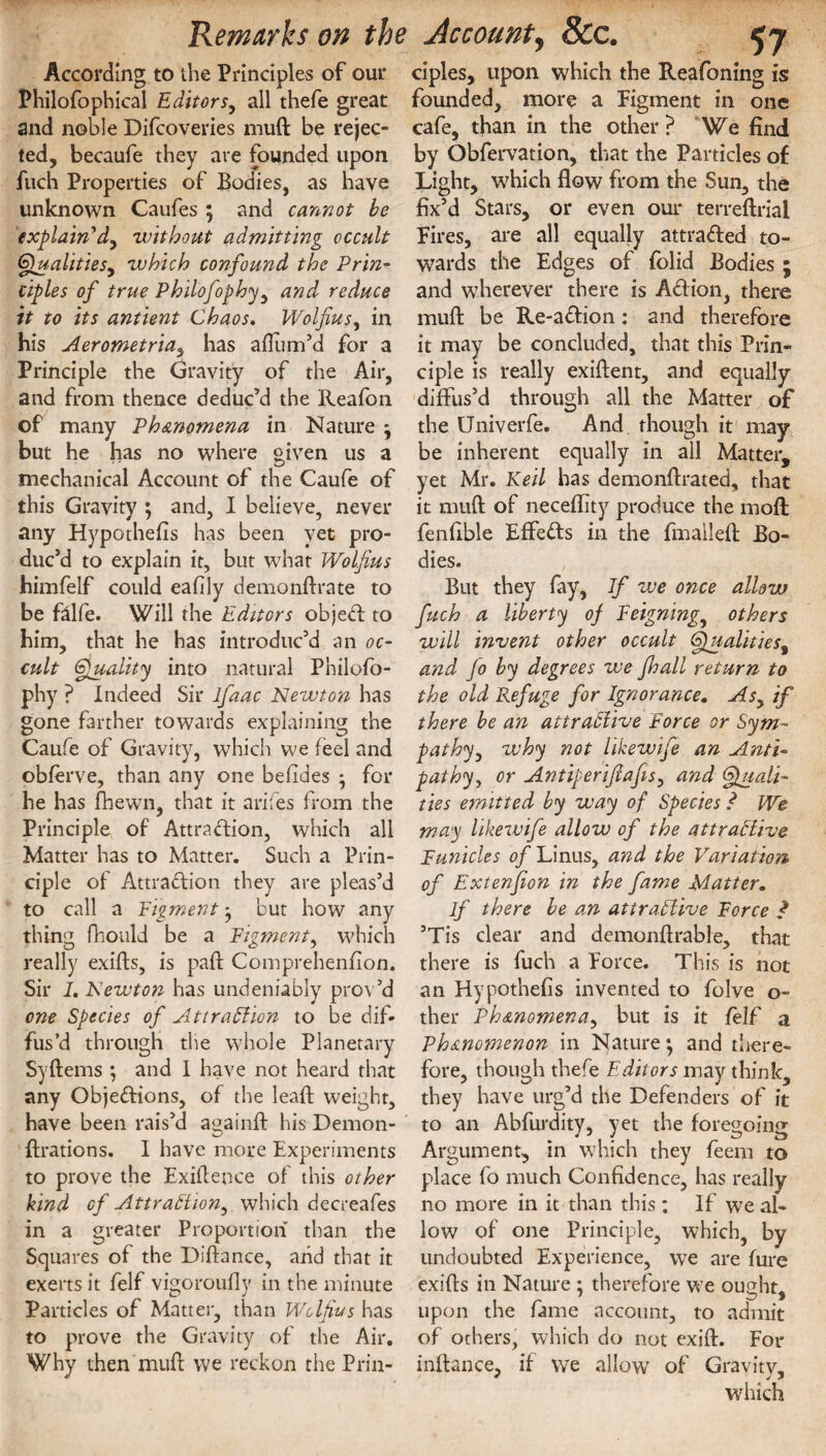 According to the Principles of our Philofophical Editors, all thefe great and noble Difcovevies mud be rejec¬ ted, becaufe they are founded upon fuch Properties of Bodies, as have unknown Caufes ; and cannot be explain'd, without admitting occult Qualities, which confound the Prin¬ ciples of true Philofophy, and reduce it to its antient Chaos. Wolfius, in his Aerometria, has aflum’d for a Principle the Gravity of the Air, and from thence deduc’d the Reafon of many Phenomena in Nature j but he has no where given us a mechanical Account of the Caufe of this Gravity ; and, I believe, never any Hypothecs has been yet pro¬ duc’d to explain it, but what Wolfius himfelf could eahly demonstrate to be falfe. Will the Editors object to him, that he has introduc’d an oc¬ cult Quality into natural Philofo¬ phy ? Indeed Sir lfaac Newton has gone farther towards explaining the Caufe of Gravity, which we feel and obferve, than any one beftdes } for he has Shewn, that it arifes from the Principle of Attraction, which all Matter has to Matter. Such a Prin¬ ciple of Attraction they are pleas’d to call a Pigment • but how any thing Should be a Pigment, which really exifts, is paft Comprehension. Sir 1. Newton has undeniably prov’d one Species of Attraction to be dif¬ fus’d through the whole Planetary Syftems *, and I have not heard that any Obje&ions, of the leaf! weight, have been rais’d againft his Demon¬ strations. I have more Experiments to prove the Existence of this other bind of Attraction, which decreafes in a greater Proportion than the Squares of the Diffance, arid that it exerts it felf vigorously in the minute Particles of Matter, than Wolfius has to prove the Gravity of the Air. Why then muft we reckon the Prin¬ ciples, upon which the Reafoning is founded, more a Pigment in one cafe, than in the other ? We find by Obfervation, that the Particles of Light, which flow from the Sun, the fix’d Stars, or even our terreftriai Eires, are all equally attraded to¬ wards the Edges of folid Bodies • and wherever there is Adion, there muft: be Re-adion: and therefore it may be concluded, that this Prin¬ ciple is really exiftent, and equally diffus’d through all the Matter of the Univerfe. And though it may be inherent equally in all Matter, yet Mr. Keil has demonstrated, that it muft of neceSfity produce the moft fenfible Effeds in the fmaileft Bo¬ dies. But they fay, If we once allow fuch a liberty of Feigning, others will invent other occult Qualities, and Jo by degrees we Jhall return to the old Refuge for Ignorance. Asy if there be an attractive Force or Sym¬ pathy, why not likewife an Anti¬ pathy, or Antiperifiafis, and Quali¬ ties emitted by way of Species ? We may likewife allow of the attractive Panicles of Linus, and the Variation of Extenfion in the fame Matter. If there be an attractive Force ? ’Tis clear and demonstrable, that there is fuch a force. This is not an Hypothefis invented to folve o- ther Phenomena, but is it felf a Phenomenon in Nature*, and there¬ fore, though thefe Editors may think, they have urg’d the Defenders of it to an Abfurdity, yet the foregoing Argument, in which they Seem to place fo much Confidence, has really no more in it than this ; If we al¬ low of one Principle, which, by undoubted Experience, we are Sure exifts in Nature ; therefore we ought, upon the fame account, to admit of others, which do not exift. For inftance, it we allow of Gravity, which