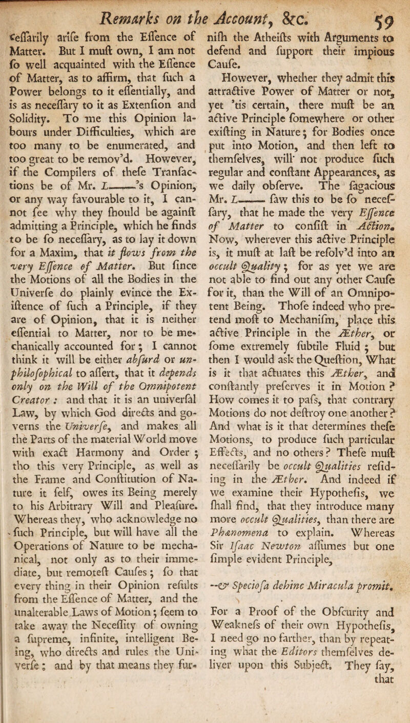 ^eftarily anfe from the Effence of Matter. But I muft own, I am not fo well acquainted with the Effence of Matter, as to affirm, that fuch a Power belongs to it effentially, and is as neceflary to it as Extenfion and Solidity. To me this Opinion la¬ bours under Difficulties, which are too many to be enumerated, and too great to be remov’d. However, if the Compilers of thefe Tranfac- tions be of Mr. L——fs Opinion, or any way favourable to it, I can¬ not fee why they fhould be againft admitting a Principle, which he finds to be fo neceflary, as to lay it down for a Maxim, that it flows from the very Effence of Matter. But fince the Motions of all the Bodies in the IJniverfe do plainly evince the Ex- iftence of fuch a Principle, if they are of Opinion, that it is neither effential to Matter, nor to be me* chanically accounted for; I cannot think it will be either abfurd or un- philofophical to affert, that it depends only on the Will of the Omnipotent Creator : and that it is an univerfal Law, by which God directs and go¬ verns the Univerfe, and makes all the Parts of the material World move with exaCt Harmony and Order ; tho this very Principle, as well as the Frame and Conftitution of Na¬ ture it felf, owes its Being merely to his Arbitrary Will and Pleafure. Whereas they, who acknowledge no -fuch Principle, but will have all the Operations of Nature to be mecha¬ nical, not only as to their imme¬ diate, but remoteft Caufes ; fo that every thing in their Opinion refults from the Effence of Matter, and the unalterable Laws of Motion; feem to take away the Neceffity of owning a fupreme, infinite, intelligent Be¬ ing, who directs and rules the Uni» verfe ; and by that means they fur- nifli the Atheifts with Arguments to defend and fupport their impious Caufe. However, whether they admit this attractive Power of Matter or nots yet ’tis certain, there muft be an aCtive Principle fomewhere or other exifting in Nature \ for Bodies once put into Motion, and then left to themfelves, will* not produce fuch regular and conftant Appearances, as we daily obferve. The fagacious Mr. L-faw this to be fo necefi- fary, that he made the very Effence of Matter to confift in Attionm Now, wherever this aCtive Principle is, it muft at laft be refolv’d into an occult Quality; for as yet we are not able to find out any other Caufe for it, than the Will of an Omnipo¬ tent Being. Thofe indeed who pre¬ tend moft to Mechanifm, place this aCtive Principle in the ttther, or fome extremely fubtile Fluid ; but then I would ask the Queftion, What is it that actuates this JEther, and conftantly preferves it in Motion ? How comes it to pafs, that contrary Motions do not deftroy one another ? And what is it that determines thefe Motions, to produce fuch particular EffeCts, and no others? Thefe muft: neceffarily be occult Qualities redd¬ ing in the ZEther. And indeed if we examine their Hypothefis, we fhall find, that they introduce many more occult 6} ualities, than there are Phenomena to explain. Whereas Sir lfaac Newton affumes but one fimple evident Principle, Speciofa dehinc Miracula promit. For a Proof of the Obfcurity and Weaknefs of their own Hypothefis, I need go no farther, than by repeat¬ ing what the Editors themfelves de¬ liver upon this Subjeft, They fay.