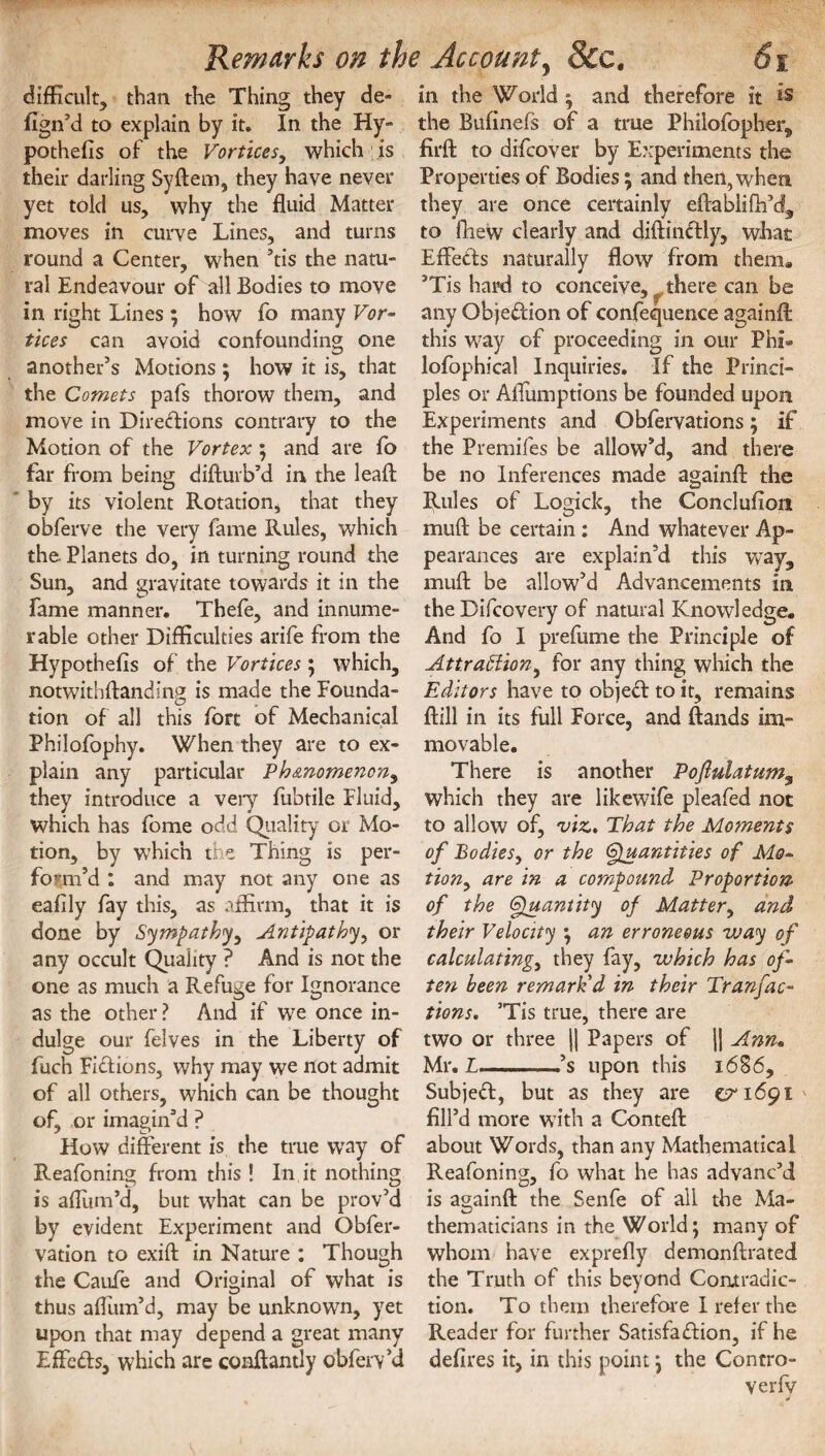 difficult, than the Thing they de¬ sign’d to explain by it. In the Hy- pothefis of the Vortices, which is their darling Syftem, they have never yet told us, why the fluid Matter moves in curve Lines, and turns round a Center, when ’tis the natu¬ ral Endeavour of all Bodies to move in right Lines ; how fo many Vor- tices can avoid confounding one another’s Motions ; how it is, that the Comets pafs thorow them, and move in Directions contrary to the Motion of the Vortex ; and are fo far from being disturb’d in the leaft by its violent Rotation, that they obferve the very fame Rules, which the. Planets do, in turning round the Sun, and gravitate towards it in the fame manner. Thefe, and innume¬ rable other Difficulties arife from the Hypothefis of the Vortices; which, notwithstanding is made the Founda- tion of all this fort of Mechanical Philofophy. When they are to ex¬ plain any particular Ph&nomenon, they introduce a very fubtile Fluid, which has fome odd Quality or Mo¬ tion, by which the Thing is per¬ form’d : and may not any one as eaflly fay this, as affirm, that it is done by Sympathy, Antipathy, or any occult Quality ? And is not the one as much a Refuge for Ignorance as the other ? And if we once in¬ dulge our felves in the Liberty of fuch Fictions, why may we not admit of all others, which can be thought of, or imagin’d ? How different is the true way of Reafoning from this ! In it nothing is aflum’d, but what can be prov’d by evident Experiment and Obser¬ vation to exift in Nature : Though the Caufe and Original of what is thus aflum’d, may be unknown, yet upon that may depend a great many EffeCts, which are conftantly obfeiVd in the World ; and therefore it is the Bufinefs of a true Philofopher, firffc to difcover by Experiments the Properties of Bodies; and then, when they are once certainly eftablifh’d, to Shew clearly and diftinCtly, what EffeCts naturally flow from them* ’Tis hard to conceive, there can be any Objection of confequence againft this way of proceeding in our Phi® lofophical Inquiries. If the Princi¬ ples or Aflumptions be founded upon Experiments and Obfervations; if the Premifes be allow’d, and there be no Inferences made againSt the Rules of Logick, the Conclusion muft be certain : And whatever Ap¬ pearances are explain’d this way, muft be allow’d Advancements in the Difcovery of natural Knowledge. And fo I preftime the Principle of Attraction, for any thing which the Editors have to objeCt to it, remains Still in its full Force, and ftands im¬ movable. There is another Poflulatum9 which they are likewife pleafed not to allow of, viz,. That the Moments of Bodies, or the Quantities of Mo¬ tion, are in a compound Proportion of the Quantity of Matter, and their Velocity ; an erroneous way of calculating, they fay, which has of- ten been remark'd in their Tranfac¬ tions, ’Tis true, there are two or three || Papers of jj Ann» Mr. L-,’s upon this 1686, SubjeCt, but as they are &1691 fill’d more with a Conteft about Words, than any Mathematical Reafoning, fo what he has advanc’d is againft the Senfe of all the Ma¬ thematicians in the World; many of whom have exprefly demonstrated the Truth of this beyond Contradic¬ tion. To them therefore I refer the Reader for further Satisfaction, if he defires it, in this point; the Contro¬ versy