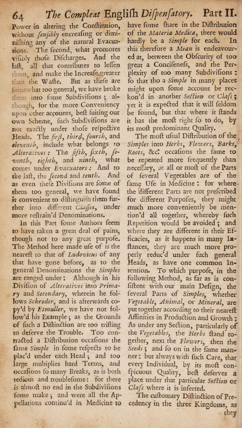 6\ Power in altering without fenfibly encreafing or dimi- nifhiAg any of the natural Evacua¬ tions, The fecond, what promotes vifibly thofe Difcharges. And the Jaff all that contributes to leflen them and make the IncreafeAgreater than the Wade, But as tli'efe are fomewhat too general, we have broke them into fame Subdivisions ; al¬ though, for the more Conveniency upon other accounts, beft Suiting our own Scheme, Such Subdivifions are not exactly under thofe refpe&ive Heads. The firjl, thirty fourth y and eleventh^ include what belongs to Alteratives: The fifth, fixth, fe- venth, eighth, and ninth) what comes Under Evacuators: And to the laft, the fecond and tenth. And as even thefe Divifions are Some of them too general, we have found it convenient to diftinguifh them fur¬ ther into different Clafies, under more reftrain’d Denominations. In this Part Some Authors Seem to have taken a great deal of pains, though not to any great purpofe. The Method here made ufe of is the neareft to that of Ludovicus of any that have gone before, as to the general Denominations the Simples are ranged under: Although in his Divifion. of Alteratives into Prima¬ ry and Secondary, wherein he fol¬ lows Schroder, and is afterwards co- py’d by Etmuller, we have not fol¬ low’d his Example • as the Grounds of fitch a Diftinftion are too trifling to deferve the Trouble. Too con¬ tracted a Diftribution occaflons the fame Simple in Some refpeCts to be plac’d under each Head ^ and too large multiplies hard Terms, and occaflons fo many Breaks, as is both tedious and troublefome: for there is almoft no end in the Subdivifions fome make; and were all the Ap¬ pellations continu’d in Medicine to have fome fhare in the Diftribution of the Materia Me die a, there would hardly be a Simple for each. In this therefore a Mean is endeavour¬ ed at, between the Obfcurity of too great a Concifenefs, and the Per¬ plexity of too many Subdivifions : fo that tho a Simple in many places might upon fome account be rec¬ kon’d in another SeElion or Clafs ; yet it is expeded that it will feldom be found, but that where it ftands it has the moft right fo to do, by its moft predominant Quality. The moft ufual Diftribution of the ( Simples into Herbs, Blowers^ Barks, Roots, 8cct occaflons the fame to be repeated more frequently than neceffary, as all or moft of the Parts of feveral Vegetables are of the fame Ufe in Medicine : for where- the different Parts are not preferibed for different Purpofes, they might much more conveniently be men¬ tion’d all together, whereby fuch Repetition would be avoided ; and where they are different in their Ef¬ ficacies, as it happens in many Ia- ftances, they are much more pro¬ perly reduc’d under fuch general Heads, as have one common In¬ tention. To which purpofe, in the following Method, as far as is con- fiftent with our main Defign, the feveral Parts of Simples, whether Vegetable, Animal, or Mineral, are put together according to their neareft Affinities in Production and Growth ; As under any SeCHon, particularly of the Vegetables, the Herbs ftand to¬ gether, next the Blowers, then the Seeds 5 and fo on in the fame man¬ ner: but always with fuch Care, that every Individual, by its moft con- fpicuous Quality, beft deferves a place under that particular Section or Clafs where it is inferted. The cuftomary Diftindion of Pre¬ cedency in the three Kingdoms, as 1the Com fie at Englifh Difpenfatory. Part II the Conftitution