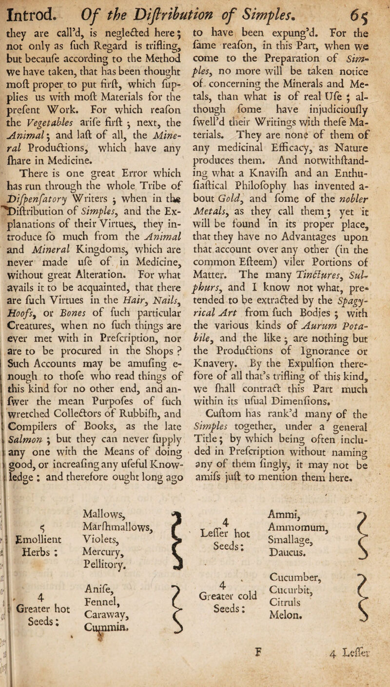 they are call’d, is negleCted here; not only as fuch Regard is trifling, but becaufe according to the Method we have taken, that has been thought moft proper to put firft, which fup- plies us with moft Materials for the prefent Work. For which reafon the Vegetables arife firft •, next, the Animal \ and laft of all, the Mine¬ ral Productions, which have any ftiare in Medicine. There is one great Error which has run through the whole Tribe of Difpenfatory Writers j when in the ^Diftribution of Simples, and the Ex¬ planations of their Virtues, they in¬ troduce fo much from the Animal and Mineral Kingdoms, which are never made ufe of in Medicine, without great Alteration. For what avails it to be acquainted, that there are fuch Virtues in the Hair, Nails, Hoofs, or Bones of fuch particular Creatures, when no fuch things are ever met with in Prefcription, nor are to be procured in the Shops ? Such Accounts may be amufing e- nough to thofe who read things of this kind for no other end, and an- fwer the mean Purpofes of fuch wretched Collectors of Rubbifh, and Compilers of Books, as the late Salmon ; but they can never fupply any one with the Means of doing good, or increafing any ufeful Know- | ledge : and therefore ought long ago to have been expung’d. For the fame reafon, in this Part, when we come to the Preparation of Sim¬ ples, no more will be taken notice of concerning the Minerals and Me¬ tals, than what is of real Ufe ; al¬ though fome have injudicioufly fwell’d their Writings with thefe Ma¬ terials. They are none of them of any medicinal Efficacy, as Nature produces them. And notwithftand- ing what a Knavifh and an Enthu- fiaftical Philofophy has invented a- bout Gold, and fome of the nobler Metals, as they call them; yet it will be found in its proper place, that they have no Advantages upon that account over any other (in the common Efteem) viler Portions of Matter. The many Tinttures, Sul¬ phurs, and I know not what, pre® tended to be extracted by the Spagy- rical Art from fuch Bodies ; with the various kinds of Aurum Pota- bile, and the like * are nothing but the Productions of Ignorance or Knavery. By the Expulfion there¬ fore of all that’s trifling of this kind, we fhall contract this Part much within its ufual Dimenfions. Cuftom has rank’d many of the Simples together, under a general Title; by which being often inclu¬ ded in Prefcription without naming any of them fingly, it may not be amifs juft to mention them here. ; * :* Emollient :t Herbs ; S' iJt J 4 Greater hot Seeds; !(S' si k Mallows, Marfhmallows, Violets, Mercury, Pellitory. Anife, Fennel, Caraway, Cugimin, 4 Lefler hot Seeds: Ammi, Ammomum, Smallage, Daucus. 4 Greater cold Seeds: Cucumber, Cucurbit, Citruls Melon. F 4 Lefler