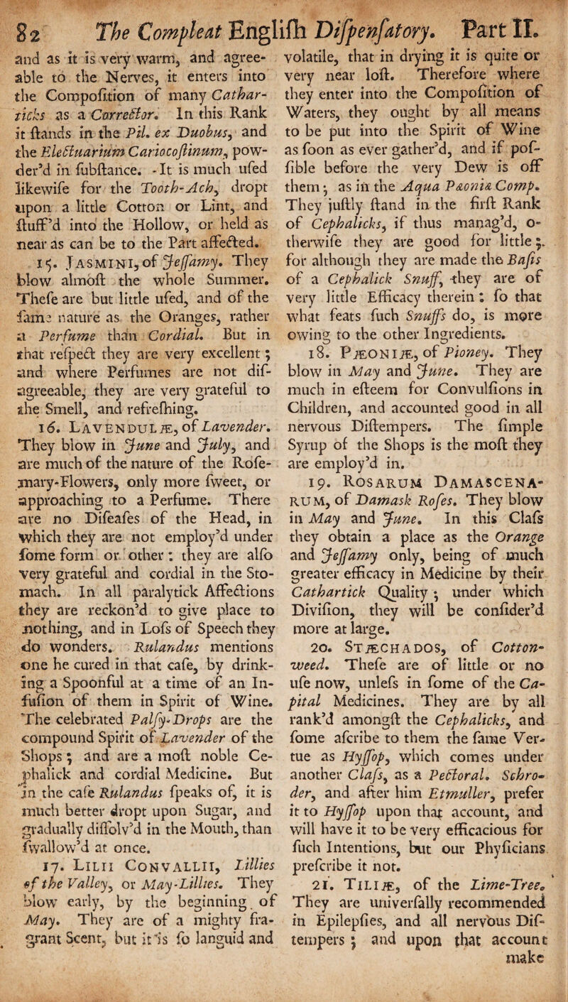 and as it is very warm, and agree¬ able to the Nerves, it enters into the Compofttion of many Cathar- ticks as a Corrector. In this Rank it ftands in the Pil. ex Duobus, and the Eleftuarium Catiocofiinum, pow¬ der’d in fubftance. -It is much ufed likewife for the Tooth-Ach^ dropt upon a little Cotton or Lint, and Ruff’d into the Hollow, or held as near as can be to the Part affefted. 15. jASMlNl,of JeJfamy. They blow almoft the whole Summer. Thefe are but little ufed, and of the fame nature as the Granges, rather a Perfume than Cordial. But in that refpeft they are very excellent; and where Perfumes are not dif- agreeable, they are very grateful to the Smell, and refrefhing. 16. Lavendulte, of Lavender. They blow in June and July, and are much of the nature of the Rofe- xnary-Flowers, only more fweet, or approaching to a Perfume. There are no Difeafes of the Head, in which they are not employ’d under Lome form or other: they are alio very grateful and cordial in the Sto¬ mach. In all paralytick Affeftions they are reckon’d to give place to nothing, and in Lofs of Speech they do wonders. Rulandus mentions one he cured in that cafe, by drink¬ ing a Spoonful at a time of an In- fufion of them in Spirit of Wine. The celebrated Pal fy-Drops are the compound Spirit of Lavender of the Shops; and are a mod noble Ce- phalick and cordial Medicine. But in the cafe Rulandus fpeaks of, it is much better dropt upon Sugar, and gradually diffolv’d in the Mouth, than .(wallow’d at once. 17. Lilii Convallii, Lillies 0/ the Valley, or May-Lillies. They blow early, by the beginning of May. They are of a mighty fra¬ grant Scent, but it is fo languid and volatile, that in drying it is quite or very near loft. Therefore where they enter into the Compofttion of Waters, they ought by all means to be put into the Spirit of Wine as foon as ever gather’d, and if pof- lible before the very Dew is off them • as in the Aqua P&onia Comp. They juftly ftand in the firft Rank of Cephalicks, if thus manag’d, o- therwife they are good for little 5. for although they are made the Bafis of a Cephalick Snuff, they are of very little Efficacy therein; fo that what feats fuch Snuffs do, is more owing to the other Ingredients. 18. PjEONliE, of Pioney. They blow in May and June. They are much in efteem for Convulfions in Children, and accounted good in all nervous Diftempers. The fimple Syrup of the Shops is the moft they are employ’d in. 19. Rosarum Damascena- RUM, of Damask Rofes. They blow in May and June. In this Clafs they obtain a place as the Orange and JeJfamy only, being of much greater efficacy in Medicine by their Cathartick Quality •, under which Diviflon, they will be conflder’d more at large. 20. St tech a DOS, of Cotton- weed. Thefe are of little or no life now, unlefs in fome of the Ca¬ pital Medicines. They are bv all rank’d amongft the Cephalicks, and fome afcribe to them the fame Ver- tue as HyJJ'op, which comes under another Clafs, as a Pectoral. Schro¬ der, and after him Etmuller, prefer it to Hyffop upon that account, and will have it to be very efficacious for fuch Intentions, but our Phyficians prefcribe it not. 21. Tili#;, of the Lime-Tree0 They are univerfally recommended in Epilepfies, and all nervous Diff tempers ; and upon that account make