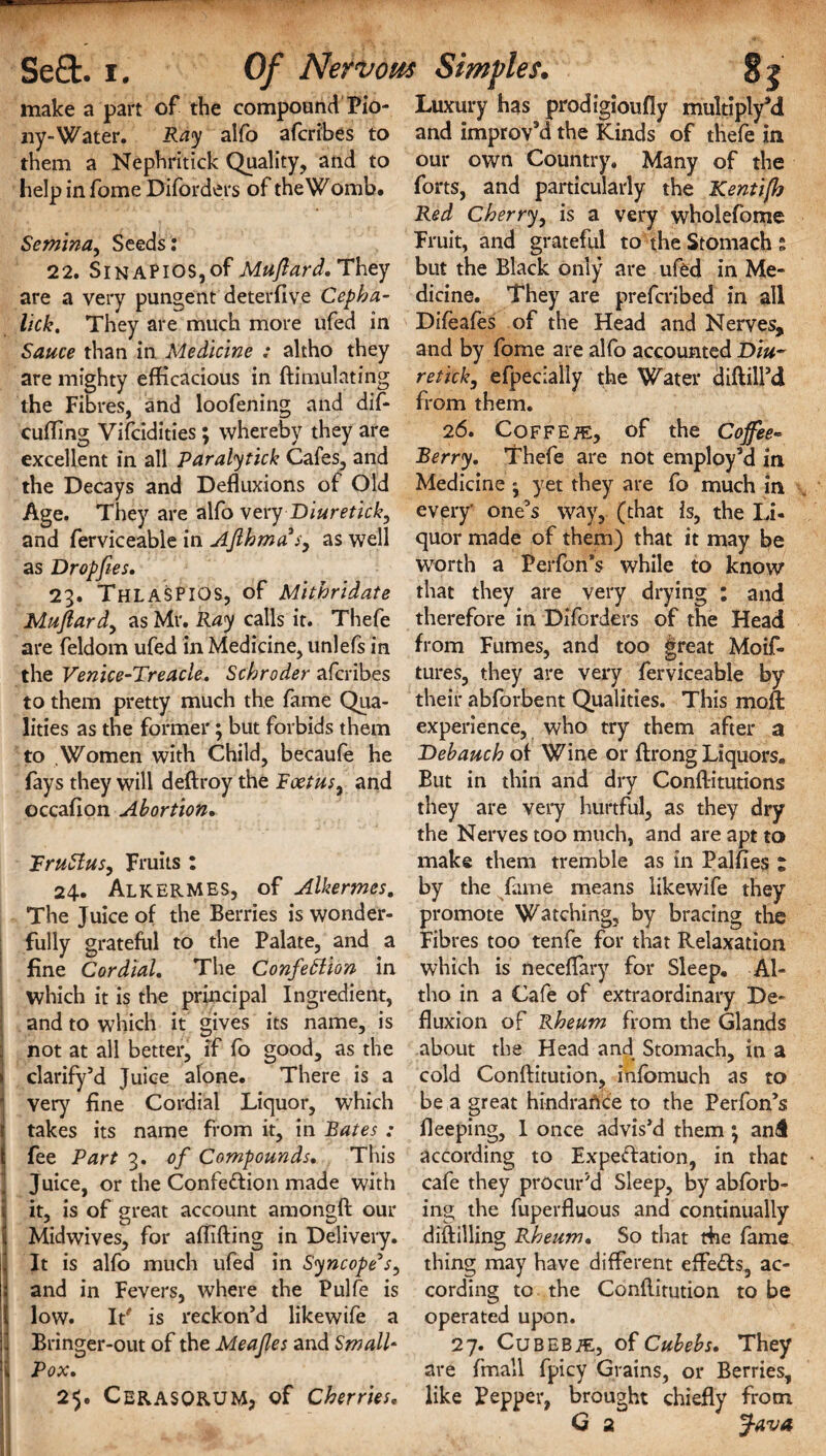 I r « make a part of the compound Pio- ny-Water. Ray alfo afcribes to them a Nephritick Quality, and to help in fome Diforders of the Womb. Semina, Seeds : 22. Sinapios,of Muftard.They are a very pungent deterhve Cepha- lick, They are much more ufed in Sauce than in Medicine : altho they are mighty efficacious in ftimulating the Fibres, and loofening and dif- cuffing Vifcidities; whereby they are excellent in all Paralytick Cafes, and the Decays and Defluxions of Old Age. They are alfo very Diuretick, and ferviceable in Afihmas, as well as Dropfies, 23. THLASPIOS, of Mithridate Mujlardy as Mr. Ray calls it. Thefe are feldom ufed in Medicine, unlefs in the Venice-Treacle. Schroder afcribes to them pretty much the fame Qua¬ lities as the former; but forbids them to Women with Child, becaufe he fays they will deftroy the RoetuSy and occafion Abortion. TruSIuSy Fruits : 24. Alkermes, of Alkermes. The Juice of the Berries is wonder¬ fully grateful to the Palate, and a fine Cordial, The ConfeSlion in which it is the principal Ingredient, and to which it gives its name, is not at all better, if fo good, as the clarify’d Juice alone. There is a very fine Cordial Liquor, which takes its name from it, in Bates : fee Part 3. of Compounds. This Juice, or the Confection made with it, is of great account amongft our Midwives, for affifting in Delivery. It is alfo much ufed in Syncope3s, and in Fevers, where the Pulfe is low. It' is reckon’d likewife a Bringer-out of the Meafes and Small- Pox, 25. CERASORUM, of Cherries, Luxury has prodigioufly multi ply’d and improv’d the Kinds of thefe in our own Country. Many of the forts, and particularly the Kentifh Red Cherry, is a very wholefome Fruit, and grateful to the Stomachs but the Black only are ufed in Me¬ dicine. They are prefcribed in all Difeafes of the Head and Nerves, and by fome are alfo accounted Diu~ retick, efpecially the Water diftill’d from them. 26. Coffee, of the Coffee- Berry, Thefe are not employ’d in Medicine ; yet they are fo much in every' one’s way, (that is, the Li¬ quor made of them) that it may be worth a Perfon’s while to know that they are very drying : and therefore in Diforders of the Head from Fumes, and too great Moif- tures, they are very ferviceable by their abforbent Qualities. This moft experience, who try them after a Debauch of Wine or ftrong Liquors. But in thin and dry Conftitutions they are very hurtful, as they dry the Nerves too much, and are apt to make them tremble as in Palfies : by the fame means likewife they promote Watching, by bracing the Fibres too tenfe for that Relaxation which is neceflary for Sleep. Al¬ tho in a Cafe of extraordinary De¬ fluxion of Rheum from the Glands about the Head and Stomach, in a cold Conftitution, infomuch as to be a great hindrance to the Perfon’s fleeping, I once advis’d them; and according to Expectation, in that cafe they procured Sleep, by abforb- ing the fuperfluous and continually diftilling Rheum• So that fhe fame thing may have different effeCts, ac¬ cording to the Conftitution to be operated upon. 27. CuBEBiE, of Cubebs. They are Email fpicy Grains, or Berries, like Pepper, brought chiefly from G 2 Java