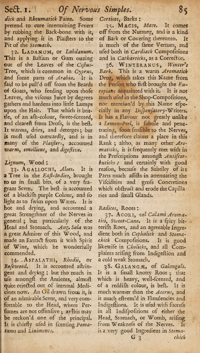 dick and Rheumatick Pains. Some pretend to cure intermitting Fevers by rubbing the Back-bone with it, and applying it in Plaifters to the Pit of the Stomach. 32. LadaNUM, or Labdanum. This is a Balfam or Gum ouzing out of the Leaves of the Ciftus- Tree, which is common in Cyprus, and fome parts of Arabia. It is faid to be pull'd off from the Beards of Goats, who feeding upon thofe Leaves, the vifcous Juice by degrees gathers and hardens into little Lumps upon the Hair. That which is brit¬ tle, of an afh-colour, fweet-fcented, and cleareft from Drofs, is the beft. It warms, dries, and deterges; but is mofl ufed outwardly, and is in many of the Plaifier5, accounted 'warm, emollient, and digeflive. Lignum, Wood : 33. AgallOCHI, Aloes. It is a Tree in the Eafi-Indies, brought to us in fmall bits, of a very fra¬ grant Scent. The beft is accounted of a blackifh purple Colour, and fo light as to fwim upon Water. It is hot and drying, and accounted a great Strengthner of the Nerves in general ; but particularly of the Head and Stomach. Ang. Sola was a great Admirer of this Wood, and made an Extratt from it with Spirit of Wine, which he wonderfully commended. 34. ^AsPALATHI, Rhodii, or Rofewood. It is accounted aftrin- gent and drying ; but tho much in ufe amongft the Antients, almoft ; quite rejetted out of internal Medi- ! cines now. An Oil drawn from it, is of an admirable Scent, and very com¬ fortable to the Head, where Per¬ fumes are not offenftve ; as this may be reckon’d one of the principal. It is chiefly ufed in fcenting Poma¬ tums and Liniments. Cortices, Barks: 35. Mac is, Mace. It comes off from the Nutmeg, and is a kind of Bark or Covering thereunto. It is much of the fame Vertues, and ufed both in Cardiack CompoGtions and in Catharticks, as a Correttor. 36. WlNTERANUS, Winter's Bark. This is a warm Aromatick Drug, which takes this Name from the Perfon who firft brought the Eu- ropians acquainted with it. It is not much ufed in the Shop-CompoGtions, nor mention’d by this Name efpe- cially in any Difpenfatory-'Writers. It has a Flavour not greatly unlike a Lemon-Peel, is fubtile and pene¬ trating, foon fenGble to the Nerves, and therefore claims a place in this Rank ; altho, as many other Aro- maticks, it is frequently met with in the Prefcriptions amongft Ant if cor- buticks : and certainly with good reafon, becaufe the Subtilty of its Parts much afGfts in attenuating the Vifcidities and grofs Concretions which obftrutt and erode the Capilla ries and fmall Glands. Radices, Roots :. 37. Acori, vel Calami Aroma* tici, Sweet-Cane. It is a fpicy bit- terifh Root, and an agreeable Ingre¬ dient both in Cephalick and Stoma- chick CompoGtions. It is good likewife in Cholicks, and all Com¬ plaints ariGng from Indigeftion arid a cold weak Stomach. 38. GalanGTE, of Galangals. It is a fmall knotty Root ; that which is heavy, well-fcented, and of a reddifh colour, is beft. It is much warmer than the Accrus, and is much efteem’d in Flatulencies arid Indigeftions. It is ufed with fuccefs in all IndifpoGtions of either the Head, Stomach, or Womb, ariGng from Weaknefs of the Nerves. It is a very good Ingredient in Stoma- G 3 chick