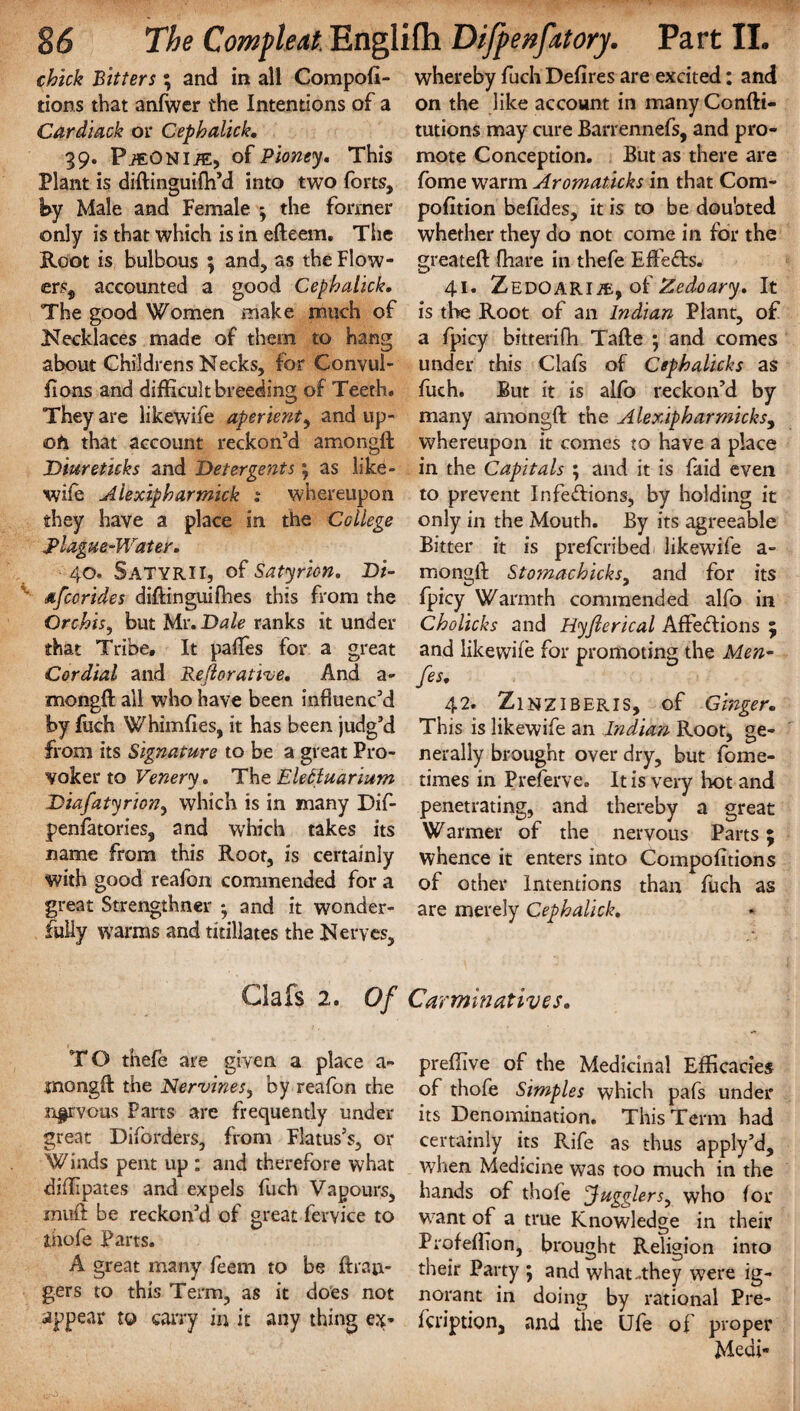 chick Bitters; and in all Competi¬ tions that anfwcr the Intentions of a Cardiack or Cephalick. 39. PiEONliE, of Pioney. This Plant is diftinguifh’d into two forts, iby Male and Female -y the former only is that which is in efteem, The Root is bulbous ; and, as theFlow- ers„ accounted a good Cephalick. The good Women make much of Necklaces made of them to hang about Childrens Necks, for Convul- fions and difficult breeding of Teeth. They are likewife aperient, and up¬ on that account reckon’d amongft Diureticks and Detergents y as like¬ wife Aiexipharmick : whereupon they have a place in the College Blague-Water. 40. Satyrii, of Satyrion. Di- dfcorides diftinguifhes this from the Orchis, but Mr .Dale ranks it under that Tribe, It pafles for a great Cordial and Rejlorative. And a- mongft all who have been influenc’d by fuch Whimfies, it has been judg’d from its Signature to be a great Pro¬ voker to Venery. The EleEluarium Diafatyriony which is in many Dif- penfatories, and which takes its name from this Root, is certainly with good reafon commended for a great Strengthner ; and it wonder¬ fully warms and titillates the Nerves, whereby fuch Defires are excited: and on the like account in manyConfti- tutions may cure Barrennefs, and pro¬ mote Conception. But as there are fome warm Aromaticks in that Com- pofition befides, it is to be doubted whether they do not come in for the greateft fhare in thefe Effects. 41. ZEDOARlAi, of Zedoary. It is the Root of an Indian Plant, of a fpicy bitterifh Tafte ; and comes under this Clafs of Cephalicks as fuch. But it is alfb reckon’d by many amongft the Alexipharrnicks, whereupon it comes to have a place in the Capitals ; and it is faid even to prevent Infeftions, by holding it only in the Mouth. By its agreeable Bitter it is preferibed likewife a- mongll; Stomachicks9 and for its fpicy Warmth commended alfo in Cholicks and Hyfierical A flections ; and likewife for promoting the Men- fes. 42. Zinziberis, of Ginger. This is likewife an Indian Root, ge¬ nerally brought over dry, but fome- times in Preferve. It is very hot and penetrating, and thereby a great Warmer of the nervous Parts; whence it enters into Compofitions of other Intentions than fuch as are merely Cephalick. Clafs 2. Of Carminatives. TO thefe are given a place a- mongft the Nervines, by reafon the nervous Parts are frequently under great Diforders, from Flatus’s* or Winds pent up : and therefore what diftipates and expels fuch Vapours, muft be reckon’d of great fervice to thofe Parts. A great many feem to be ftrau- gers to this Term, as it does not appear to carry in it any thing ex- preflive of the Medicinal Efficacies of thofe Simples which pafs under its Denomination. This Term had certainly its Rife as thus apply’d, when Medicine was too much in the hands of thofe 'Jugglers, who for want of a true Knowledge in their Profefhon, brought Religion into their Party ; and what-they were ig¬ norant in doing by rational Pre- feription, and the Ufe of proper Medi-