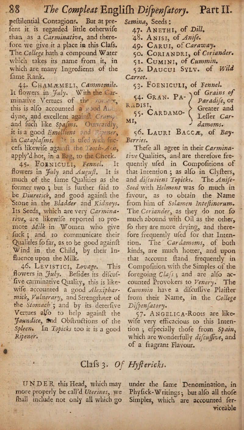 peftilential Contagion?. But at pre¬ lent it is regarded little otherwife than, as a Carminative, and there¬ fore we give it a place in this Clafs. The College hath a compound Water which takes its name from it, in which are many Ingredients of the fame Rank. 44. Cham/emeli, C ammo mile. It flowers in July. With the Car¬ minative Vertu.es of the sj this is alfo accounted a ^ x.vi A. dyne, and excellent againil Cramt- and fuch like Spafms. Outwardly, it is a good Emollient :-n.d ' n.ery in Cataplafms. T is ufed with flic- cefs likewife agaiaii the Tooth- apply’d hot, in a Bag, to the Cheek. 45» Foeniculi, Fennel. It flowers in July and Augufi. It is much of the fame Qualities as the former two *, but is further faid to be Diuretick, and good againft the Stone in the Bladder and Kidneys. Its Seeds, which are very Car min a- tivey are likewife reported to pro¬ mote Milk in Women who give fuck ; and to communicate their Qualities fofar, as to be good againft Wind in the Child, by their In¬ fluence upon the Milk. 46. Levistici, Lovage. This flowers in July. Befldes its difeuf- five carminative Quality, this is like' wife accounted a good Alexiphar- mick. Vulnerary, and Strengthner of the Stomach ; and by its deterfive Vertues a^fo to help againft the Jaundice, 3nd Obftru<ftions of the Spleen. In Topicks too it is a good Ripener. Semina, Seeds: 47. Anethi, of Dill. 48. A nisi, of Anife. 49. Carui, of Caraway• 50. C0R.IANDR.I5 of Coriander, 51. Cumin 1, of Cummin. 52. Daucui Sylv. of Wild Carrot. 53. Foeniculi, of Fennel. of Grains of Paradife, or Greater and Lefter Car¬ damoms. 56. Lauri Bacc^, of Bay- Berries. Thefe all agree in their Carmina¬ tive Qualities, and are therefore fre¬ quently ufed in Compofitions of that Intention ; as alfo in Clyfters, and difeutient Topicks. The Anife- Seed with Helmont was fo much in favour, as to obtain the Name from him of Solamen Intejlinorum. The Coriander, as they do not fo much abound with Oil as the other, fo they are more drying, and there¬ fore frequently ufed for that Inten¬ tion. The Cardamoms, of both kinds, are much hotter, and upon that account ftand frequently in Compofition with the Simples of the foregoing Clafs j and are alfo ac¬ counted Provokers to Venery. The Cummin have a difcufiive Plaifter from their Name, in the College Difpenfatory. *57. ANGELICA-Roots are like¬ wife very efficacious to this Inten¬ tion ^ efpecially thofe from Spain, which are wonderfully difcujfive, and of a fragrant Flavour. 54. Oran. Pa- ) RADIS I, ( 55. Cardamo- ? MI, > Clafs 3. Of Hiftcrich. UNDER this Head, which may under the fame Denomination, in more properly be call’d Uterines, we Phyfick-Writings*, but alfo all thofe fhall include not only all which go Simples, which are accounted fer- viceable