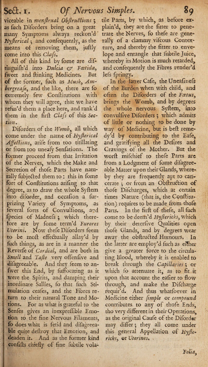 SeQ:. i. Of Nervous Simples. 89 viceable in menjlrual Obftruttions; as fuch Diforders bring on a great many Symptoms always reckon’d' Hyjlerical • and confequently, as the means of removing them, jullly come into this Clafs. All of this kind by fome are dif- tiuguiflfd into Dulcia & Fcetida, fweet and (linking Medicines. But of the former, fuch as Musk, Am- bergreafe, and the like, there are fo extremely few Conflitutions with whom they will agree, that we have refus’d them a place here, and rank’d them in the firft Clafs of this Sec¬ tion. Diforders of the Womb, all which come under the name of Hyjlerical AJfettionsy arife from too titillating or from too uneafy Senfations. The former proceed from that Irritation of the Nerves, which the Make and Secretion of thofe Parts have natu¬ rally fubjecled them to : this in fome fort of Conflitutions arifing to that degree, as to draw the whole Syflem into diforder, and occafion a fur- prizing Variety of Symptoms, as feveral forts of Convulfions, and fpecies of Madnefs ; which there¬ fore are by fome term’d Furores Vterini. Now thefe Diforders feem to be mofl effectually allay’d by fuch things, as are in a manner the Reverfe of Cordial, and are both in Smell and Tafte very offensive and difagreeable. And they feem to an- fwer this End, by fuffocating as it were the Spirits, and damping their inordinate Sallies, fo that fuch Sti¬ mulation ceafes, and the Fibres re> turn to their natural Tone and Mo¬ tions. For as what is grateful to the Senfes gives an inexpreflible Emo¬ tion to the fine Nervous Filaments, fo does what is fetid and difagreea¬ ble quite defiroy that Emotion, and deaden it. And as the former kind confifts chiefly of fine fubtile vola¬ tile Parts, by which, as before ex¬ plain’d, they are the fitter to pene¬ trate the Nerves, fo thefe are gene¬ rally of a clammy vifcous Contex¬ ture, and thereby the fitter to enve¬ lope and entangle that fubtile Juice, whereby its Motion is much retarded, and confequently the Fibres render’d lefs fpringy. In the latter Cafe, the Uneafinefs of the Burden when with child, and often the Diforders of the Fcetusy brings the Womb, and by degrees the whole nervous Syflem, into convulfive Diforders $ which admits of little or nothing to be done by way of Medicine, but is befl reme¬ dy’d by contributing to the Eafe, and gratifying all the Defires and Cravings of the Mother. But the word mifchief to thefe Parts are from a Lodgment of fome difagree¬ able Matter upon their Glands, where¬ by they are frequently apt to can- cerate ^ or from an Obftrudion of thofe Difcharges, which at certain times Nature (that is, the Conflitu- tion) requires to be made from thofe Parts. In the firft of thefe, all fuch come to be deem’d Hyfericks, which by their deterfive Qualities open thofe Glands, and by degrees wear away the obftru&ed Humours. In the latter are employ’d fuch as eifher give a greater force to the circula¬ ting Blood, whereby it is enabled to break through the Capillaries; or which fo attenuate it, as to fit it upon that account the eafier to flow through, and make the Difcharge requir’d. And thus whatfoever in Medicine either fimple or compound contributes, to any of thofe Ends, tho very different in their Operations, as the original Caufe of the Difordar may differ; they all come under this general Appellation of Hyjle- ricks, or Vtermes, < Foliay 1