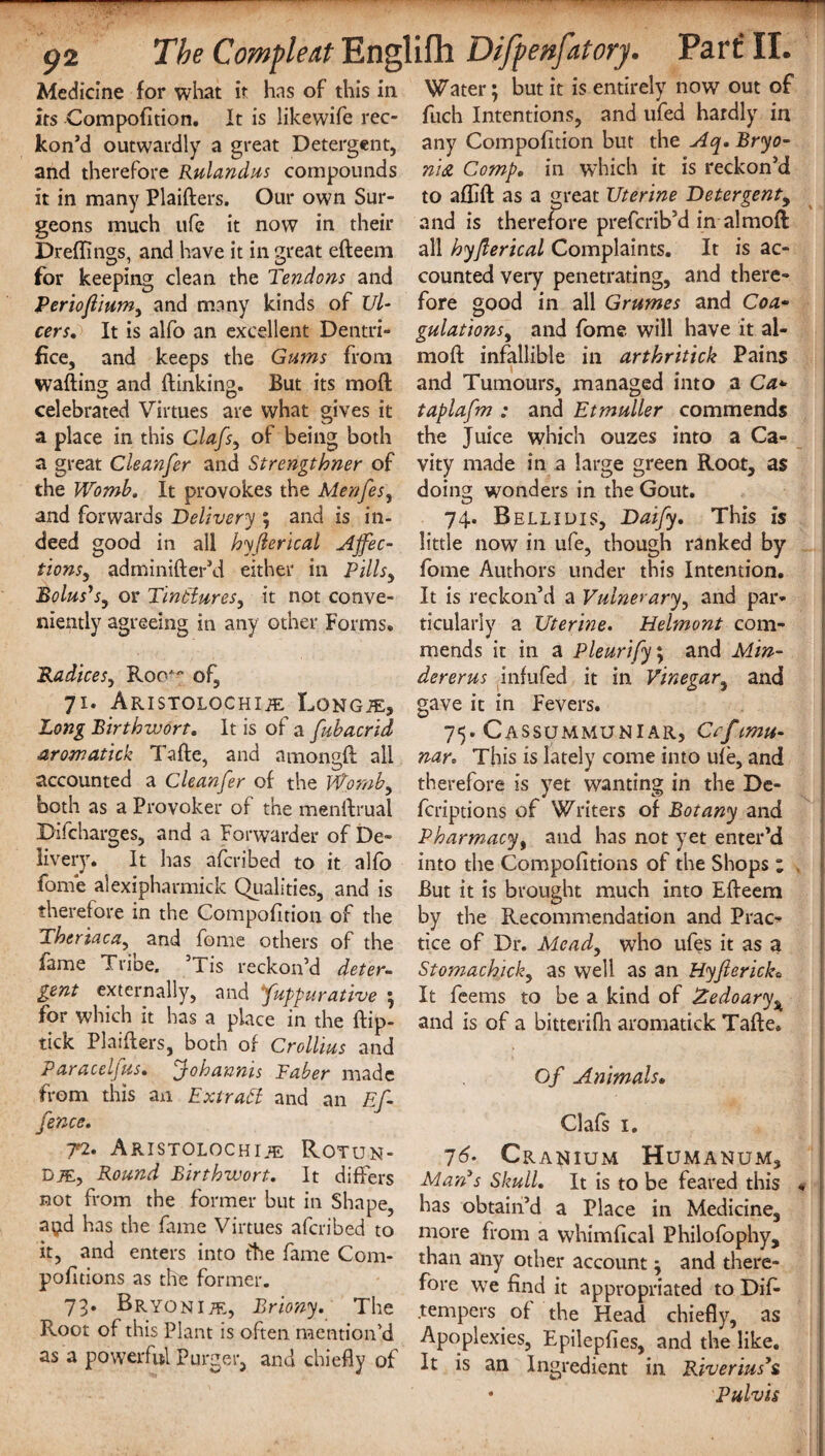 Medicine for what it hns of this in Water; but it is entirely now out of its Compofition. It is likewife rec- fuch Intentions, and ufed hardly in kon’d outwardly a great Detergent, any Compofition but the Aq. Bryo- and therefore Rulandus compounds nidi Comp, in which it is reckon’d it in many Plaifters. Our own Sur- to aflift as a great Uterine Detergent, geons much ufe it now in their and is therefore prefcrib’d in almoft Dreffings, and have it in great efteem all hyjlerical Complaints. It is ac- for keeping clean the Tendons and counted very penetrating, and there- Perioftium, and many kinds of Ul- fore good in all Grumes and Coa- cers. It is alfo an excellent Dentri- gulations, and fome will have it al¬ ike, and keeps the Gums from mod infallible in arthritick Pains wafting and ftinking. But its moft and Tumours, managed into a Ca+ celebrated Virtues are what gives it taplafm : and Etmuller commends a place in this Clafs, of being both the Juice which ouzes into a Ca- a great Cleanfer and Strengthner of vity made in a large green Root, as the Womb. It provokes the Menfes, doing wonders in the Gout, and forwards Delivery; and is in- 74, Bellidis, Daify, This is deed good in all hyjlerical AJfec- little now in ufe, though ranked by tionsy adminifter’d either in Pills, fome Authors under this Intention. Bolus's, or Tinctures, it not conve- It is reckon’d a Vulnerary, and par- niently agreeing in any other Forms, ticularly a Uterine. Helmont com¬ mends it in a Pleurify; and Min- Radices, Roo^ of, 71. ARISTOLOCHIiE LONGiE, Long Birthwort, It is of a fub acrid aromatick Tafte, and amongft all dererus infufed it in Vinegar, and gave it in Fevers. 75. Cassummuniar, Cafmu- nar. This is lately come into ufe, and accounted a Cleanfer of the Womb, therefore is yet wanting in the De- bo th as a Provoker of the menftrual fcriptions of Writers of Botany and Difcharges, and a Forwarder of De- Pharmacy, and has not yet enter’d livery. It lias afcribed to it alfo into the Compofttions of the Shops ; tome alexipharmick Qualities, and is But it is brought much into Efteem therefore in the Compofition of the by the Recommendation and Prac- Theriaca,^ and fome others of the tice of Dr. Mead, who ufes it as a fame t rice. ’Tis reckon’d deter- Stomachick, as well as an Hyfierick, gent externally, and fuppurative ; It feems to be a kind of Zedoary% for which it has a place in the ftip- and is of a bitterifh aromatick Tafte. tick Plaifters, both of Crollius and Paracel jus, ^johannis Taber made from this an Extract and an Ef- fence. 72. Aristolochije Rotun¬ das, Round Birthwort. It differs Of Animals» Clafs 1. 16. Cranium Humanum, It is to be feared this Man's Skull. _ _ __ no\ from the former but in Shape, has obtain’d a Place in Medicine, aijd has the fame Virtues afcribed to more from a whimfical Philofophy, it, and enteis into the fame Com- than any other account: and there- politions as the former. fore we find it appropriated to Dif- 73. Bryonijf., Lriony. The .tempers of the Head chiefly, as Root of this Plant ts often mention’d Apoplexies, Epilepfies, and the like as a powerful Purger, and chiefly of It is an Ingredient in Rherms’, £ Pulvis