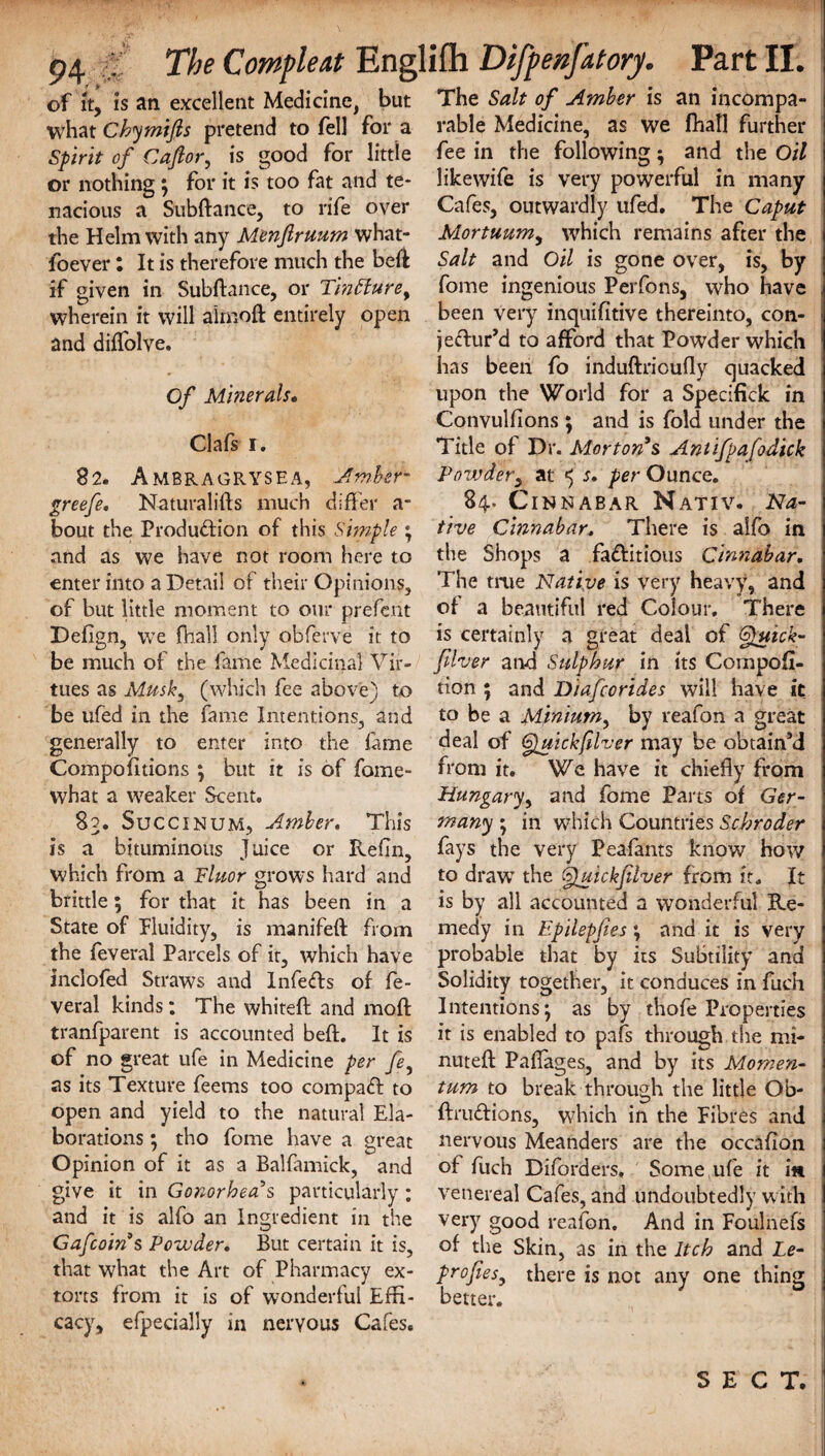of it, is an excellent Medicine, but what Chymifts pretend to fell for a Spirit of Cafior, is good for little or nothing ; for it is too fat and te¬ nacious a Subftance, to rife over the Helm with any Menftruum what- foever: It is therefore much the heft if given in Subftance, or Tin Hu re f wherein it will almoft entirely open and diftolve. Of Minerals, Clafs i. 82. Ambragrysea, Amber- greefe. Naturalifts much differ a- bout the Production of this Simple ; and as we have not room here to enter into a Detail of their Opinions, of but little moment to oiu* prefeiit Defign, we fhall only obferve it to be much of the fame Medicinal Vir¬ tues as Musk, (which fee above) to be ufed in the fame Intentions, and generally to enter into the fame Compofttions ; but it is of foine- what a weaker Scent. 83. Succinum, Amber. This is a bituminous Juice or Reffn, which from a Fluor grows hard and brittle; for that it has been in a State of Fluidity, is manifeft from the feveral Parcels of it, which have inclofed Straws and Infefts of fe¬ veral kinds : The whiteft and moft tranfparent is accounted beft. It is of no great ufe in Medicine per fe, as its Texture feems too compact to open and yield to the natural Ela¬ borations ; tho fome have a great Opinion of it as a Balfamick, and give it in Gonorhea’s particularly ; and it is alfo an Ingredient in the Gafcoins Powder. But certain it is, that what the Art of Pharmacy ex¬ torts from it is of wonderful Effi¬ cacy, efpecially in nervous Cafes, The Salt of Amber is an incompa¬ rable Medicine, as we fhall further fee in the following ; and the Oil likewife is very powerful in many Cafes, outwardly ufed. The Caput Mortuumy which remains after the Salt and Oil is gone over, is, by fome ingenious Perfons, who have been very inquifitive thereinto, con- jeCIur’d to afford that Powder which has been fo induftriouffy quacked upon the World for a Specifick in Convulfions ; and is fold under the Title of Dr. Morton’s Antifpafodick Powder, at ^ s, per Ounce. 84. Cinnabar Nativ. Na¬ tive Cinnabar. There is alfo in the Shops a factitious Cinnabar. The true Native is very heavy, and of a beautiful red Colour. There is certainly a great deal of Gpuick- filver and Sulphur in its Competi¬ tion ; and Diafcorides will have it to be a Mpnium, by reafon a great deal of Quickfilver may be obtain’d from it. We have it chiefly from Hungary, and fome Parts of Ger¬ many ; in which Countries Schroder fays the very Peafants know how to draw7 the Quickfilver from it. It is by all accounted a wonderful Re¬ medy in Epilepjies \ and it is very probable that by its Subtility and Solidity together, it conduces in fuch Intentions; as by thofe Properties it is enabled to pafs through the mi¬ nuted Paflages, and by its Momen¬ tum to break through the little Ob- ftm&ions, which in the Fibres and nervous Meanders are the occafion of fuch Diforders, Some ufe it in venereal Cafes, and undoubtedly with very good reafon. And in Foulnefs of the Skin, as in the Itch and Le- profies, there is not any one thing better. SECT.