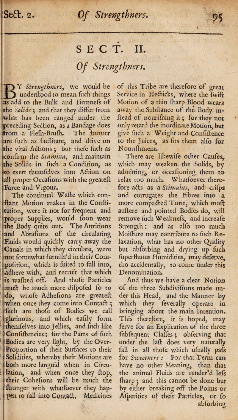 SECT. II. - I Of Strengthners. B Y Strengthners, we would be _ underdood to mean {uch things as add to the Bulk and Firmnefs of tthe Solids • and that they differ from what has been ranged under the (preceding Section, as a Bandage does from a Flefh-Brufh, The former are fuch as facilitate, and drive on ithe vital Aftions; but thefe fuch as confirm the Stamina, and maintain she Solids in fuch a Condition, as ito exert themfelves into Aftion on all proper Occafions with the greateft Force and Vigour. The continual Wade which con- flant Motion makes in the Condi¬ tion, were it not for frequent and proper Supplies, would foon wear ithe Body quite out. The Attritions and Abrafions of the circulating Fluids w?ould quickly carry away the Canals in which they circulate, were not fomewhat furnifil’d in their Com- pofltion, which is fuited to fall into, adhere with, and recruit that which is wafhed off. And thofe Particles mud be much more difpofed fo to do, whofe Adhefions are greated when once they come into Contact ; fuch are thofe of Bodies we call glutinous, and which eafily form themfelves into Jellies, and fuch like Confidenries: for the Parts of fuch Bodies are very light, by the Over- Proportion of their Surfaces to their Solidities, whereby their Motions are both more languid when in Circu¬ lation, and when once they dop, their Cohefions will be much the dronger with whatfoever they hap¬ pen to fall into Contact. Medicines of this Tribe are therefore of great Service in Hefticks, where the fwift Motion of a thin fharp Blood wears away the Subdance of the Body in¬ dead of nourifhing it; for they not only retard the inordinate Motion, but give fuch a Weight and Confidence to the Juices, as fits them alfo for Nourifhment. There are likewife other Caufes, which may weaken the Solids, by admitting, or occafioning them to relax too much. Whatfoever there¬ fore a<ds as a Stimulus, and crifps and corrugates the Fibres into a more compared Tone, which moft audere and pointed Bodies do, will remove fuch W eaknefs, and increafe Strength: and as alfo too much Moidure may contribute to fuch Re¬ laxation, what has no other Quality but abforbing and drying up fuch fuperfluous Humidities, may deferve, tho accidentally, to come under this Denomination. And thus we have a clear Notion of the three Subdivifions made un¬ der this Head, and the Manner by which they feverally operate in bringing about the main Intention. This therefore, it is hoped, may ferve for an Explication of the three fubfequent Clades ; obferving that under the lad does very naturally fall in all thofe which ufiially pafs for Sweetners : For that Term can have no other Meaning, than that the animal Fluids are render’d lefs fharp; and this cannot be done but by either breaking off the Points or Afperities of their Particles, or fo abforbing