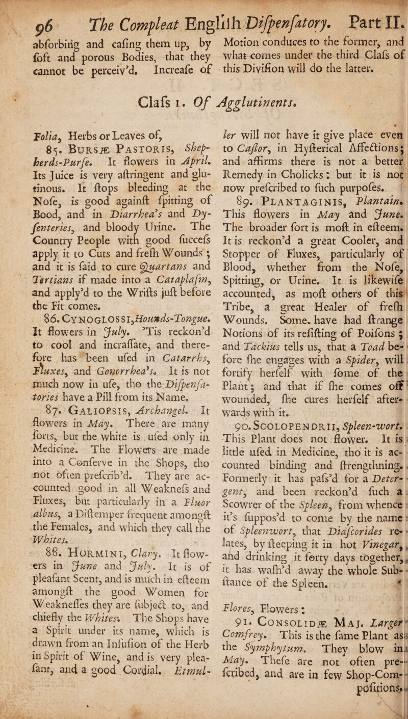 abforbirig and cafing them up, by Motion conduces to the former, and foft and porous Bodies, that they what comes under the third Clafs of cannot be perceiv'd. Increafe of this Division will do the latter. Clafs i. Of Agglutinents. Folia, Herbs or Leaves of, 85. Bursje Pastoris, Shep- herds-Purfe. It flowers in April, Its Juice is very aftringent and glu¬ tinous. It flops bleeding at the Nofe, is good againft lpitting of Bood, and in Diarrhea s and Dy- fenteries, and bloody Urine. The Country People with good fuccefs apply it to Cuts and frefh Wounds ; and it is faid to cure (Quartans and Tertians if made into a Cataplafm, and apply’d to the Wrifts jufl before the Fit comes. 86. CYtSOGLOSSlyHoands-Tongue* It flowers in July, ’Tis reckon’d to cool and incrafiate, and there¬ fore has been ufed in Catarrhs, fluxes, and Gonorrhea's„ It is not much now in ufe, tho the Difpenja- tories have a Pill from its Name. 87. GalioPSIS, Archangel. It flowers in May, There are many forts, but the white is ufed only in Medicine. The Flowers are made into a Conferve in the Shops, tho not often prefcrib’d. They are ac¬ counted good in all Weaknefs and Fluxes, but particularly in a Fluor albus, a Diftemper frequent amongft the Females, and which they call the Whites. 88. Hormini, Clary. It flow¬ ers in June and July. It is of pleafant Scent, and is much in efteem amongft the good Women for ’WeaknefTes they are fubjecl to, and chiefly the Whites'. The Shops have a Spirit under its name, which is drawn from an Infufion of the Herb in Spirit of Wine, and is very plea- fanr, and a good Cordial. Etmul- ler will not have it give place even to Captor, in Hyfterical Affedions; and affirms there is not a better Remedy in Cholicks: but it is not now prefcribed to fuch purpofes. 89. Plantaginis, Plantain. This flowers in May and June* The broader fort is moft in efteem. It is reckon’d a great Cooler, and Stopper of Fluxes, particularly of Blood, whether from the Nofe, Spitting, or Urine. It is Jikewife accounted, as moft others of this Tribe, a great Healer of frefh Wounds. Some, have had ftrange Notions of its refilling of Poifons 5 and Tackius tells us, that a Toad be¬ fore fhe engages with a Spider, will fortify herfelf w7ith feme of the Plant 5 and that if fhe comes off wounded, fhe cures herfelf after¬ wards with it. 90. Scolopendrii, Spleen-wort. This Plant does not flower. It is little ufed in Medicine, tho it is ac¬ counted binding and ftrengthning. Formerly it has pafs’d for a Deter¬ gent, and been reckon’d fuch a Scowrer of the Spleen, from whence it’s fuppos’d to come by the name of Spleenwort, that Diafcorides re¬ lates, by fteeping it in hot Vinegar, and drinking it forty days together, it has wafh’d awTay the whole Sub- ftance of the Spleen. * Flores, Flowers; 9i* Consolidje Maj. Larger Comfrey. This is the fame Plant as; the Symphytum, They blow in. May. Thefe are not often pre¬ fcribed, and are in few Shop-Coin-