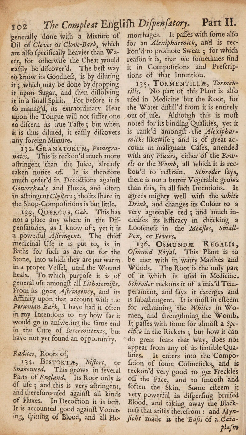 generally done with a Mixture of morrhages. It partes with fome alfo Oil of Cloves or Clove-Barky which for an Alexipharmicky and is rec¬ are alfo fpecifically heavier than Wa- kon’d to promote Sweat ; for which ter, for otherwife the Cheat would reafon it is, that we fbmetimes find eafily be difcover’d. The beft way it in Compofitions and Prefcrip- to know its Goodnefs, is by diluting lions of that Intention, it; which, may be done by dropping 13 5 • ToRM'ENTiLliE, Tormen- it Upon Sugar, and then didolving tills. No part of this Piant is alfo it in a fmall Spirit. For before it is ufed in Medicine but the Root, for fo .manag’d, its extraordinary Heat the Water diftill’d from it is entirely upon the Tongue will not fuffer one out of ufe. Although this is moft to difcern its true Tafte ; but when noted for its binding Qualities, yet it it is thus diluted, it eafily difcovers is rank’d amongft . the Alexipbar* any foreign Mixture. micks likewife ; and is of great ac- 132. Gran atorum, Pomegra- count in malignant Cafes, attended nates. This is reckon’d much more with any Fluxes, either of the Bow- aftringent than the Juice, already els or the Womb, all which it is rec- taken notice of. It is therefore kon’d to reft rain. Schroder fays, much order’d in Decoftions againft there is not a better Vegetable grows Gonorrhea*s and Fluxes, and often than this, in all fuch Intentions. It in aftringent Clyflers $ tho its fttare in agrees mighty well with the white the Shop-Compofltions is but little. Drink, and changes its Colour to a *33: Quercus, Oak. This has very agreeable red ; and much in- not a place any where in the Dif- creafes its Efficacy in checking a penfatories, as I know of; yet it is Loofenefs in the Meaftes^ SmalU a powerful Aftringent. The chief Pox, or Fevers. medicinal Ufe it is put to, is in 136. Osmund.® Regaiis. Baths for fuch as are cut for the Ofmund Royal. This Plant is to Stone, into which they are put warm be met with in watry Marfhes and ana proper VefTel, until the Wound Woods. The Root is the only part heals. To which purpole it is of of it which is ufed in Medicine, general ufe amongft all Lithotomifts. Schroder reckons it of a mix’d Tem- from its great Aftringency, and its pefament, and fays it exterges and Affinity upon that account with t ie is fubaftringent. It is moft in efteem Peruvian Barky 1 have had it often for reftrainfng the Whites in Wo¬ rn my Intentions to try how far it nien, and ftrengthning the Womb, would go in anfwering the fame end It paffes with fome for almoft a Spe- ih the Cure of intermittents, but ciftck in the Rickets • but how it can have not yet found an opportunity. do great feats that way, does not appear from any of its fenfible Qua? Radices, Boots of, lities. It enters into the Compo? 134. BiSTQRTiEj Biftorty or fition of fome Cofmeticks, and is Snakeweed. This grows in feveral reckon’d very good to oet Freckles Baits of England. Its Root only is oft the Face, and to fmooth and of ufe ; and this is very aftringent, foften the Skin. Some efteem it andtherefore*ufed againft all kinds very powerful in difperfing bruifed ot Fluxes. In Decofhon it is beft. Blood, and taking away the Black- It is accounted good againft Vomit- nefs that arifes therefrom ; and Myn- fitting of Bloody and all He? ftcht made u she Bafts of a Cata-