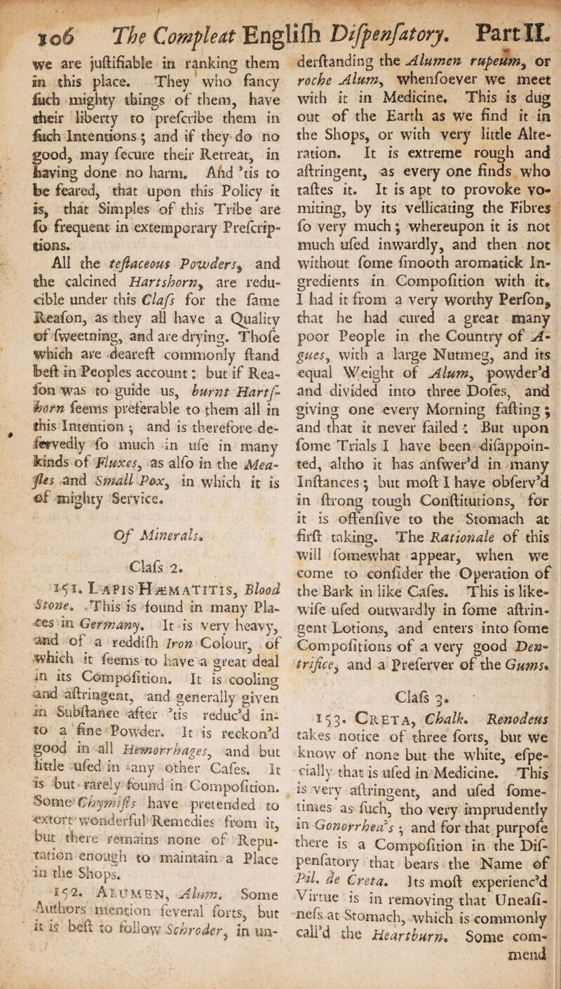we are juftifiable in ranking them an this place. They who fancy fiich mighty things of them, have tcheir liberty to prefcribe them in fcch Intentions ; and if they do no good, may fecure their Retreat, in having done no harm. And his to be feared, that upon this Policy it is, that Simples of this Tribe are fo frequent in extemporary Prefcrip- dons. All the tefiaceous Powders9 and the calcined Hartshorn, are redu¬ cible under this Clafs for the lame Reafon, as they all have a Quality of fweetning, and are drying. Thofe which are deareft commonly ftand Ibeft in Peoples account: but if Rea¬ fon was to guide us, burnt Hartf- horn feems preferable to t:hem all in this Intention *, and is therefore de¬ servedly fo much in ufe in many kinds of Fluxes, as alfo in the Mea- fles and Small Pox, in which it is of mighty Service. Of Minerals. Clafs 2. 151. I APIS Hjematitis, Blood Stone, This is found In many Pla¬ ces in Germany. It is very heavy, and of a reddifh Iron Colour, of which it feems to have a great deal m its Compofition. It is cooling and aftriagent, and generally given in Subftanee after ’tis reduc’d in¬ to a fine Powder. It is reckoned good in all Hemorrhages, and but little ufed in any other Cafes. It is but rarely found in Compofition. •Some Chymifis have pretended to -extortwonderful Remedies from it, but there remains none of Repu¬ tation enough to maintain a Place in the Shops. 552. Alumbn, Alum. Some Authors mention feveral forts, but tt is belt; to follow Schroder, in un- derftanding the Alumen rupeum, or roche Alumy whenfoever we meet with it in Medicine. This is dug out of the Earth as we find it in the Shops, or with very little Alte¬ ration. It is extreme rough and aftringent, as every one finds who taftes it. It is apt to provoke vo¬ miting, by its vellicating the Fibres fo very much; whereupon it is not much ufed inwardly, and then not without fome ftnooth aromatick in¬ gredients in Compofition with it» 1 had it from a very worthy Perfon# that he had cured a great many poor People in the Country of A- gues, with a large Nutmeg, and its equal Weight of Alum, powder’d and divided into three Dofes, and giving one every Morning faffing ; and that it never failed But upon fome Trials I have been difappoin- ted, altho it has anfwer’d in many Inftances; but moft I have obferv’d in ftrong tough Conftitutions, for it is oftenfive to the Stomach at firft taking. The Rationale of this will fomewbat appear, when we come to confider the Operation of the Bark in like Cafes. This is like- wife ufed outwardly in fome aftrin- gent Lotions, and enters into fome Compofitions of a very good Den- trifice, and a Preferver of the Gums« Clafs 3. i) 3. Greta, Chalk. Reno dens takes notice of three forts, but we know of none but the white, efpe- daily that is ufed in Medicine. This is very aftringent, and ufed fome- times as fuch, tho very imprudently in Gonorrhea's ^ and for that purpofe there is a Compofition in the Dif- penfatory that bears the Name of PiL de Creta. Its moft experienc’d Virtue is in removing that Uneafi- nefs at Stomach, which is commonly call d the Heartburn. Some com¬ mend