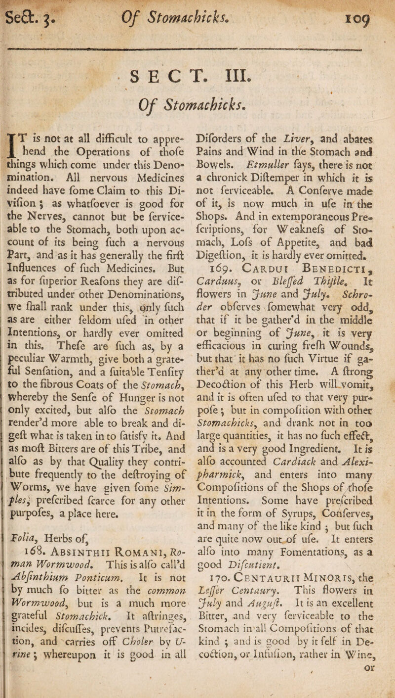 • SECT. III. « Of Stomachkks. IT is not at all difficult to appre¬ hend the Operations of thofe things which come under this Deno¬ mination. All nervous Medicines indeed have fome Claim to this Di- vifion ; as whatfoever is good for the Nerves, cannot but be fervice- able to the Stomach, both upon ac¬ count of its being fuch a nervous Part, and as it has generally the firft Influences of fuch Medicines. But as for fuperior Reafons they are dif- tributed under other Denominations, We fhall rank under this, only fuch as are either feldom ufed in other | Intentions, or hardly ever omitted i in this. Thefe are fuch as, by a peculiar Warmth, give both a grate¬ ful Senfation, and a fuitable Tenfity j to the fibrous Coats of the Stomachy whereby the Senfe of Hunger is not c only excited, but alfo the Stomach | render’d more able to break and di- Igeft what is taken in to fatisfy it. And as mofl; Bitters are of this Tribe, and i alfo as by that Quality they contri- I bute frequently to the deftroying of I Worms, we have given fome Sim- < pies', prefcribed fcarce for any other 1 purpofes, a place here. j Folia, Herbs of, 168. Absinthii Romani, Ro- 3 man Wormwood. This is alfo call’d | Abjinthium Ponticum. It is not | by much fo bitter as the common | Wormwood, but is a much more 5 grateful Stomachick. It aftringes, [ incides, difcuffes, prevents Putrefac¬ tion, and carries off Choler by U- 1 rine \ whereupon it is good in all Diforders of the Liver, and abates Pains and Wind in the Stomach and Bowels. Etmuller fays, there is not a chronick Diftemper in which it is not ferviceable. A Conferva made of it, is now much in ufe in the Shops. And in extemporaneous Pre® fcriptions, for Weaknefs of Sto¬ mach, Lofs of Appetite, and bad Digeftion, it is hardly ever omitted® 169. Cardui Benedict!, Carduus, or Blejfed Thijile9 It flowers in June and July, Schro¬ der obferves fomewhat very ©dds that if it be gather’d in the middle or beginning of June, it is very efficacious in curing frefli Wounds., but that it has no fuch Virtue if ga¬ ther’d at any other time. A ftrong Deco&ion of this Herb wilLvomit, and it is often ufed to that very pur- pofe ; but in compofidon with other Stomachicksy and drank not in too large quantities, it has no fuch effect, and is a very good Ingredient. It is alfo accounted Cardiack and Alexi- pharmicky and enters into many Compohtions of the Shops of thofe Intentions. Some have prefcribed it in the form of Syrups, Cotiferves, and many of the like kind $ but fuch are quite now out of ufe. It enters alfo into many Fomentations, as a good Difcutient. 170. Centaurii Minoris, the LeJJ'er Centaury. This flowers in July and Augufl. It is an excellent Bitter, and very ferviceable to the Stomach in-all Competitions of that kind ; and is good by itfelf in De¬ coction, or Infufion, rather in Wine, or