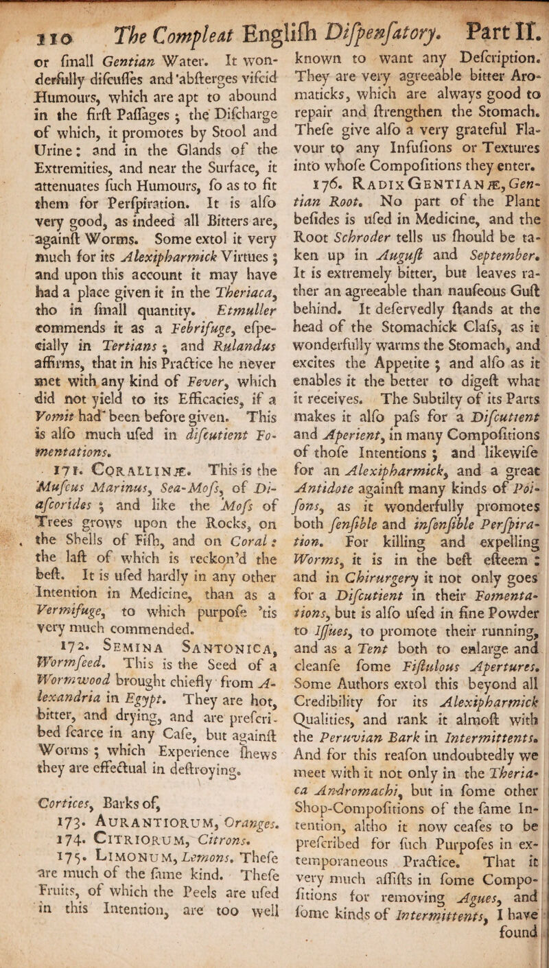 or fmall Gentian Water. It won- known to want any Defcription. derfully difcufles and ‘abfterges vifcid They are very agreeable bitter Aro- Humours, which are apt to abound maticks, which are always good to in the firft Paflases ; the Discharge repair and ftrengthen the Stomach. of which, it promotes by Stool and Urine: and in the Glands of the Extremities, and near the Surface, it attenuates fuch Humours, fo as to fit them for Perfpiration. It is alfo very good, as indeed all Bitters are, againft Worms. Some extol it very much for its Alexipharmick Virtues 5 and upon this account it may have had a place given it in the Theriaca, tho in fmall quantity. Etmuller commends it as a Febrifuge, efpe- cially in Tertians ; and Rtdandus affirms, that in his Pra&ice he never met with any kind of Fever, which did not yield to its Efficacies, if a Vomit had been before given. This is alfo much ufed in difcutient Fo¬ mentations■. 171. Cqrallinje. This is the 'Mufcus Marinas, Sea-Mofs, of £)/- afcorides ; and like the Mofs of Trees grows upon the Rocks, on the Shells of Fifh, and on Coral ; the laft of which is reckon’d the beft, It is ufed hardly in any other Intention in Medicine, than as a Vermifuge, to which purpofe ’tis Very much commended. ^ 172. Semina Santonica, Worm feed. This is the Seed of a Wormwood brought chiefly from A- lexandria in Egypt. They are hot, bitter, and drying, and are prefcri- bed fcarce in any Cafe, but againft Worms ; which Experience fhews they are effeftual in deftroying. Cortices, Barks of, 173* AuRANTIORUM, Oranges. 174. Citriorum, Citrons. 175. Limonum,Lemons. Thefe are much of the fame kind. Thefe Fruits, of which the Peels are ufed in this Intention, are too well Thefe give alfo a very grateful Fla¬ vour tp any Infufions or Textures into whofe Compofitions they enter. I76. RADlxGENTIANiE,Ge«- tian Root. No part of the Plant befides is ufed in Medicine, and the Root Schroder tells us fhould be ta¬ ken up in Augufl and September• It is extremely bitter, but leaves ra¬ ther an agreeable than naufeous Guft behind. It defervedly ftands at the head of the Stomachick Clafs, as it wonderfully warms the Stomach, and excites the Appetite ; and alfo as it enables it the better to digeft what it receives. The Subtilty of its Parts makes it alfo pafs for a Difcutient and Aperient, in many Compofitions of thofe Intentions ; and likewife for an A.lexipharmick, and a great Antidote againft many kinds of Poi- fons, as it wonderfully promotes both fenfible and infenfible Perfpira- tion. For killing and expelling Worms, it is in the beft efteem : and in Chirurgery it not only goes for a Difcutient in their Fomenta¬ tions^, but is alfo ufed in fine Powder to Ifjues, to promote their running, and as a Tent both to enlarge and cleanfe forne Fijlulous Apertures. Some Authors extol this beyond all Credibility for its Alexipharmick Qualities, and rank it almoft with the Peruvian Bark in Intermittents» And for this reafon undoubtedly we meet with it not only in the Theria¬ ca Andromachi, but in fome other Shop-Compofitions of the fame In¬ tention, altho it now ceafes to be ; prefcribed for fuch Purpofes in ex- i temporaneous Practice. That it : very much alfifts in fome Compo- j fitions for removing Agues, and 1 fome kinds of Intermittent*, I have I found ;