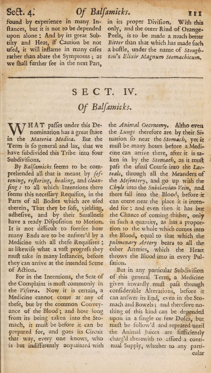found by experience in many In* in its proper Divificm, With this ftances, but it is not to be depended only, and the outer Rind of Orange* upon alone : And by its great Sub- Peels, is to be made a much better tilty and Heat, if Caution be not Bitter than that which has made fucfi ufed, it will inflame in many cafes a buftle, under the name of Stough- rather than abate the Symptoms; as ton s Elixir Magnum Stomachicum• we fhall further fee in the next Part, SECT. IV. Of Balfamicks. WHAT pafles under this De¬ nomination has a great fhare in the Materia Medica. But the Term is fo general and lax, that we have fubdivided this Tribe into four Subdivifions. By Balfamicks feems to be com¬ prehended all that is meant by fof- teningy rejloringy healing, and clean- fmg : to all which Intentions there feems this neceffary Requifite, in the Parts of all Bodies which are ufed therein. That they be foft, yielding, adhefiye, and by their Smallnefs have a ready Difpofltion to Motion. It is not difficult to forefee how many Ends are to be anfwer’d by a Medicine with all thefe Requifites I as likewife what a vaft progrefs they mud take in many Inftances, before they can arrive at the intended Scene of A<ftion„ For in the Intentions, the Seat of the Complaint is mod commonly in the Vifcera• Now it is certain, a Medicine cannot come at any of thefe, but by the common Convey¬ ance of the Blood ; and how long from its being taken into the Sto¬ mach, it mull be before it can be prepared for, and goes its Circuit that way, every one knows, who is but indifferently acquainted with the Animal Oeconomy. Altho even the Lungs therefore are by their Si¬ tuation fo near the Stomachy yet it mud be many hours before a Medi* cine can arrive there, after it is ta¬ ken in by the Stomachy as it mull » pafs the ufual Courfe into the Lac- teaUy through all the Meanders of the Mefenterjy and go up with the Chyle into the Subclavian Veiny and there fall into the Blood, before it can come near the place it is inten¬ ded for : and even then it has but the Chance of coming thither, only in 'fuch a quantity, as has a propor¬ tion to the whole which comes into the Blood, equal to that w'hich the pulmonary Artery bears to all the other Arteries, which the Heart throws the Blood into in every Pul* fation. But in any particular Subdivision, of this general Term, a Medicine given inwardly muft pafs through confiderable Alterations, before It can anfvver its End, even in the Sto¬ mach and Bowels; and therefore no¬ thing of this kind can be depended upon in a fingle or few Doles, but muft be follow’d and repeated until the Animal juices are fiiffictently charg’d therewith to afford a conti¬ nual Supply, whether to any parti¬ cular