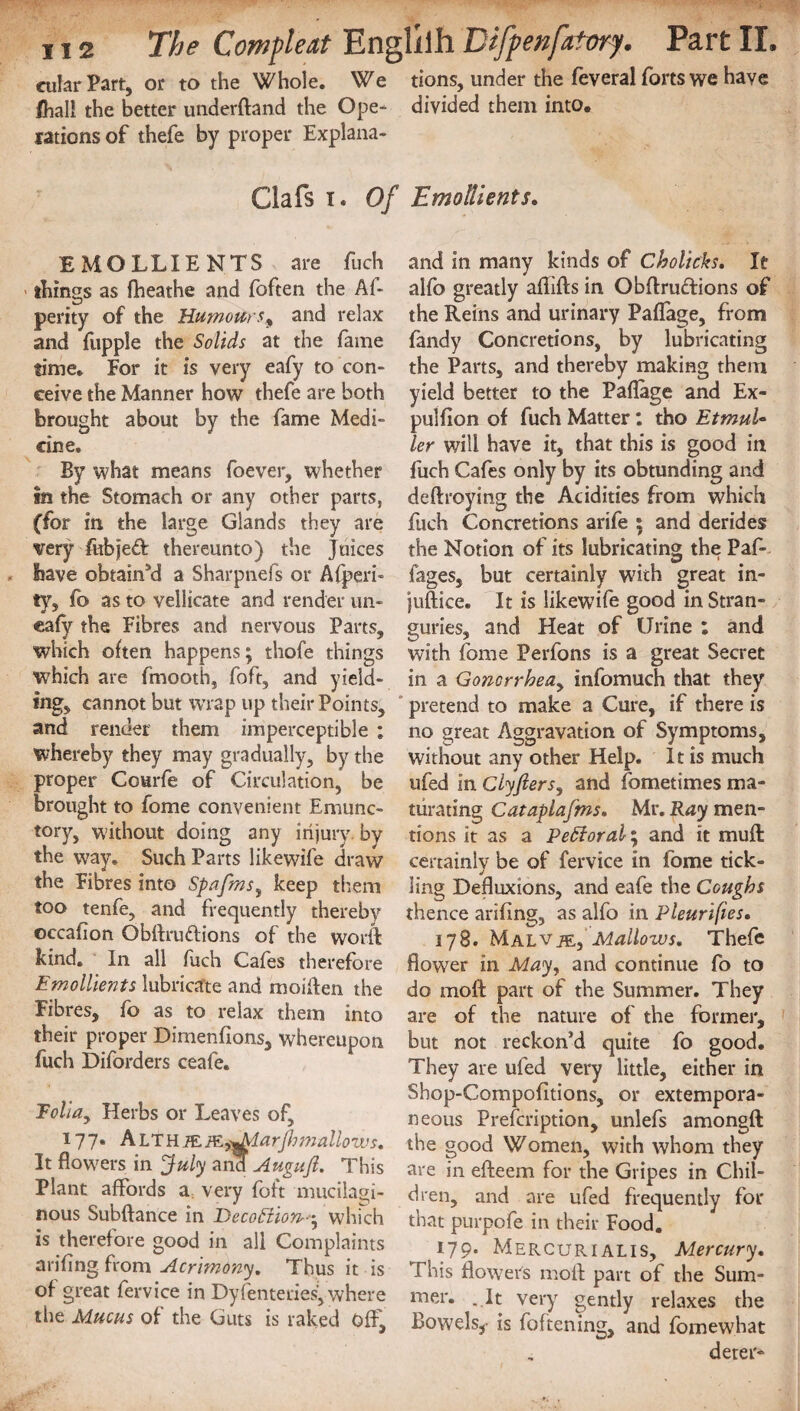 cular Part, or to the Whole. We tions, under the feveral forts we have /hall the better underftand the Ope- divided them into, rations of thefe by proper Explana- Clafs i. Of Emollients. EMOLLIENTS are fuch > things as fheathe and foften the Af- perity of the Humoursy and relax and fupple the Solids at the fame time. For it is very eafy to con¬ ceive the Manner how thefe are both brought about by the fame Medi¬ cine, By what means foever, whether in the Stomach or any other parts, (for in the large Glands they are very fubjedt thereunto) the Juices have obtained a Sharpnefs or Afperi- ty, fo as to vellicate and render un- eafy the Fibres and nervous Parts, which often happens; thofe things which are finooth, foft, and yield¬ ing, cannot but wrap up their Points, and render them imperceptible ; whereby they may gradually, by the proper Courfe of Circulation, be brought to fome convenient Emunc- tory, without doing any injury, by the way. Such Parts likewife draw the Fibres into Spafms, keep them too tenfe, and frequently thereby occafion Obftru&ions of the world kind. In all fuch Cafes therefore Emollients lubricate and moiften the Fibres, fo as to relax them into their proper Dimenfions, whereupon fuch Diforders ceafe. Foha, Herbs or Leaves of, 177. ALTHi£p&jmMarfiimallows. It flowers in July and Auguft, This Plant affords a very foft mucilagi¬ nous Subftance in Decoftion-^ which is therefore good in all Complaints arifing from Acrimony. Thus it is of great fervice in Dyfenteries, where the Mucus of the Guts is raked Off, and in many kinds of Cholicks. It alfo greatly aflifls in Obflrudtions of the Reins and urinary Paflage, from fandy Concretions, by lubricating the Parts, and thereby making them yield better to the Paflage and Ex- pulfion of fuch Matter: tho EtmuU ler will have it, that this is good in fuch Cafes only by its obtunding and deftroying the Acidities from which fuch Concretions arife ; and derides the Notion of its lubricating the Paf- fages, but certainly with great in- juftice. It is likewife good in Stran¬ guries, and Heat of Urine : and with fome Perfons is a great Secret in a Gonorrhea, infomuch that they pretend to make a Cure, if there is no great Aggravation of Symptoms, without any other Help. It is much ufed in Clyfiers, and fometimes ma¬ turating Cataplajms. Mr. Ray men¬ tions it as a Pefforal; and it mull certainly be of fervice in fome tick¬ ling Defluxions, and eafe the Coughs thence arifing, as alfo in Pleurifies. 178. Malvje,Mallows, Thefe flower in May, and continue fo to do moft part of the Summer. They are of the nature of the former, but not reckon’d quite fo good. They are ufed very little, either in Shop-Compofitions, or extempora¬ neous Prefcription, unlefs amongft the good Women, with whom they are in efteem for the Gripes in Chil¬ dren, and are ufed frequently for that purpofe in their Food. 179. Mercurialis, Mercury. This flower's moil part of the Sum¬ mer. . It very gently relaxes the Bowels,- is foftening, and fomewhat deter-