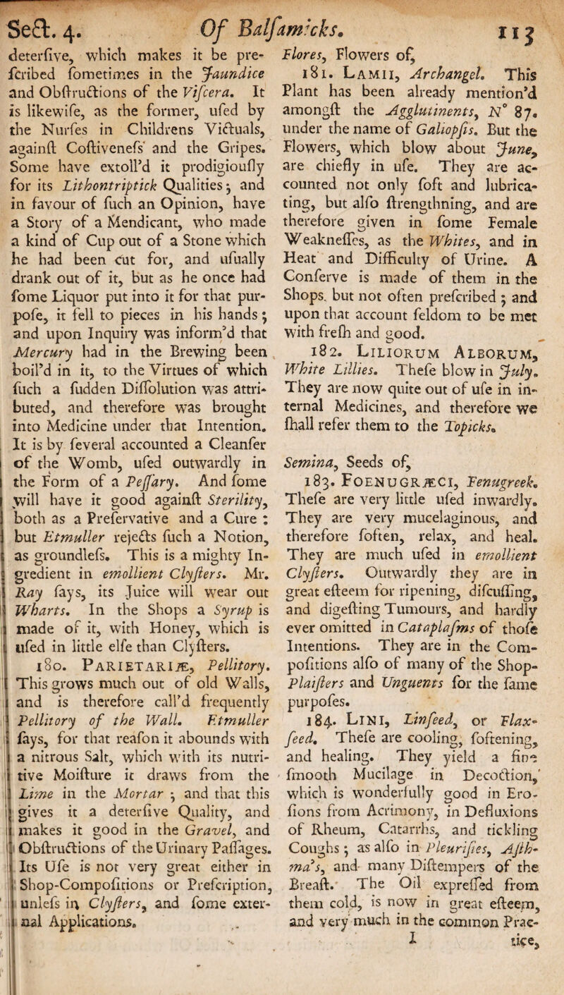 deterfive, which makes it be pre- fcribed fometimes in the Jaundice and Obftru&ions of the Vifcera, It is likewife, as the former, ufed by the Nurfes in Childrens Victuals, againft Coftivenefs' and the Gripes. Some have extoll’d it prodigioufly for its Lithontriptick Qualities 3 and in favour of fuch an Opinion, have a Story of a Mendicant, who made a kind of Cup out of a Stone which he had been cut for, and ufually drank out of it, but as he once had fome Liquor put into it for that pur- pofe, it fell to pieces in his hands; and upon Inquiry was inform’d that Mercury had in the Brewing been boil’d in it, to the Virtues of which fuch a fudden Diftolution was attri¬ buted, and therefore was brought into Medicine under that Intention. It is by feveral accounted a Cleanfer of the Womb, ufed outwardly in the Form of a Peffary, And fome will have it good againft Sterility, both as a Preservative and a Cure : but Etmuller reje&s fuch a Notion, as groundlefs. This is a mighty In¬ gredient in emollient Clyjiers. Mr. Ray lays, its Juice will wrear out Wharfs. In the Shops a Syrup is made of it, with Honey, which is ufed in little elfe than Clyfters. 180. Parietari/e, Pellitory. This grows much out of old Walls, and is therefore call'd frequently Pellitory of the Wall, Etmuller (ays, for that reafon it abounds with a nitrous Salt, which with its nutri¬ tive Moifture it draws from the Lime in the Mortar *, and that this gives it a deter live Quality, and makes it good in the Gravel, and Qbftruftions of the Urinary Pafiaoes. Its Ufe is not very great either in Shop-Compofitions or Prefcription, uniefs in Clyfters, and fome exter¬ nal Applications. Flores, Flowers of, 181. Lamii, Archangel, This Plant has been already mention’d amongft the Agglutinents, N° 87. under the name of Galiopfis, But the Flowers, which blow about June, are chiefly in ufe. They are ac¬ counted not only foft and lubrica¬ ting, but alfo llrengthning, and are therefore given in fome Female Weakneflcs, as the Whites, and in Heat and Difficulty of Urine. A Conferve is made of them in the Shops, but not often preferibed 5 and upon that account feldom to be met with frefli and good. O - 182. Liliorum Alborum, White Lillies, Thefe blow in July, They are now quite out of ufe in in¬ ternal Medicines, and therefore we fhall refer them to the Toficks. Semina, Seeds of^ 183. Foenugr./eci, Fenugreek. Thefe are very little ufed inwardly. They are very mucelaginous, and therefore foften, relax, and heal. They are much ufed in emollient Clyflers, Outwardly they are in great efteem for ripening, difcufllng, and digefting Tumours, and hardly ever omitted in Cataplafms of thofe Intentions. They are in the Com- pofitions alfo of many of the Shop- Plaifters and Unguents for the fame purpofes. 184. LlN I, Lin fee d^ or F lax* feed, Thefe are cooling, foftening, and healing. They yield a fine fmooth Mucilage in Decoction, which is wonderfully good in Ero- fions from Acrimony, in Defluxions of Rheum, Catarrhs, and tickling Coughs *, as alfo in Pleurifies, Ajlh- ma s^ and many Diftempers of the Breaft. The Oil expreffed from them cold, is now in great efteem, and very much in the common Prae- I tice. t