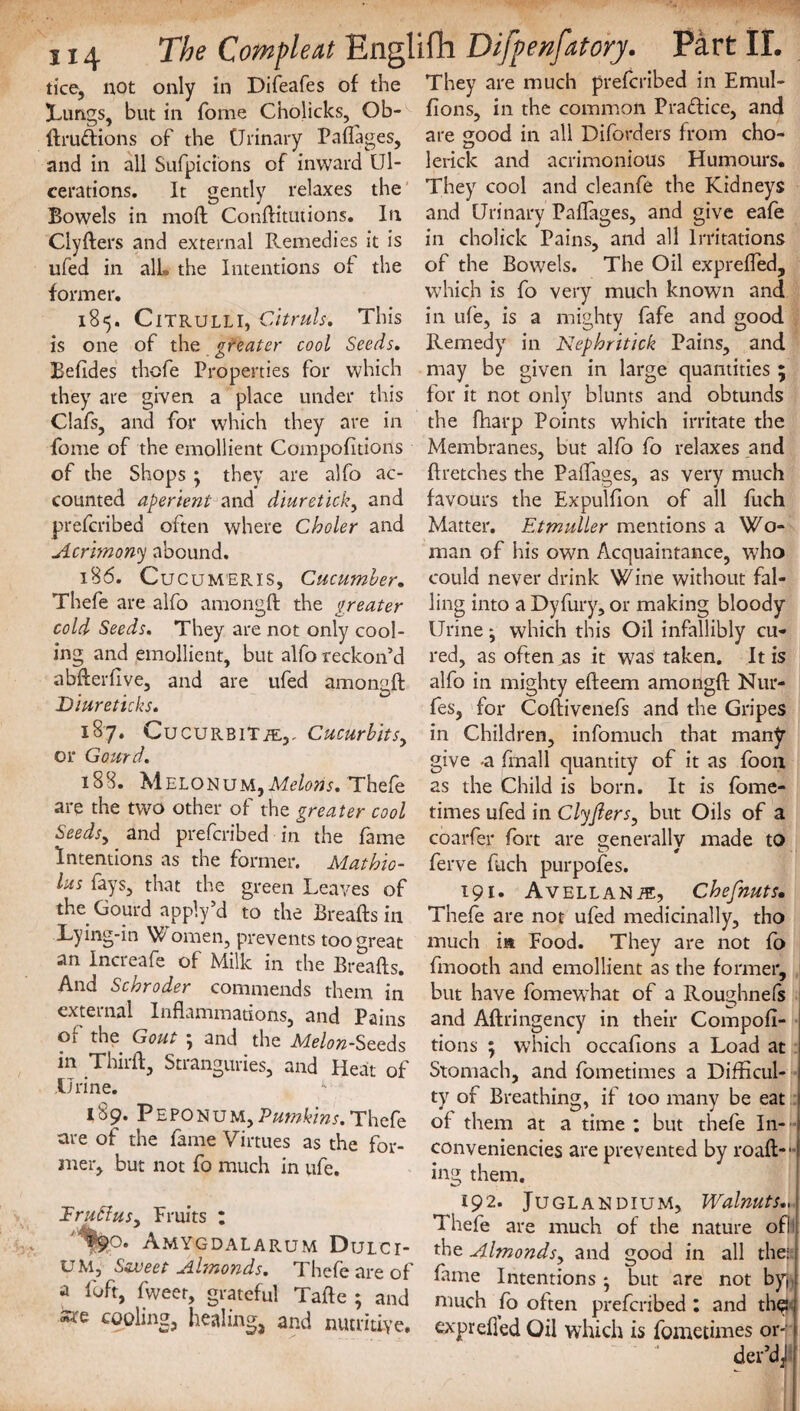 114 The Compleat Englifh Difpenfatory. Part II. tice, not only in Difeafes of the They are much prefcribed in Emul- lungs, but in Tome Cholicks, Ob- fions, in the common Pradice, and ftrudions of the Urinary Paflages, are good in all Diforders from cho- and in all Sufpicions of inward Ul- lerick and acrimonious Humours, cerations. It gently relaxes the They cool and cleanfe the Kidneys Bowels in moft Conftitutions. In and Urinary Paflages. and give eafe Clyfters and external Remedies it is ufed in alL the Intentions of the former. 185. CiTRULLI, Citruls. This is one of the greater cool Seeds. Befides thefe Properties for which they are given a place under this Clafs, and for which they are in fome of the emollient Compofitions of the Shops ; they are alfo ac¬ counted aperient and diuretick, and prefcribed often where Choler and Acrimony abound. 186. CucuMERls, Cucumber, Thefe are alfo amongft the greater cold Seeds. They are not only cool¬ ing and emollient, but alfo reckon’d abflerflve, and are ufed amongft Diureticks. 187. Cucurbit it,,. Cucurbits, or Gourd. 188. Melonum,M/w. Thefe are the two other of the greater cool Seedsy and prefcribed in the fame Intentions as the former. Mathio- lus fays, that the green Leaves of the Gourd apply’d to the Breafts in Lying-in Women, prevents too great an Increafe of Milk in the Breafts. And Schroder commends them in external Inflammations, and Pains of the Gout ; and the Melon-Seeds in Thirft, Stranguries, and Heat of Urine. 189. Peponum, Pumkins. Thefe are of the fame Virtues as the for¬ mer, but not fo much in ufe. 1ru6iuSy Fruits : Amygdalarum Dulci- UM, Sweet Almonds, Thefe are of a loft, fweer, grateful Tafte ; and *rc cooling, healing, and nutritive. in cholick Pains, and all Irritations of the Bowels. The Oil exprefled, which is fo very much known and in ufe, is a mighty fafe and good Remedy in Nephritick Pains, and may be given in large quantities ; for it not only blunts and obtunds the fliarp Points which irritate the Membranes, but alfo fo relaxes and ftretches the Paflages, as very much favours the Expulfton of all fuch Matter. Etmuller mentions a Wo¬ man of his own Acquaintance, who could never drink Wine without fal¬ ling into a Dyfury, or making bloody Urine; which this Oil infallibly cu¬ red, as often as it was taken. It is alfo in mighty efteem amongft Nur- fes, for Coftivenefs and the Gripes in Children, infomuch that many give -a ftnall quantity of it as foon as the Child is born. It is fome- times ufed in ClyJlerSy but Oils of a coarfer fort are generally made to ferve fuch purpofes. 191* Avellanye, Chefnuts• Thefe are not ufed medicinally, tho much ia Food. They are not fo fmooth and emollient as the former, but have fomewhat of a Roughnels and Aftringency in their Compofi¬ tions ; which occafions a Load at Stomach, and fometimes a Difficul¬ ty of Breathing, if too many be eat of them at a time : but thefe In¬ conveniences are prevented by roaft-1 ing them. 192. Juglandium, Walnuts.. Thefe are much of the nature ofi the Almondsy and good in all the; t fame Intentions • but are not by much fo often prefcribed : and the:; exprefled Oil which is fometimes or- t der’dJ