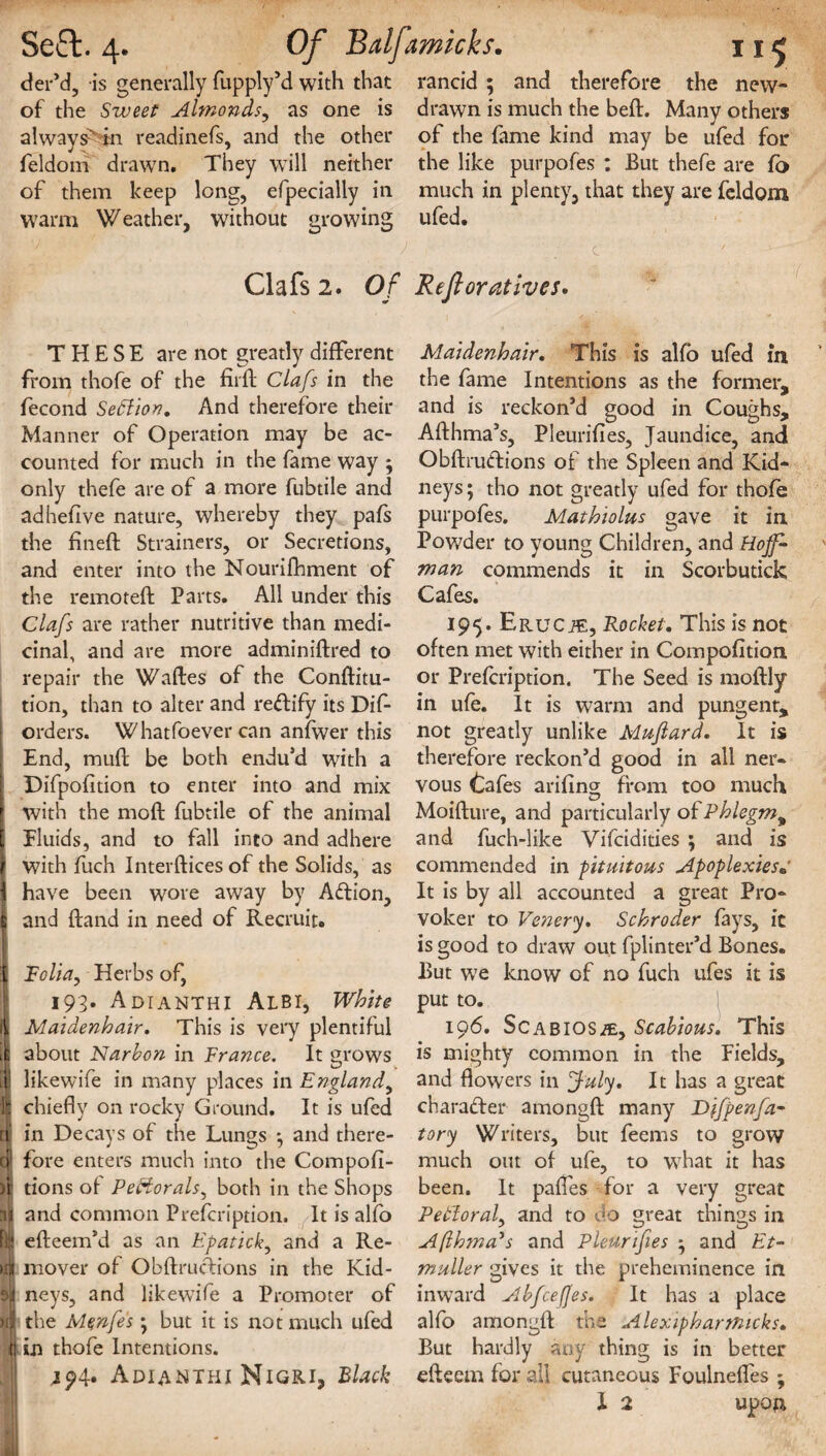 der’d, is generally fupply’d with that rancid ; and therefore the new- of the Sweet Almonds, as one is drawn is much the belt. Many others always^ in readinefs, and the other of the fame kind may be ufed for feldom drawn. They will neither the like purpofes : But thefe are fo of them keep long, efpecially in much in plenty, that they are feldom warm Weather, without growing ufed. . ■-'* ' ' J ' c ’• ' ’  Clafs 2. Of Reftoratives. THESE are not greatly different from thofe of the fiift Clafs in the fecond SeElion. And therefore their Manner of Operation may be ac¬ counted for much in the fame way 5 only thefe are of a more fubtile and adhefive nature, whereby they pafs the fineft Strainers, or Secretions, and enter into the Nourifhment of the remote!! Parts. All under this Clafs are rather nutritive than medi¬ cinal, and are more adminiftred to repair the Waftes of the Conftitu- tion, than to alter and rectify its Dif- orders. Whatfoever can anfwer this End, muff be both endu’d with a Difpofition to enter into and mix with the mod: fubtile of the animal \ Fluids, and to fall into and adhere \ with fuch Interlaces of the Solids, as 1 have been wore away by Aftion, | and Hand in need of Recruit. I Folia, Herbs of, 193. Adianthi Albi, White if Maidenhair. This is very plentiful j about Narbon in France. It mows 1 likewiie in many places in England^ If chiefly on rocky Ground. It is ufed a in Decays of the Lungs *, and there- cf fore enters much into the Compofi- )t tions of PeHorals, both in the Shops ijl and common Prefcription. It is alfo Rji efteem’d as an Epatick, and a Re- mover of ObftrucFions in the Kid- si neys, and likewife a Promoter of >tj| the Mqnfes; but it is not much ufed in thofe Intentions. Adianthi Nigri, Black Maidenhair. This is alfo ufed in the fame Intentions as the former, and is reckon’d good in Coughs, Afthma’s, Pleurifies, Jaundice, and ObftruCtions of the Spleen and Kid¬ neys ; tho not greatly ufed for thofe purpofes. Mathiolus gave it in Powder to young Children, and Hoff* man commends it in Scorbutick Cafes. 195. Erucje, Rocket. This is not often met with either in Compofition or Prefcription. The Seed is molfly in ufe. It is warm and pungent, not greatly unlike Mufiard. It is therefore reckon’d good in all ner¬ vous Cafes ariftng from too much Moilture, and particularly of Phlegm, and fuch-like Vifcidities ; and is commended in pituitous Apoplexies« It is by all accounted a great Pro¬ voker to Venery. Schroder fays, it is good to draw out fplinter’d Bones. But wTe know of no fuch ufes it is put to. 196. Scabios^e, Scabious. This is mighty common in the Fields, and flowers in July. It has a great character amongft many Difpenfa- tory Writers, but feems to grow much out of ufe, to what it has been. It palfes for a very great PetloraL and to do great things in Afthma's and Pleurifies * and Et- tnuller gives it the preheminence in inward Abfcejfes. It has a place alfo amongft the Alexipharmicks. But hardly any thing is in better efteem for all cutaneous Foulneffes ; X 2 upon