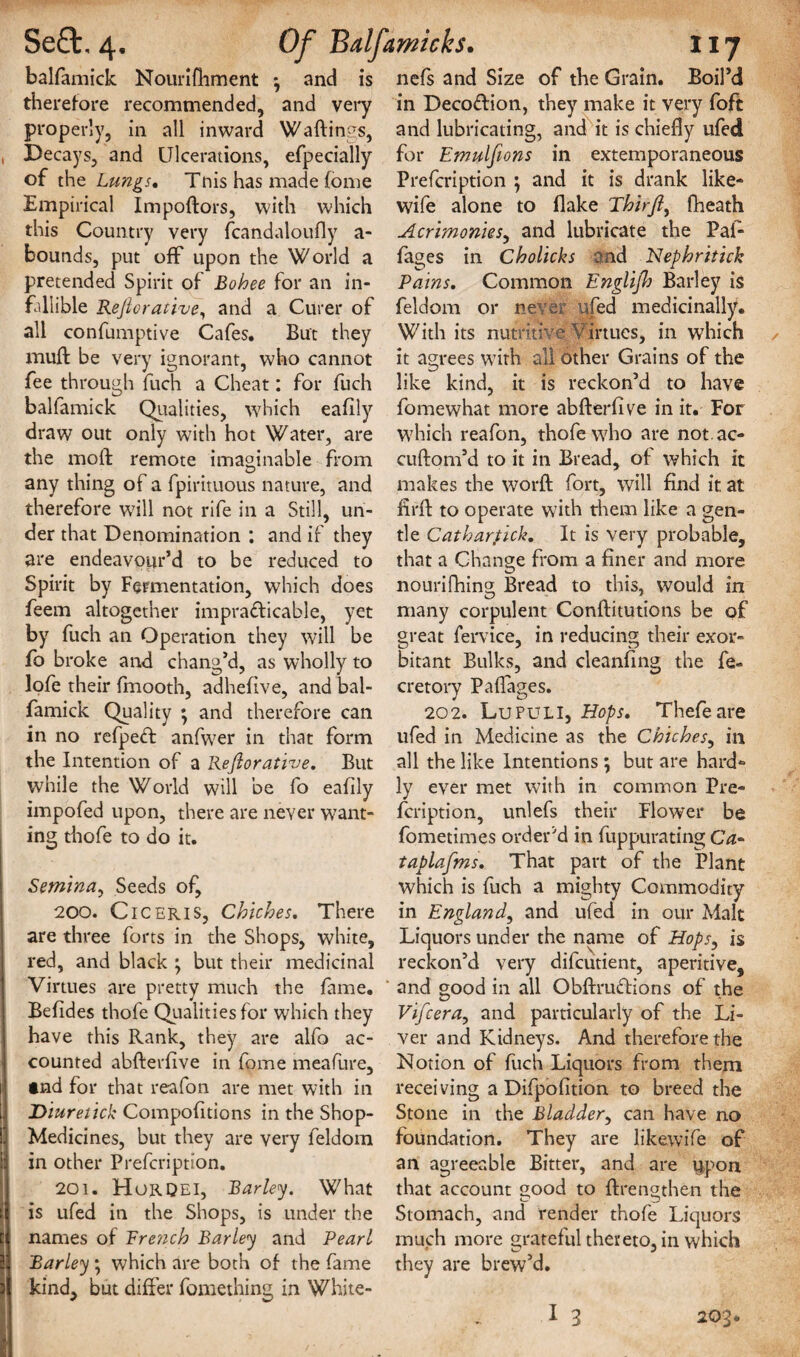 balfamick Nourifhment *, and is therefore recommended, and very properly, in all inward Waitings, Decays, and Ulcerations, efpecially of the Lungs. This has made (ome Empirical Impoftors, with which this Country very fcandaloufly a- bounds, put off upon the World a pretended Spirit of Bohee for an in¬ fallible Rejiorative, and a Curer of all confumptive Cafes. But they mult: be very ignorant, who cannot fee through fitch a Cheat: for fuch balfamick Qualities, which eafily draw out only with hot Water, are the molt; remote imaginable from any thing of a fpirituous nature, and therefore will not rife in a Still, un¬ der that Denomination : and if they are endeavour’d to be reduced to Spirit by Fermentation, which does feem altogether impra£ticable, yet by fuch an Operation they will be fo broke and chang’d, as wholly to lofe their fmooth, adhefive, and bal¬ famick Quality ; and therefore can in no refpeft anfwer in that form the Intention of a Rejiorative. But while the World will be fo eafily impofed upon, there are never want¬ ing thofe to do it. Semina, Seeds of, 200. Ciceris, Cbiches. There are three forts in the Shops, white, red, and black ; but their medicinal Virtues are pretty much the fame. Befides thofe Qualities for which they have this Rank, they are alfo ac¬ counted abfterfive in fome meafure, tnd for that reafon are met with in Diuretick Compofitions in the Shop- Medicines, but they are very feldoin in other Prefcripti'on. 201. Horqei, Barley. What is ufed in the Shops, is under the names of Ere?ich Barley and Pearl Barley *, which are both of the fame kind, but differ fomething in White- nefs and Size of the Grain. Boil’d in Decoftion, they make it very foft and lubricating, and it is chiefly ufed for Emulfions in extemporaneous Prefcription ; and it is drank like- wife alone to flake Thirjl, fheath Acrimonies, and lubricate the Pal- fages in Cholichs and Nephritick Pains. Common Englijh Barley is feldom or never ufed medicinally. With its nutritive Virtues, in which it agrees with all other Grains of the like kind, it is reckon’d to have fomewhat more abfterfive in it. For which reafon, thofe who are not.ac- cuftom’d to it in Bread, of which it makes the worft fort, will find it at firft to operate with them like a gen¬ tle Catharfick. It is very probable, that a Change from a finer and more nourifhing; Bread to this, would in many corpulent Conftitutions be of great fervice, in reducing their exor¬ bitant Bulks, and cleaning the fe- cretory Paflages. 202. Lupuli, Hops. Thefeare ufed in Medicine as the Chiches, in all the like Intentions \ but are hard¬ ly ever met with in common Pre¬ fcription, unlefs their Flower be fometimes order'd in fuppurating Ca- taplafms. That part of the Plant which is fuch a mighty Commodity in England, and ufed in our Malt Liquors under the name of Hops, is reckon’d very difcutient, aperitive, and good in all Obftruftions of the Vifcera, and particularly of the Li¬ ver and Kidneys. And therefore the Notion of fuch Liquors from them receiving a Difpofition to breed the Stone in the Bladder, can have no foundation. They are likewife of an agreeable Bitter, and are upon that account good to ftrengthen the Stomach, and render thofe Liquors much more grateful thereto, in which they are brew’d. I 3 203*