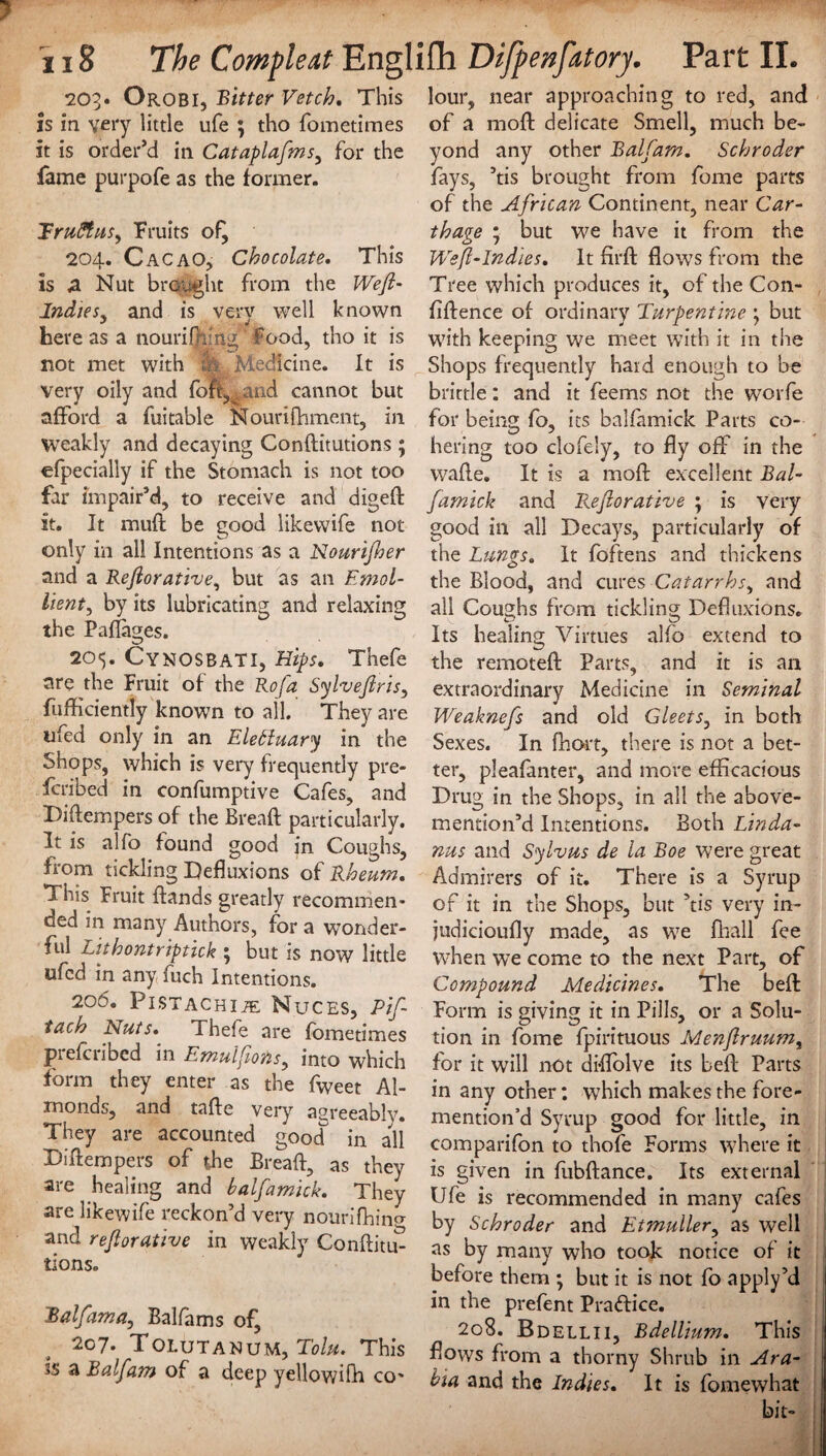 203. Orobi, Bitter Vetch, This is in very little ufe ; tho fometimes it is order’d in Cataplafms, for the lame purpofe as the former. TruStus, Fruits of^ 204. Cacao, Chocolate. This is 4 Nut brought from the Wejl- Indies, and is very well known here as a nouriffiing' food, tho it is not met with & Medicine. It is very oily and fojft,^ and cannot but afford a fuitable Nourifhment, in Weakly and decaying Conditutions; efpecially if the Stomach is not too far impair’d, to receive and diged it. It mud be good likewife not only in all Intentions as a Nourtjher and a Rejlorative, but as an Emol¬ lient^ by its lubricating and relaxing the Pafkwes. 205. CynosbaTI, Hips. Thefe are the Fruit of the Rofa Sylvejlris, diffidently known to all. They are ufed only in an ElePluary in the Shops, which is very frequently pre- fcribed in confumptive Cafes, and Diftempers of the Bread particularly. It is alfo found good in Coughs, from tickling Defluxions of Rheum. This Fruit {lands greatly recommen¬ ded in many Authors, for a wonder¬ ful Lit hont rip tick 5 but is now little ufed in any fuch Intentions. 206. Pistachije Muces, Pif- tach Nuts. Thefe are fometimes prefcribed in Emulfons, into which form they enter as the fweet Al¬ monds, and tade very agreeably. They are accounted good in all Didempers of the Bread, as they are healing and balfamick. They are likewife reckon’d very nourifhini and rejlorative in weakly Conditm tions. Balfama, Balflims of, 207. Tolutanum, This ss a Balfam of a deep yellowifh co- lour, near approaching to red, and of a mod delicate Smell, much be¬ yond any other Balj'am. Schroder fays, ’tis brought from fome parts of the African Continent, near Car¬ thage ; but we have it from the Wejl-Indies. It fil'd flows from the Tree which produces it, of the Con¬ fidence of ordinary Turpentine j but with keeping we meet with it in the Shops frequently hard enough to be brittle: and it feems not the worfe for being fo, its balfamick Parts co¬ hering too clofely, to fly off in the wade. It is a mod excellent Bal¬ famick and Rejlorative ; is very good in all Decays, particularly of the Lungs. It foftens and thickens the Blood, and cures Catarrhs^ and all Coughs from tickling Defhixions. Its healing Virtues alfb extend to the remoted Parts, and it is an extraordinary Medicine in Seminal Weaknefs and old Gleet5, in both Sexes. In fhort, there is not a bet¬ ter, pleafanter, and more efficacious Drug in the Shops, in all the above- mention’d Intentions. Both Linda- nus and Sylvus de la Boe were great Admirers of it. There is a Syrup of it in the Shops, but ’tis very in- judicioufly made, as we fhall fee when we come to the next Part, of Compound Medicines. The bed Form is giving it in Pills, or a Solu¬ tion in fome fpirituous Menjtruum, for it will not di-flolve its bed Parts in any other: which makes the fore- mention’d Syrup good for little, in comparifon to thofe Forms where it is given in fubdance. Its external Ufe is recommended in many cafes by Schroder and Etmuller, as well as by many who took notice of it before them •, but it is not fo apply’d in the prefent Practice. 208. Bdellii, Bdellium. This flows from a thorny Shrub in Ara¬ bia and the Indies. It is fomewhat bit- [ I
