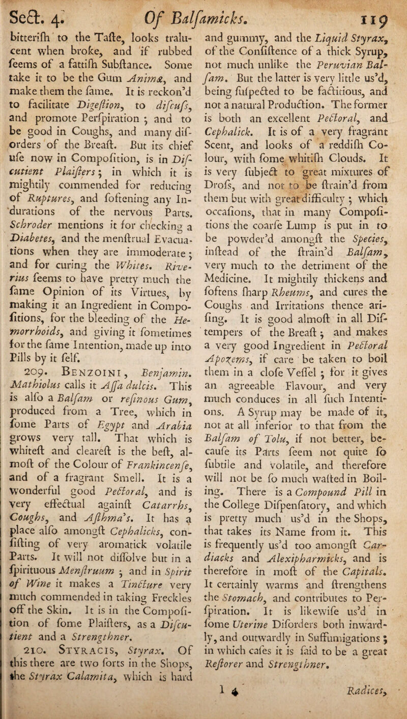bitterifh to the Tafte, looks tralu- cent when broke, and if rubbed feems of a fattilfi Subdance. Some take it to be the Gum Animst, and make them the fame* It is reckon’d to facilitate Digeflion, to difeufs, and promote Perfpiration * and to be good in Coughs, and many dif- orders of the Bread. But its chief life now in Compofition, is in Dift cutient Plaifters; in which it is mightily commended for reducing of Ruptures, and foftening any In¬ durations of the nervous Parts. Schroder mentions it for checkin^ a Diabetes, and the mendrual Evacua¬ tions when they are immoderate; and for curing the Whites. Rive- rius feems to have pretty much the fame Opinion of its Virtues, by making it an Ingredient in Compo¬ sitions, for the bleeding of the He¬ morrhoids, and giving it fometimes for the fame Intention, made up into Pills by it felf. 209. Benzoini, Benjamin. Mathiolus calls it AJJi1 dulcis. This is alfo a Balfam or reft nous Gum, produced from a Tree, which in fome Parts of Egypt and Arabia grows very tall. That which is whited and cleared; is the bed:, al- mod of the Colour of Frankincenfe, and of a fragrant Smell. It is a Wonderful good Petforal, and is very effectual againd Catarrhs, Coughs, and Afthma's. It has a place alfo arnongd Cephalicks, con¬ fiding of very aromatick volatile Parts. It will not didolve but in a j fpirituous Menftruum * and in Spirit of Wine it makes a Tintture very much commended in taking Freckles off the Skin. It is in the Compofi¬ tion of fome Plaiders, as a Dij'cu- tient and a Strengthner. 210. STYRACIS, Styrax. Of this there are two forts in the Shops, the Styrax Calamila, which is hard and gummy, and the Liquid Styrax9 of the Confidence of a thick Syrup, not much unlike the Peruvian Bal¬ fam. But the latter is very little us’d, being fiifpedled to be factitious, and not a natural Production. The former is both an excellent Petloral, and Cephalick. It is of a very fragrant Scent, and looks of a reddifh Co¬ lour, with fome whitifh Clouds. It is very fiibjedl to great mixtures of Drofs, and not to be drain’d from them but with great difficulty ; which occafions, that in many Compofi¬ tion s the coarfe Lump is put in to be powder’d arnongd the Species, indead of the drain’d Balfam, very much to the detriment of the * Medicine. It mightily thickens and foftens fharp Rheums, and cures the Coughs and Irritations thence art- fing. It is good almod in all Did* tempers of the Bread and makes a very good Ingredient in PeEloral Apogems, if care be taken to boil them in a clofe Veffel ; for it gives an agreeable Flavour, and very much conduces in all fuch Intenti¬ ons. A Syrup may be made of it, not at all inferior to that from the Balfam of Tolu, if not better, be- caufe its Parts feem not quite fb fubtiie and volatile, and therefore will not be fo much waded in Boil¬ ing. There is a Compound Pill in the College Difpenfatory, and which is pretty much us’d in the Shops, that takes its Name from it. This is frequently us’d too arnongd Car- diacks and Alexipharmicks, and is therefore in mod of the Capitals. It certainly warms and drengthens the Stomach, and contributes to Per¬ fpiration. It is likewife us’d in fome Uterine Diforders both inward¬ ly, and outwardly in Suffumigations 5 in which cafes it is faid to be a great Reft or er and Strengthner.