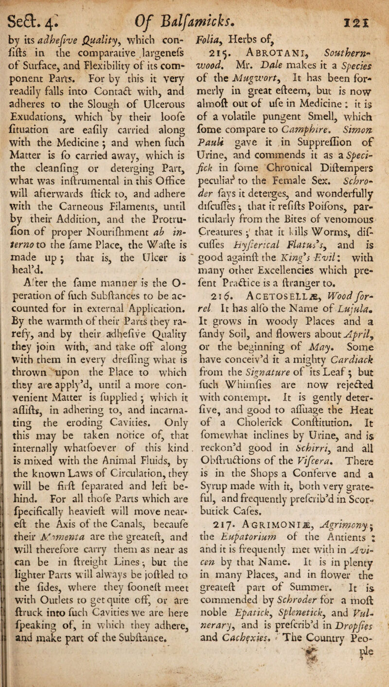 by its adhefive Quality, which con- fifts in the comparative .largenefs of Surface, and flexibility of its com¬ ponent Parts. For by this it very readily falls into Contaft with, and adheres to the Slough of Ulcerous Exudations, which by their loofe fituation are eafily carried along with the Medicine ; and when fuch Matter is fb carried away, which is the cleanfing or deterging Part, what was inftrumental in this Office will afterwards ffick to, and adhere with the Carneous Filaments, until by their Addition, and the Protru¬ sion of proper Nourifhment ab in- ternoxo the fame Place, the Wafle is made up • that is, the Ulcer is heal’d. A'ter the fame manner is the O- peration of fuch Subftances to be ac¬ counted for in external Application. By the warmth of their Parts they ra¬ refy, and by their ad he five Quality they join with, and take off along with them in every dreffing what is thrown upon the Place to which they are apply’d, until a more con¬ venient Matter is fupplied ; which it affifts, in adhering to, and incarna¬ ting the eroding Cavities. Only this may be taken notice of, that internally whatfoever of this kind is mixed with the Animal Fluids, by the known Laws of Circulation, they will be fir ft feparated and left be¬ hind. For all thofe Parts which are fpecifically heavieft will move near- eft the Axis of the Canals, becaufe their Momenta are the greatefl, and will therefore carry them as near as can be in (freight Lines but the lighter Parts will always be joftled to the fides, where they fooneff meet with Outlets to get quite off, or are ftruck into fuch Cavities we are here fpeaking of, in which they adhere, and make part of the Subftance, Folia, Herbs of, 215. A B rot AN I, Southern¬ wood. Mr. Bale makes it a Species of the Mugwort, It has been for¬ merly in great efteem, but is now1 almoft out of ufe in Medicine : it is of a volatile pungent Smell, which fome compare to Camphire. Simon Pauli- gave it in Suppreffion of Urine, and commends it as a Sped- fick in fome Chronical Diftempers peculiar to the Female Sex. Schro¬ der fays it deterges, and wonderfully difcufles * that it refills Poifons, par¬ ticularly from the Bites of venomous Creatures that it Kills Worms, dif- cuffies Hyfierical Flatus’s, and is good againff the King’s Evil: with many other Excellencies which pre- fent Practice is a ffranger to. 216. Acetosell Wood for- rel It has alfo the Name of Lujnla• It grows in woody Places and a fandy Soil, and flowers about April, or the beginning of May. Some have conceiv’d it a mighty Cardiack from the Signature of its Leaf ; but fuch Whimfies are now rejected with contempt. It is gently deter- five, and good to affuage the Heat of a Cholerick Conftitution. It fomewhac inclines by Urine, and is reckon’d good in Schirri, and all Obftrucfions of the Vifcera. There is in the Shops a Conferve and a Syrup made with it, both very grate¬ ful, and frequently prefcrib’d in ScQt> butick Cafes. 217* Agrimoni^, Agrimony j the Eupatorium of the Antients ; and it is frequently met with in Avi- cen by that Name. It is in plenty in many Places, and in flower the greatefl: part of Summer. It is commended by Schroder for a moft noble Epatick, Splenetick, and Vul¬ nerary, and is prefcrib’d in Drop/ies and Cachexies, The Country Peo- pie